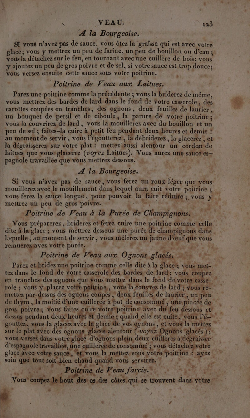 St vous n’avez pas de sauce, vous Ôtez la graisse qui est avec votre ‘glace; vous y mettrez un peu de farine, un. peu de bouillon ou d’eau s vous la détachez sur le feu, en tournant avec une cuillère de bois; vous y ajoutez un peu de gros poivre et de sel, si votre sauce est trop douce; vous versez ensuite cette sauce sous votre poitrine. * + | Poitrine de Veau aux Laitues. Parez une poitrineomme la précédente ; vous la briderez de même, vous mettrez des bardes de lard dans le fdd de votre casserole, des carottes coupées en tranthes , des ognous, deux feuilles de A 3 un bouquet de persil et de ciboule, la parure de votre poitrine ; vous la couvrirez de lard, vous la monilierés avec du bouillon et un peu de sel ; faites-la cuire à petit feu pendant'deuxdheures ct demie : Ja dégraisserez sur votre plat: mettez Ts: alelbur® un cordon Ke laitues que voustglacerez (voyez Laitues). Vous aurez une saucé'es— q 8 pagnole travaillée que vous mettrez dessous. A la. Bourgeoise. | ; Si vous bn re pas de sauce, vous ferez un roux léger que vous mouillerez avec le mouillement dans Jequel aura cuit votre poitrine ; Poitrine de Peau à la Pitié We Champignons: ÿ Vous préparerez , briderez ct'ferez cuire une poitrine comme celle dite à læglace ; vous méttrez dessous ure purée dé champignons dabs lxquelle , au moment de servir , vous mélerez un jaune fŒuf que vous remuerezfavez votre purée, $ 4 à nd Poitrine de Veau aux Ogrot glacés, dk Parez etibridez une poitrine comme celle dite à la Te à vous mot tez dans le fond .de votre casserole! des bardes de lard; vous. cou ez mettez par-dessus des Éd coupés , deux féuillés de laurier , untpèu de thym , la moitié d’une ee à pol. de consommé ; uñex pincée de gros poivrez vous faites je Votrepoitrine : avec du feu dessous ct dessus pendant deux'heuñ T8 demie : quand, elle est cuite, VOUS. PEN gouttez, vous la glacez avec 2 glace de vos égnions s, et vous la CA sur le plat : avec des ogpos, g acésvalentour (op A acés vous wersez dans votre: gläce d’ ogh splein, déux cüillères ad Ana: d’espagnole travaillée, üne c cuilleré he consommé ; vous détachévotre soin que tout soit bien chaud quarid vous servirées ? NE | Ÿ #; Role de oh Peau farcie.” Er ee Vous co hat cr os.des côtes! qui. se trouvent dans ue 98 T° U