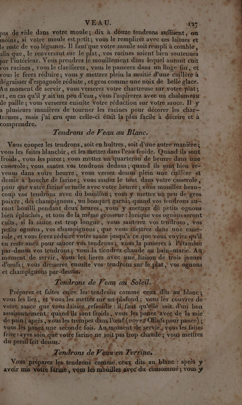 pas de vide dans votre moule; .dix à. douze tendrons suffisent, où moins, si votre moule est petit; vous le remplirez avec ces laitues et le reste de vos légumes. Il faut que votre moule soit rempli à comble, 1fin que, le renversant sur le plat, vos racines soient bien soutenues par l’intérieur. Vous prendrez le mouillement dans lequel auront cuit vos racines , vous le clarifierez, vous le passerez dans un linge fin, et vous le ferez réduire; vous ÿ mettrez Apr la moitié d’une cuillère à dégraisser d’espagnole réduite , et gros comme une noix de belle glace. à Au moment de servir, vous verserez votre charireuse sur votrewplat ; È et, en cas qu'il y ait un peu d’eau, vous l’aspirerez avec un chalumeau s e paille ; vous verserez ensuite Votre réduction sur votre sauce. Il y a plusieurs manières de tourner les racines pour décorer les char- treuses, mais j'ai cru que celle-ci était la plus facile à décrire et à comprendre. | Tendrons de Veau au Blanc. L ? CE ! * Vous coupez les tendrons, soit en huîtres , soit d’une autre manières : 4 vous les faites blanchir , et les mettez dans l’eau froide. Quaad'ils sont ë “3 froids, vous les parez; vous mettez unquarteron de beurre dans üné * | 4 casserole; vous sautez vos tendrons dedans ; quand ils sont bien Te- De FE y rviS venus dans votre beurre, vous versez dessus plein -une cuillère et +4 4 demie à bouche de farine; vous sautez le tout dans votre casserole , ee pour que votre farine semêle avec votre beurre; vous mouillez beau— nn coup vos tendrons avec du bouillon ; vous y mettez un peu degros | poivre, des champignons , un bouquet garnis. quand vos tendrons au ront bouilli pendant deux heures, vous y anettrez dé petits ognons bien épluchés, et tous de la même grosseur : lorsque vos ognonssseront F cuits, si la sauce est trop longue, vous sauterez vos tendrons, vos 4 petits ognons, vos champignons , que vous mettrez dans une casse- Lu role , et vous ferez réduiré votre sauce jusqu’à ce quevous voyieziqu'il » TS en reste assez pour saucer YOs tendrons 3, vous la passerez à lPétamine 2 par-dessus vos tendrons ; vous la tiendrez chaude au bain-marie. AU» | inoment de servir, Yous les lierez avec une liaison de trois jaunes &amp;- à d'œufs; vous dresserez ensuite vos* tendrons sur le plat ; vos ognons 24 et champignôns par-dessuss. c EL He, D # Hs “ : \ IR M MARS, ve Ne ‘à . F 4 VOA | Q | L Ÿ &lt; … Là h® a% ‘ 54 Tendrons de Veau au Soleil. + | , FT COUR PEER KE | Préparez et faites cuire lesttendrons comme ceux dits 'au blanc; vous les liez, et vous les mettéz sur unplafond; vous les couvrez de : ©” ’ TE L . 7e la ne 9 mA . , “ votre sauce que Vousilaissez refroidir : il} faut qu'éllé soit. d'un bon assaisonnement,; quand'ils sont froids ,.vous és pañez “avec de la mie de pain; après ,vous les trempez dans l’œuf(vorez OEufs pour paner) ;: vous ] $ panez une seconde fois. Au,moment:de servir, vous les faites. | . * è . ° À F da LS ed x ‘ L à frite sayez soin,que vote farine,ne soit pas trop chatdé; vous mettrez du persilfrit dessus: %. : * 2, » “+. V7 M DE F ? u* *? ut ; £ “à L ER :°! . « dendrons de Véauen Terrine. | É: _ è e” rt au , - « ‘&amp; su +4 au ” L ei ; « # 4 Een à Vous prép rez les, tendrons Rep he. dits. au, blanc : aprés y El « . 1 en É td. : + : Là ‘ avoir mis dé e fârine , vous lés mouillez avec du consommé ; vous y ON EL 20 | \ 2 SR 2