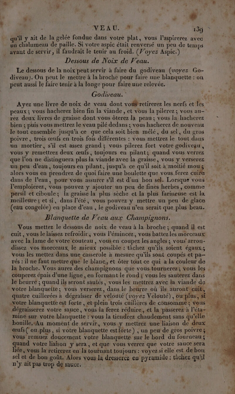 VE AU. 9 4 135 qu'il y ait de la gelée fondue dans votre plat, vous l’aspirerez avec un chalumeau de paille. Si votre aspic était renversé un peu de temps avant de servir, il faudrait le tenir au froid. (}oyez Aspic.) Dessous de Noix de Veau. Le dessous de la noix peut servir à faire du godiveau (voyez Go- diveau). On peut le mettre à la broche pour faire une blanquette : on peut aussi le faire tenir à la longe pour faire une relevée. | Godiveau. : peaux; vous hacherez bien fin la viande , et vous la pilerez; vous au- rez deux livres de graisse dont vous Ôôterez la peau ; vous la hacherez bien ; puis vous mettrez le veau pilé dedans ; vous hacherez de nouveau le tout ensemble jusqu’à ce que cela soit bien mêlé, du sel, du gros poivre, trois œufs en trois fois différentes : vous mettrez le tout dans un mortier, s’il est assez grand ; vous pilerez fort votre godiveau, vous y remettrez deux œufs, toujours en pilant; quand vous verrez que l’on ne distinguera plus la viande avec la graisse, vous y verserez un peu d’eau, toujours en pilant, jusqu’à ce qu'il seit à moitié mous alors vous en prendrez de quoi faire une boulette que vous. ferez cuife dans de l’eau, pour vous assurer s’il est d'un bon sel. Lorsque vous l’emploierez, vous pouvez y ajouter un peu de fines herbes, comme persil et ciboule; la graisse la plus sèche et la plus farineuse est la meilleure ; et si, dans l'été, vous pouvez y mettre un peu de glace (eau congelée) en place d’eau , le godiveau n’en serait que plus beau. Blanquette de Veau aux Champignons. Vous mettez le dessous de noix de veau à la broche ; quand il est cuit, vous le laissez refroidir, vous l’émincez, vous battez les morceaux avec la lame de votre couteau , vous en coupez les angles ; vous’ arron- dissez vos morceaux, le mieux possible : tâchez qu'ils soient égaux; vous les mettez dans une casserole à mesure qu'ils sont coupés et pa- rés : il ne faut mettre que le blanc, et ôter tout ce qui a la couleur de la broche. Vous aurez des champignons que vous.tournerez; vous les couperez épais d’une ligne , en formant le rond ; vous les sauterez dans le beurre ; quand ils seront sautés, vous les mettrez avec la viande de votre blanquette; vous verserez, dans le beurre où ils auront cuit, : votre blanquette est forte , et-plein trois cuillères de consommé ; vous dégraisserez votre sauce, vous la ferez réduire , et la passerez à l’éta- mine sur votre blanquette : vous la tiendrez chaudement sans qu’elle œufs ( ou plus ; si votre blanquette estforte) , un peu de gros poivre; vous remuez doucement votre blanquette sur le bord du fourneau; quand votre liaison y sera, et que vous verrez que votre sauce sera liée, vous la retirerez en la tournant toujours : voyez si elle est de bon sel et de bon goût. Alors vous la dresserez en pyramide : tâchez qu'il n’y ait pas trop dé sauce. 4 | ré 8