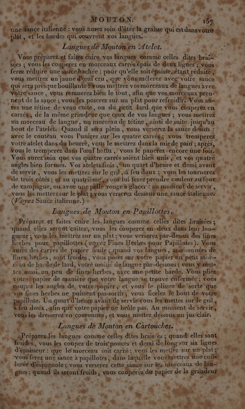 a | | Se 4. F fe w: 3, #t, EN ” À AL? sf # ETS l'A * | :., jh 4 8 0 g” Movr RE “+ é* ee, :Ëe . À ne ce tt A nË: 7. aurez soin guérir. _graïsse gi ARR. Ne # y et les ei. qui. couvrent vos langues. . | 45, 34 + à + * Langtes dé Moutonien VAtele. va | if PE pi Fr. M \, LES i Re Pr 0 faites! éuire. vos lènguc #6mmè celles di | ” Sées ; vous les couperez en morceaux Carrés épais de deux lignes ; Vous # ! » ferez réduire ‘une sai hachée : pour qu’elle soit épaisse né tant réduitét vous mettrez z un jaune d RS : -que youspmélerez av su Sauce! L à 1 sera presque bouillan ous ri vosmorceaux ren ave@ “4 gere vous Auer bien le tout, afin que vos,mo HAS pren F .* nent de la sauce ; vousiles poscrez sur un ‘plat pour refroi Vous ag Va. ‘#ez une tétine de veau cuite, ou du petit dard que M Aipart en à *: _ ” carrésh, de la même grandeur que ceux de vos langues ; vous. metirez ‘© «M + un morceau de langue, un morceau de tétine jainsi de suite jusqu'au , # bout de l’atelet: Quand il séra plein , vous ver rserez da sauce dessus : , avec le coutéau vous l’unirez sur les quatre carrédys vous tremperez, ; votre atelet dans.d beurre, vous le mettrez dansla mie d pair ; aprés, h. î Vous le tr érpere l'œuf battu ,” vous le panctez encore une fois. \ #1 Vous aureioin que vos quâtre carrés soient bien unis ; et vos nus “hs angles bién formés. Vos ateletsfinis , un quart d'heure et demi avarit de: servir, vous les æhettrez sur le gril à feu doux : ; vous les obus À Me trois côtés : 3 et au qi ous lui ferez prendre couleur au fours ” PE. É de de campagne, ou pos ds ouge à glacer : Pen servir, de” » «vous les mettrezsur le “HA verserez dessou Pr dre Lire « Le Là ÿ 6” * | * ee Sauce italienne.) s “. À | &amp; ie de ig” … Dans guesade Mouton en Papilodes KL? * é p réparez et faites cuire les. langues comme cel Ta pa he | a aud elles seront cuitestvous les € couperez en» -déux pe sa Jon 27 *. gueur; vous les, mettrez sur un plat ; vous verserez par- dessus s fincess «# Fes Pas pour, «papillottes (voy: 2% Ptues Herbes pour Papillotes). Ag A | et y urez des carrés de papier huile ; quand vos langues , Saisonu 14 + _‘fines NL sont froides , vous poser | sur ÿotre papier Ro TUE La .  ” céau de barde: de lard, Voiré moiué delangue par-dessous ; vou vous ÿrieta | | dd _tez aussi, unypeu de “inestherbes, ayec une petite barde. Vous liens L . votr ebpapier de manière que, votre langues sg trouve ériferméc ; Vous à | * upez les angles de, votre papier ; et vous le plissez de: sorte: S à 1 mn vos fines herbes ne Preu à passsortir;, vous ficelez Te bout dewvot te &amp; A 808 Un quart ‘heure ri des ser virvous les mettez sure gr à “ Le doux “afin que votre papier ne brûle pas: Au moment de‘sérvir AA 4 vous les dresserez en'couronries , €t vquÿ mettez Rte gr à: Vans 1 : LE. A US 4 h. 4 LA Langues dè Mouton. en Cartouches. iQ LE FR | er langues comme éclles dites braisées ; quandi FR * aides; vous les les coupez de trois pouces et demi delong sur six lignes. M à, *# à épaisseur : que lemorceau soit carré ; vous les metiez-sug unplats. he A vous ferez une sauce à papillotes, dans laquelle de, ES ne'cull … deréé déspagnole ;. vous verserez cette sance sur les n orceaux * de Va % ges: ; quand ils LP froids. : A U c ohériasP ga 25h, de ke *