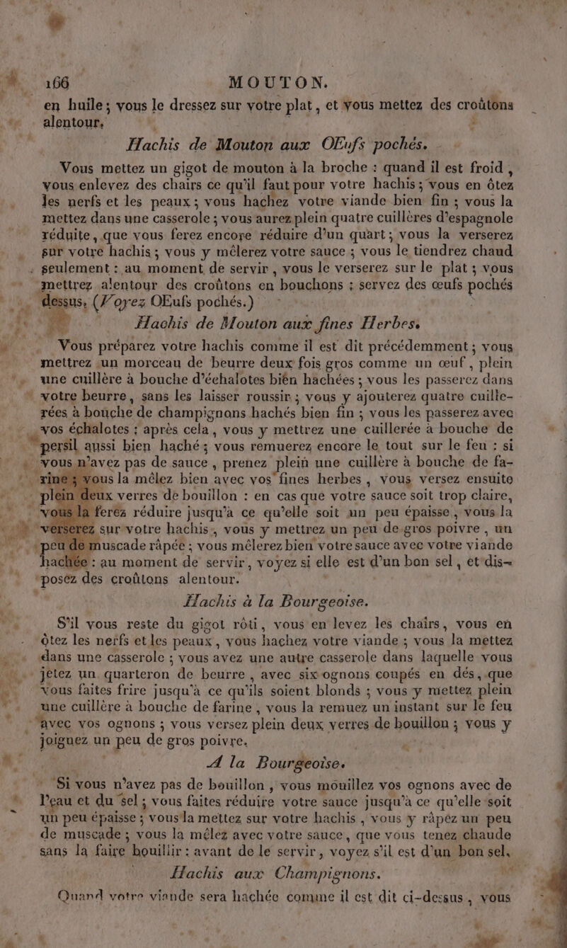 en huile; vous le dressez sur votre plat, et Vous mettez des croûtons … alentour, | ä Hachis de Mouton aux OEufs poches. Vous mettez un gigot de mouton à la broche : quand il est froid , vous enlevez des chairs ce qu’il faut pour votre hachis ; vous en ôtez les nerfs et les peaux ; vous hachez votre viande bien fin ; vous la mettez dans une casserole ; vous aurez plein quatre cuillères d’espagnole réduite, .que vous ferez encore réduire d’un quart; vous la verserez sur votre hachis; vous y mêlerez votre sauce ; vous le tiendrez chaud . seulement : au moment de servir , vous le verserez sur le plat ; vous -mettrez alentour des croûtons en bouchons ; servez des œufs pochés dessus, (J’orez OEufs pochés.) - Me : Hachis de Mouton aux fines Herbes. … Vous préparez votre hachis comme il est dit précédemment ; vous mettrez un morceau de beurre deux fois gros comme un œuf, plein *, une cuillère à bouche d’échalotes bièn hachées ; vous les passerez dans votre beurre, sans les laisser roussir ; vous y ajouterez quatre cuille- rées à bouche de champignons hachés bien fin ; vous les passerez avec vos échalotes : après cela, vous y mettrez une cuillerée à bouche de persil aussi bien haché; vous remuerez encore le tout sur le feu : si + vous n’avez pas de sauce , prenez plein une cuillère à bouche de fa- rines vous la mêlez bien avec vos fines herbes, vous versez ensuite eux verres de bouillon : en cas que votre sauce soit trop claire, ferez réduire jusqu'a ce qu’elle soit mn peu épaisse, vous la 7 survotre hachis:, vous y mettrez un peu de-gros poivre , un u demuscade râpée ; vous mêlerez bien votre sauce avec votre viande hachée : au moment de servir, voyez si elle est d’un bon sel, et'dis- “posez des croûlons alentour. dur” ÎTachis à la Bourgeoise. ” S'il vous reste du gisol rôti, vous en levez les chaïirs, vous en Ôtez les nerfs etles peaux, vous hachez votre viande ; vous la mettez « «ans une casserole ; vous avez une autre casserole dans laquelle vous . jetez un quarteron de beurre , avec six ognons coupés en dés, .que Vous faites frire jusqu'à ce qu’ils soient blonds ; vous y mettez plein 7. Er PA s + une cuillère à bouche de farine , vous la remuez un instant sur le feu “avec vos ognons ; vous versez plein deux verres de bouillon ; vous y joiguez un peu de gros poivre. ; ’ # | A la Bourgeoise. * Si vous n'avez pas de bouillon , vous mouillez vos ognons avec de # é f 5 ; Fa É … leauet du el ; vous faites réduire votre sauce jusqu’à ce qu’elle “soit un peu épaisse ; vous la mettez sur votre hachis , vous y ràpéz un peu de muscade ; vous la mêlez avec votre sauce, que vous tenez chaude sans la faire bouiliir : avant de le servir, voyez s’il est d’un bon sel, | Hachis aux Champignons. | Quand votre viande sera hachée comme il est dit ci-dessus, vous L # é \ k, de ‘ , dt