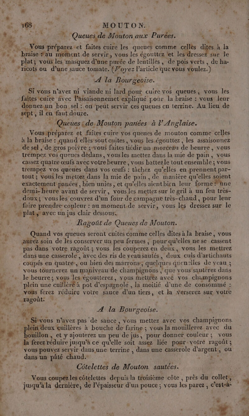 Or + MOUTON. | MN se dy. | Queues, de Mouton aux Purées. PLUS 4 + L i - 4. Vous préparez et faites cuire les queues comme celles dites à la . . braise au moment de servir, vous les égouttez let les dressez sur le * plat; vous les masquez d’une purée de lentilles, de pois verts, de ha- ’ricots ou d’une sauce tomate. (Z’oyez l’article que vous voulez.) ra Fu : ‘4 : : 4 N A la Bourgeoise. “Si vous n'avez ni viande ni lard pour cuire vos queues, vous les ‘faîtes cuire avec l’assaisonnemet expliqué pour la braise : vous leur ! donnez un bon sel :.on peut servir ces queues cn terrine. Au lieu de + sept, il en faut douze. EPA # Queues : de. Mouton pariées à l’ Anglaise. \ Vousipréparez et faites cuire Yos queues de mouton comme celles à la braïse : quand elles sout cuites, vous les égouttez, les assaisonnez .. à desel , de gros poivre vous faites tiédir un morceau de beurre , vous 0 trémpez vos queues dédans, vous les mettez dans la mie de pain, vous cassez quatre œufs avec votre beurre , vous battezle tout ensemble ; vous trempez vos queues dans vos œufs : tâchez qu’elles en prennent par- tout; vous les mettez dans la mie de pain , de manière qu’elles soient exactement panées , bien unies , et qu’elles aientbiçn leur forme ne . demi-heure avant de servir, vous les mettez sur le gril à un feu très- . doux; vousles couvrez d’un four de campagne très-chaud , pour leur faire prendre couleur : au moment.de servir, vous les dressez sur le wplatytavec un jus clair dessous. À , Ragoüt de Queues de Mouton. », #2: Quand vos queues seront cuites comme celles dites à la braise, vous » aurez soin de les conserver un peu fermes , pour qu’elles nese cassent pas dans votre ragoût.; vous les couperez en deux, vous les mettrez dans une casserole , avec des ris de veausautés, deux culs d’artichauts coupés en quatre, ou bien des marrons, quelques quentlles de veau ; vous tourncrez un maniveau de champignons | que vous sautérez dans | + le beurre; vous les égoutterez, vous mettrez avec vos ch&amp;mpignons N,, x plein une cuillèré à pot d’espagnole , la moitié d’une de consommé : , vous ferez réduire votre sauce d’un tiers, et la verserez sur votre PEN PARABOUL + | LE à . a! 7 A la Bourgeoïise. re | : k Du. à + , + + e * Srvous n'avez pas de sauce , vous mettez avec vos champignons. » : it plein deux cuillères à bouche de farine ; vous la mouillerez avec du _ # bouillon, et y ajouterez un peu de jus, pour donner couleur; vous _ .n dla ferez réduire jusqu’à ce qu'elle soit assez liée pour votré ragoût; , vous pouvez servir dans une terrine , dans une casserole d’argent:, ou p dans un pâté chaud. + À. Cütelettes de Mouton sautées. Vous coupez les côtelettes depuis la troisième côte , près du collet,, jusqu’à la dernière, de l'épaisseur d’un pouce ; vous les parez , c’est-à- 1 dt L *