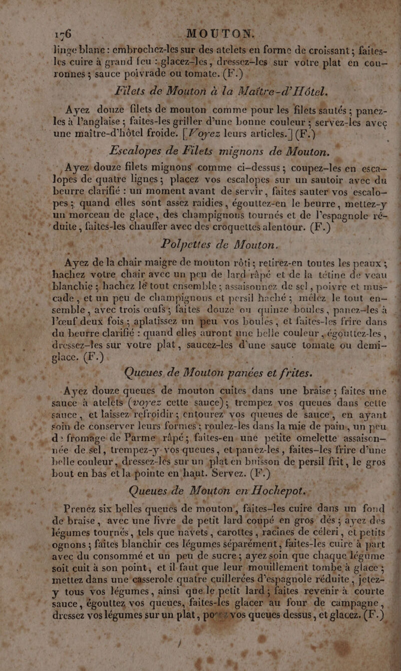 L' [2 “+ En 176. à. LUN Ta PU: 6 AN . 1 NT k du ‘ ; L MT 28 linge blane : embrochez-les sur des atelets en forme de croissant ; faites- rornes ; sauce poivrade ou tomate. (F.).. Filets de Mouton à la Maïtre-d’ Hôtel. ) $ | # | à à L A , Ayez douze filets de mouton comme pour les filets sautés ; panez- les à Panglaise ; faites-les griller d’une bonne couleur ; servez-les avec Escalopes de Filets mignons de Mouton. 2 lopes de quatre lignes; placez vos escalopes sur un sautoir avéc-du beurre clarifié : un moment avant de servir , faites sauter vos escalo— Mr Polpettes de Mouton. Ayez de la chair maigre de mouton rôti; retirez-en toutes les peaux ; ‘cade , et un peu de champignows et persil haché ; méléz le tout en- semble , avec trois œufs’; faites douze on quinze boules, panez-les à l'œuf deux fois,; aplatissez un feu vos boules , et faites-les frire dans dressez-les sur votre plat, saucez-les d'une sauce tomate ou demi- à. Queue de Mouton panées et frites. Ayez douze queues de mouton cuites dans une braise ; faites une née de sel, trempez-y-vos-queues, etipanez-les , faites-les frire d’une e »  n L &amp; , + s! de É d eh à . Prenéz six belles queués de mouton!, faites-les cuire dans un fond de braise, avec une livre de petit lard coupé en gros dés ; ayez des avec du consommé et un peu de sucre; ayez soin que chaque légüme y tous vos légumes, ainsi quele petit lard; faites revehir à courte dressez vos légumes sur un plat, p ST N” #. . b # dd | Re do COR ÿ  4 L | | EEE -