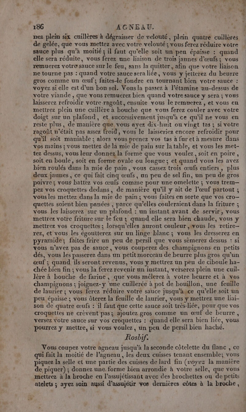 nez plem six cuillères à dégraisser de velouté, plein quatre cuillères de gelée, que vous mettez avec votre velouté; vous ferez réduire votre sauce plus qu’à moitié ; il faut qu'elle soit un peu épaisse : quand elle sera réduite, vous ferez une liaison de trois jaunes d'œufs; vous remuerez votre sauce sur le feu, sans la quitter, afin que votre liaison ne tourne pas : quand votre sauce sera liée, vous y jetterez du beurre gros comme un œuf; faites-le fondre en tournant bien votre sauce : voyez si elle est d’un bon sel. Vousla passez à l’étamine ‘au-dessus de votre viande , que vous remuerez bien quand votre sauce y sera ; vous laisserez refroidir votre-ragoût, ensuite vous le remuerez , et vous en mettrez plein une cuillère à bouche que vous ferez couler avec votre doigt sur un plafond, et successivement jusqu'a ce qu’il ne vous en reste plus, de manière que, vous ayez dix-huit ou vingt tas ; si votre ragoût n’était pas assez froid, vous le laisseriez encore refroidir pour qu'il soit maniable ; alors vous prenez vos tas à fur et à mesure dans vos mains ; vous mettez de la mie de pain sur la table, et vous les met- tez dessus, vous leur donnez la forme que vous voulez, soit en poire, soit en boule, soit en forme ovale ou longue; et quand vous les avez bien roulés dans la mie de pain, vous cassez trois œufs entiers, plus deux jaunes , ce qui fait cinq œufs, un peu de sel fin, un peu de gros poivre ; vous battez vos œufs comme pour une omelette ; vous trem— pez vos croquettes dedans, de manière qu'il y ait de l’œuf partout ; vous les mettez dans la mie de pain; vous faites en sorte que vos cro- quettes soient bien panées , parce qu’elles couleraient dans la friture ; vous. les laisserez sur un plafond : un instant avant de servir, vous mettrez votre friture sur le feu ; quand elle sera bien chaude, vous y mettrez vos croquettes ; lorsqu'elles auront couleur ,#wous les retire- rez, et vous les égoutterez sur un linge blanc ; vous les dresserez en pyramide; faites frire un peu de persil que vous sèmerez dessus : si vous n’avez pas de sauce, vous couperez des champignons en petits dés, vous les passerez dans un petit morceau de beurre plus gros qu'un œuf ; quand ils seront revenus, vous y mettrez un peu de ciboule ha- chée bien fin ; vous la ferez revenir un instant, verserez plein une cuil- lère à bouche de farine , que vous mélerez à votre beurre et à vos champignons ; joignez-y ‘une cuillerée à pot de bouillon, une feuille de laurier ; vous ferez réduire votre sauce jusqu’asce qu’elle soit un peu épaisse ; vous Ôterez la feuille de laurier, vous y mettrez une liai- son de quatre œufs : il faut que cette sauce soit très-liée, pour que vos croquettes ne crèvent pas; ajoutez gros comme un œuf de beurre, versez votre sauce sur vos croquettes : quand elle sera bien liée, vous pourrez y mettre, si vous voulez, un peu de persil bien haché. Rosbif. Vous coupez votre agneau jusqu’à la seconde côtelette du flanc , ce qui fait la moitié de l’agneau , les deux cuisses tenant ensemble; vous piquez la selle et une partie des cuisses de lard fin (voyez la manière de piquer) ; donnez une forme bien arrondie à votre selle, que vous mettrez à la broche en l’assujétissant avec des brochettes ou de petits atelets ; ayez soin ayssi d’assujétir vos dernières côtes à la broche,