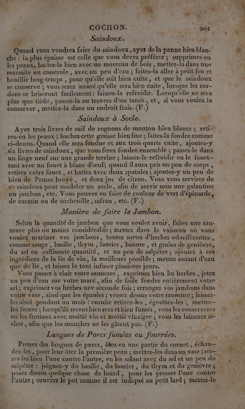 da + Saindoux. À x + che : la plus épaisse est celle que vous devez préférer ; supprimez-en les peaux, baitez-la bien avec un morceau de bois , mettez-la dans une marmite ou casserole , avecun peu d’eau ; faites-la aller à petit feu et bouillir long-temps , pour qu’elle soit bien cuite, et que le saindoux se conserve ; vous serez assuré qu’elle sera bien cuite , lorsque les cor- dons se briseront facilement : laissez-la refroidir. Lorsqu'elle ne sera plus que tiède, passez-la au travers d’un tamis , et, si vous voulez la conserver , mettez-la dans un endroit frais. (F.) Saindoux à Socle. Ayez trois livres de suif de rognons de mouton bien blancs ; reti- rez-en les peaux ; hachez cette graisse bien fine ; faites-la fondre comme ci-dessus. Quand elle sera fondue et aux trois quarts cuite, ajoutez-y six livres de saindoux, que vous ferez fondre ensemble ; passez-le dans tant avec un fouet à blanc d’œuf; quand il aura pris un peu de corps, retirez votre fouet , et battez avec deux spatules ; ajoutez-y un peu de bleu de Prusse broyé, et deux jus de citron. Vous vous servirez de ce saindoux pour modeler un socle, afin de servir sous une galantine un jambon, etc. Vous pouvez eu faire de couleur de vert d’épinards, de carmin ou de cocheuille , safran , etc. (F.) Manière de faire le Jambon. Selon la quantité de jambon que vous voulez avoir, faites une sau- voulez mariner vos jambons, toutes sortes d’herbes odoriférantes , comme sauge , basilic, thym , laurier, baume , et grains de genièvre, ‘ingrédiens de la lie de vin, la meilleure possible ; mettez autant d’eau que de lie, et laissez le tout infuser plusieurs jours. Vous passez à clair votre saumure, exprimez bien les herbes , jetez un peu dan sur votre marc, afin de faire fondre entièrement votre sel ; exprimez vos herbes ure seconde fois ; arrangez vos jambons dans votre vase, ainsi que les épaules ; versez dessus votre saumure ; laissez- les ainsi pendant un mois : ensuite retirez-les , égouttez-les', mettez- les fumer ; lorsqu'ils seront bien secs et bien fumés , vous les conserverez en les frottant avec moitié vin et moitié vinaigre ; vous les laisserez sé- cher , afin que les mouches ne les gâtent pas. (F.) Langues de Porcs fumées ou fourrées. salpêtre : joignez-y du basilic, du laurier, du thym et du genièvre ; posez dessus quelque chose de lourd, pour les presser l’une contre l'autre ; couvrez le pot comme il est indiqué au petit lard; mettez-le %