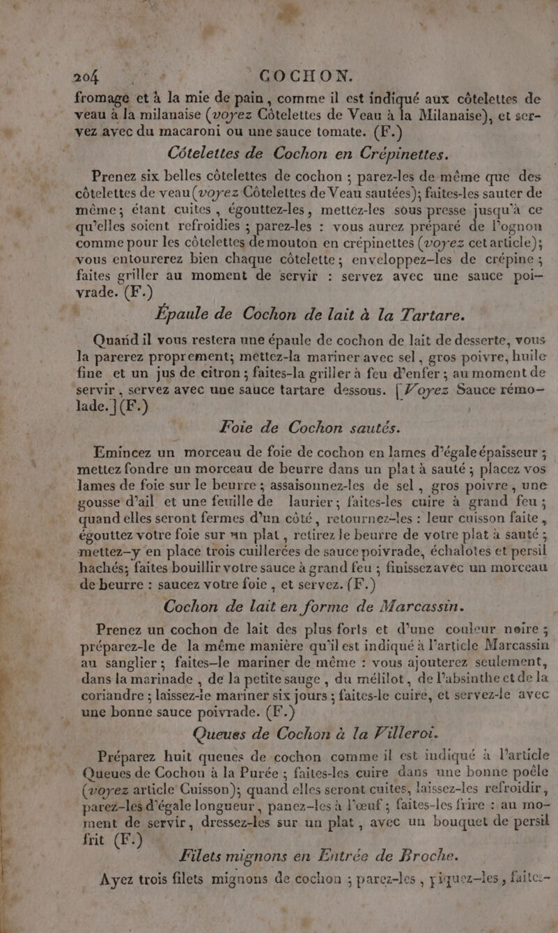 + PR : 204 “4 GOCHON. fromagé et à la mie de pain, comme il est cr aux côtelettes de veau à la milanaise (voyez Côtelettes de Veau à la Milanaise), et ser- vez avec du macaroni ou une sauce tomate. (F.) Côtelettes de Cochon en Crépinettes. Prenez six belles côtelettes de cochon ; parez-les de même que des côtelettes de veau (voyez Côtelettes de Veau sautées); faites-les sauter de même; étant cuites, égouttez-les, mettez-les sous presse jusqu'à ce qu’elles soient refroïdies ; parez-les : vous aurez préparé de l’ognon comme pour les côtelettes demouton en crépinettes (voyez cet article); vous entourerez bien chaque côtelette; enveloppez-les de crépine ; faites griller au moment de servir : servez avec une sauce poi- vrade. (F.) à Épaule de Cochon de lait à la Tartare. Quarid il vous restera une épaule de cochon de lait de desserte, vous la parerez proprement; mêttez-la mariner avec sel, gros poivre, huile fine et un jus de citron; faites-la griller à feu d’enfer ; au moment de servir , servez avec uue sauce tartare dessous. | Ÿ’oyez Sauce rémo- lade. }(F.) Foie de Cochon sautés. Emincez un morceau de foie de cochon en lames d’égale épaisseur ; mettez fondre un morceau de beurre dans un plat à sauté ; placez vos lames de foie sur le beurre ; assaisonnez-les de sel, gros poivre , une gousse d'ail et une feuille de laurier; faites-les cuire à grand feu ; quand elles seront fermes d’un côté, retournez-les : leur cuisson faite , égouttez votre foie sur nn plat , retirez le beurre de votre plat à sauté ; mettez-y en place trois cuillerées de sauce poivrade, échalotes et persil hachés; faites bouillir votre sauce à grand feu ; finissezavec un morceau de beurre : saucez votre foie , et servez. (F.) Cochon de lait en forme de Marcassin. Prenez un cochon de lait des plus forts et d’une couleur neire; préparez-le de la même manière qu'il est indiqué à l’article Marcassin au sanglier ; faites-le mariner de même : vous ajouterez seulement, dans la merinade , de la petite sauge , du mélilot, de l’absinthe et de la coriandre ; laïssez-ie mariner six jours ; faites-le cuire, et servez-le avec une bonne sauce poivrade. (F.) Queues de Cochon à la Villerot. Préparez huit queues de cochon comme il est indiqué à l’article Queues de Cochon à la Purée ; faites-les cuire dans une bonne poêle (voyez article Cuisson); quand elles seront cuites, laïssez-les refroidir, parez-les d'égale longueur, panez-les à l'œuf ; faites-les frire : au mo- ment de servir, dressez-les sur un plat, avec un bouquet de persil frit (F.) Filets mignons en Entrée de Broche. Ayez trois filets mignons de cochon ; parez-les , piquez-les, faitc:-