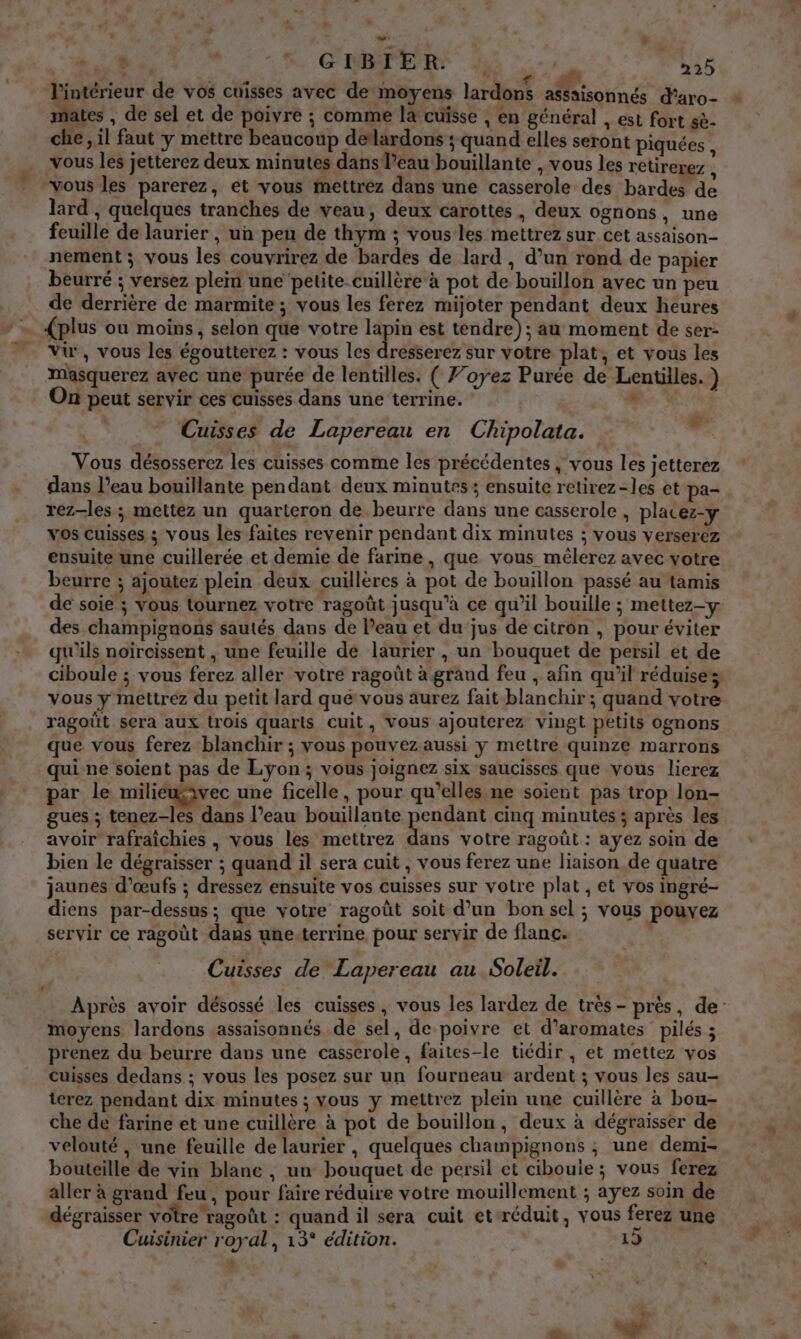 + » - ds, sé ox GIBIER. ‘à 4 22) Large de vos cuisses avec de moyens lardons sonne d’aro- ates , de sel et de poivre ; comme la cuisse , en général , est fort sè- che, il faut y mettre beaucoup deflardons ; quand elles seront piquées vous les jetterez deux minutes dans l’eau bouillante , vous les retirerez : “vous les parerez, et vous mettrez dans une casserole des bardes de lard , quelques tranches de veau, deux carottes, deux ognons, une feuille de laurier , un peu de thym ; vous les mettrez sur cet assaison- nement ; vous les couvrirez de bardes de lard , d’un rond de papier beurré ; versez plem une petite cuillère à pot de bouillon avec un peu de derrière de marmite ; vous les ferez mijoter pendant deux heures * … {plus ou moins, selon que votre qe est daAke): au moment de ser- Vi, vous les égoutterez : vous les dresserez sur votre plat, et vous les Mmasquerez avec une purée de lentilles. ( 7’oyez Purée de Lentilles. } On peut servir ces cuisses dans une terrine. , Cuisses de Lapereau en Chipolata. x Vous désosserez les cuisses comme les précédentes , vous les jetterez dans l’eau bouillante pendant deux minutes ; ensuite retirez-les et pa- rez-les; mettez un quarteron de beurre dans une casserole , placez-y vos cuisses ; vous les faites revenir pendant dix minutes ; vous verserez ensuite une cuillerée et demie de farine, que vous mêlerez avec votre beurre ; ajoutez plein deux cuillères à pot de bouillon passé au tamis de soie ; vous tournez votre ragoût jusqu’à ce qu’il bouille ; mettez-y des champignons sautés dans de l’eau et du jus de citron , pour éviter qu'ils noireissent , une feuille de laurier , un bouquet de persil et de ciboule ; vous ferez aller votre ragoût à grand feu , afin qu'il réduise; vous y mettrez du petit lard qué vous aurez fait blanchir; quand votre ragoüt sera aux trois quarts cuit, vous ajouterez vingt petits ognons que vous ferez blanchir ; vous pouvez aussi y mettre quinze marrons qui ne soient pas de Lyon; vous joignez six saucisses que vous lierez par le miliéwwec une ficelle, pour qu’elles ne soient pas trop lon- gues ; tenez-les dans l’eau bouillante portant cinq minutes ; après les avoir rafraichies , vous les mettrez dans votre ragoût : ayez soin de bien le dégraisser ; quand il sera cuit , vous ferez une liaison de quatre jaunes d'œufs ; dressez ensuite vos cuisses sur votre plat , et vos ingré- diens par-dessus; que votre ragoût soit d’un bon sel ; vous pouvez servir ce ragoût dans une-terrine pour servir de flanc. Cuisses de Lapereau au Soleil. Après avoir désossé les cuisses, vous les lardez de très - près, de moyens lardons assaisonnés de sel, de poivre et d’aromates pilés ; prenez du beurre dans une casserole, faites-le tiédir, et mettez vos cuisses dedans ; vous les posez sur un fourneau ardent ; vous les sau- terez pendant dix minutes ; vous y mettrez plein une cuillère à bou- che de farine et une cuillère à pot de bouillon, deux à dégraisser de velouté , une feuille de laurier , quelques champignons ; une demi- bouteille de vin blanc , un bouquet de persil et cibouie; vous ferez aller à grand feu , pour faire réduire votre mouillement ; ayez soin de dégraisser votre ragoût : quand il sera cuit et-réduit, vous ferez une Cuisinier royal, 13° édition. 1 ;