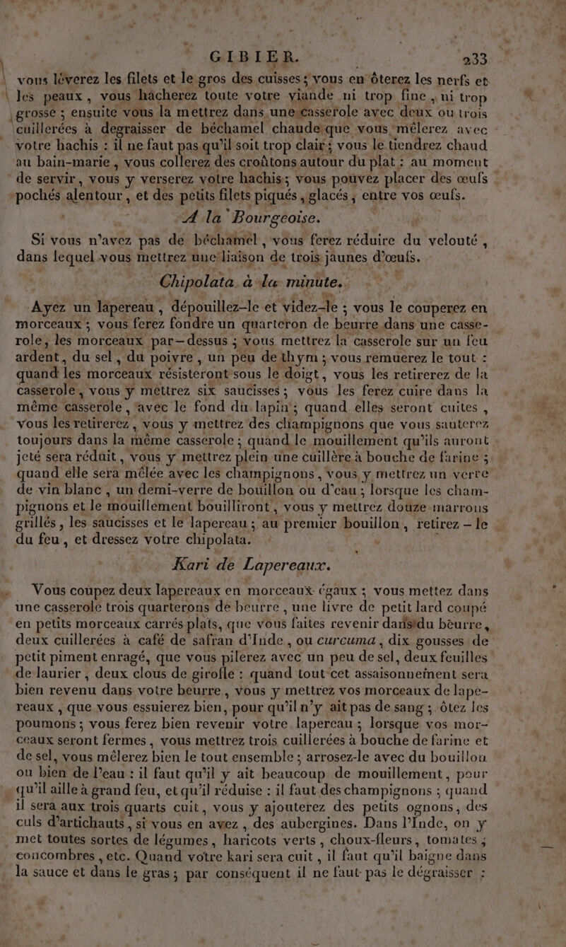 cuillerées à degraisser de béchamel chaudeque vous mélerez avec votre hachis : il ne faut pas qu’il soit trop clair; vous le tiendrez chaud au bain-marie , vous collerez des croûtons autour du plat : au momeut de servir, vous y verserez votre hachis; vous pouvez placer des œufs A la Bourgéoise. Si vous n'avez pas de béchamel , vous ferez réduire du velouté, dans lequel vous mettrez uuc'liaison de trois jaunes d'œufs. Chipolata .à la minute. Ayez un lapereau , dépouillez-le et videz-le ; vous le couperez en morceaux ; vous ferez fondre un quartcron de beurre dans une casse- role, les morceaux par-dessus ; vous mettrez la casserole sur un {cu ardent, du sel, du poivre , un peu dethÿym ; vous remuerez le tout : quand les morceaux résisteront sous le doigt, vous les retirerez de la casserole, vous y mettrez six saucisses; vous les ferez cuire dans la même casserole , avec le fond du lapin’; quand elles seront cuites , Vous les retirerez , vous y inettrez des champignons que vous sauterez toujours dans la même casserole ; quand le mouillement qu’ils auront jeté sera réduit, vous y mettrez plein une cuillère à bouche de farine ; quand élle sera mêlée avec les champignons, vous. y mettrez un verre de vin blanc , un demi-verre de bouillon ou d’eau ; lorsque les cham- pignons et le mouillement bouilliront, vous y mettrez douze marrous grillés , les saucisses et le lapereau ; au premier bouillon, retirez — le du feu , et dressez votre chipolata. | * Kari de Lapereaux. Vous coupez deux lapereaux en morceaux égaux ; vous mettez dans une casserole trois quarterons de beurre , une livre de petit lard coupé en petits morceaux carrés plats, que vous faites revenir danisidu bèurre, deux cuillerées à café de safran d'Inde, ou curcuma , dix gousses de petit piment enragé, que vous pilerez avec un peu de sel, deux feuilles de laurier , deux clous de girofle : quand tout-cet assaisonneinent sera bien revenu dans votre beurre, vous y mettrez vos morceaux de lape- reaux , que vous essuierez bien, pour qu’iln’y ait pas de sang ; Ôtez les poumons ; vous ferez bien revenir votre lapercau ; lorsque vos mor- ceaux seront fermes, vous mettrez trois cuillerées à bouche de farine et de sel, vous mélerez bien Le tout ensemble ; arrosez-le avec du bouillon ou bien de l’eau : il faut qu'il y ait beaucoup de mouillement, pour qu’il aille à grand feu, et qu’il réduise : il faut des champignons ; quand il sera aux trois quarts cuit, vous y ajouterez des petits ognons, des culs d’artichauts , si vous en avez , des aubergines. Dans l’Inde, on y met toutes sortes de légumes, haricots verts, choux-fleurs, tomates , concombres , etc. Quand votre kari sera cuit , il faut qu’il baigne dans la sauce et dans le gras; par conséquent il ne faut pas le dégraisser :