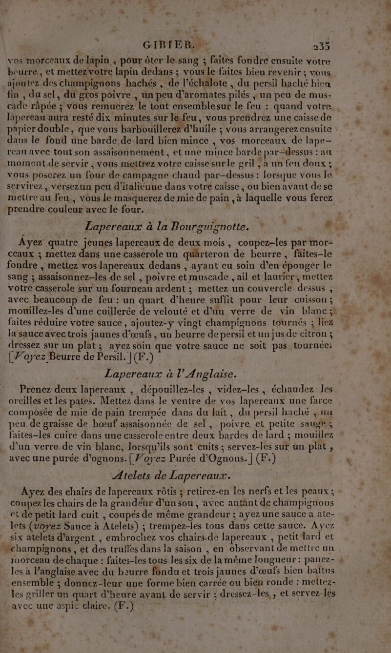 vos morceaux de lapin , pour ôter le sang ; faites fondre ensuite votre beurre, et mettez votre lapin dedans ; vous le faites bien revenir ; vous ajoutez des champignons hachés , de l’échalote , du persil haché bic fin , du sel, du gros poivre , un peu d’aromates pilés ; un peu de mus- cade râpée ; vous remucrez le tout ensemblesur le feu : quand votre lapereau aura resté dix minutes sur le.feu, vous prendrez une caisse de papier double, que vous barbouillerez d'huile ; vous arrangerez ensuite dans le fond une barde de lard bien mince , vos morceaux de lape- reau avec tout son assaisonnement, et nne mince barde par-dessus : an moment de servir , vous mettrez votre caisse surle gril , à un feu doux; servirez, vérsezun peu d’italicune dans votre caisse , ou bien avant dese prendre couleur avec le four. Lapereaux à la Bourguignotte. | ? Ayez quatre jeunes lapercaux de deux mois, coupez-les par mor- ceaux ; mettez dans une casserole un quarteron de beurre , faites-le fondre , mettez voslapereaux dedans , ayant cu soin d’en éponger le sang ; assaisonnez-les de sel ; poivre et muscade , ail et laurier, mettez votre casserole sur un fourneau ardent ; mettez un couvercle dessus , avec beaucoup de feu : un quart d’heure suffit pour leur cuisson; faites réduire votre sauce, ajoutez-y vingt champignons tournés ; liez la sauceavectrois jaunes d'œufs, uu beurre de persil et un jus de citron ; dressez sur un plat ; ayez soin que votre sauce ne soit pas, tournce: [Voyez Beurre de Persil. |(F.) Lapcreaux à l’ Anglaise. Prenez deux lapereaux , dépouillez-les , videz-les, échaudez Jes oreilles et les pates. Mettez dans le ventre de vos lapereaux une farce composée de mie de pain trempée dans du lait, du persil haché , uu peu de graisse de bœuf assaisonnée de sel, poivre et petite sauge; faites-les cuire dans une casserole entre deux bardes de lard ; mouillez d'un verre de vin blanc, lorsqu’ils sont cuits ; servez-les sur un plat , avec une purée d’ognons.| /’o7-ez Purée d’Ognons. | (F.) “Atelets de Lapereaux. Ayez des chairs de lapereaux rôtis ; retirez-en les nerfs et les peaux; coupez les chairs de la grandeur d’un sou, avec autant de champignons et de petit lard cuit , coupés de même grandeur ; ayez une sauce à ate- lets (voyez Sauce à Atelets) ; trempez-les tous dans cette sauce. Ayez six atelets d'argent , embrochez vos chairs.de lapereaux , petit lard et morceau de chaque : faites-les tous les six de la même longueur : panez- les à l’anglaise avec du beurre fondu et trois jaunes d'œufs bien battus ensemble ; donnez-leur une forme bien carrée ou bien ronde : mettez- les griller un quart d'heure ayant de servir ; dressez-les,, et servez-les avec une aspic claire. (F.) |