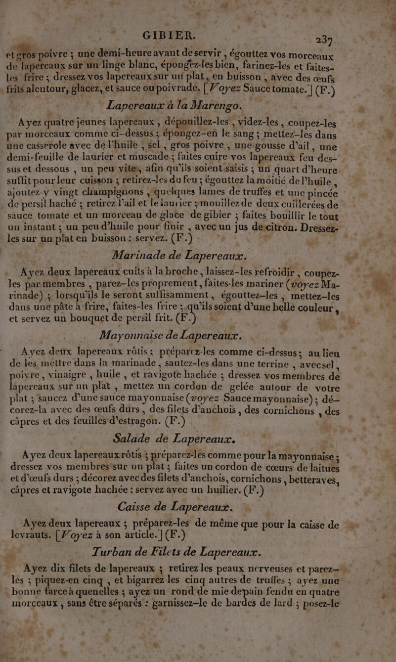 GIBIER. 284 et gros poivre ; une demi-heure avant déservir, égouttez vos morceaux de lapereaux sur un linge blanc, épongez-les bien, farinez-les et faites les frire ; dressez vos lapereaux sur un plat, en buisson , avec des œufs frits alentour, glacez, et sauce ou poivrade. [ J’oyez Sauce tomate. | (F.) Lapereaux à la Marengo. par morceaux comme ci-dessus ; épongez-en le sang ; mettez-les dans une casserole avec de l'huile , sel, gros poivre , une gousse d'ail, une demi-feuille de laurier et muscade ; faites cuire vos lapereaux feu des- sus et dessous , un peu vites, afin qu'ils soientssaisis ; un quart d'heure suffit pour leur cuisson ; retirez-les du feu ; égouttez lamoitié del’huile , ajoutez-y vingt champignons , quelques lames de truffes et une pincée de persil haché ; retirez l’ail et le iaurier $mouillez de deux cuillerées de sauce tomate et un morceau de glace de gibier ; faites bouillir le tout uu instant ; un peu d'huile pour finir , ayec un jus dercitron. Dresséz- les sur un plat en buisson: servez. (F.) : Marinade de Lapereaux. .. Ayez deux lapereaux cuits à la broche, laissez-les refroidir , coupez- les parmembres , parez-les proprement, faites-les mariner (voyez Ma- rinade) ; lorsqu'ils le seront suffisamment, égouttez-les ; mettez-les dans une pâte à frire, faites-les frire ;.qu'’ils soient d’une belle couleur , et servez un bouquet de persil frit. (ES Mayonnaise de Lapereaux. Ayez deux lapereaux rôtis; préparez-les comme ci-dessus; au lieu de les mettre dans la marinade , sautez-les dans une terrine , avecsel, poivre, vinaigre , huile , et ravigote hachée ; dressez vos membres de lapereaux sur un plat , mettez un cordon de gelée autour de votre plat ; saucez d’une sauce mayonnaise (voyez Sauce mayonnaise); dé- corez-la avec des œufs durs , des filets d’anchois , des cornichons , des câpres et des feuilles d’estragon. (F.) Salade de Lapereaux. A yez deux lapereauxrôtis ; préparez-lés comme pour la mayonnaise ; dressez vos membres'sur un plat ; faites un cordon de cœurs de laitues et d'œufs durs ; décorez avecdes filets d’anchois, cornichons, betteraves, càpres et ravigote hachée : servez avec un huilier. (F.) Caisse de Lapereaux. levrauts. | J’oyez à son article. |(F.) Turban de Filets de Lapereaux. Ayez dix filets de lapereaux ; retirez les peaux nerveuses et parez— + les ; piquez-en cinq , et bigarrez les cinq autres de truffes ; ayez une bonne farce à quenelles ; ayez un rond de mie ue fendu en quatre morceaux , sans être séparés : garnissez-le de bardes de lard ; posez-le : è