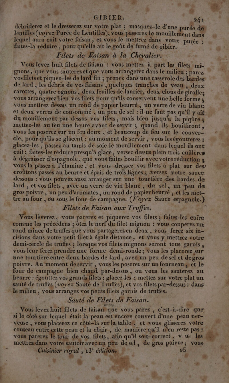 : £ + - GIBIER. 241 débriderez ct le dresserez sur votre plat ; masquez-le d'une purée dé lentilles (voyez Purée de Lentilles), vous passerez le mouillement dans lequel aura cuit votre faisan , et vous le mettrez dans votre purée : faites-la réduire , pour qu’elle ait le goût de fumé de gibier. Filets de Kaisan à la Chevalier. Vous levez huit filets de faisan : vous mettez à part les filets mi- gnons, que vous sauterezet que vous arrangerez dans le milieu ; parez vosfilets et piquez-les de lard fin ; prenez dans une casserole des bardes de lard , les débris de vos faisans , quelques tranches de veau , deux caroltes, quatre ognons , deux feuilles de laurier, deux-clous de girofle; vous arrangerez bien vos filets pour qu’ils conservent une belle forme ; vous mettrez déssus un rond de papier beurré,, un verre de vin blanc. F2 % du mouillement par-dessus vos filets, mais bien jusqu’à la piqure; mettez-les au feu une heure avant de servir ; quand ils bouilliront, vous les poserez sur un feu doux , et beaucoup de feu sur le couver-. cle, pour qu'ils se glacent : au moment de servir , vous les égoutterez : glacez-les , passez au tamis de soie le mouillement dans lequel ils ont cuit ; faites-les réduire presqu’à glace, versez dessustplein trois cuillères à dégraisser d’espagnole, que vous faites bouillir avec votre réduction ; vous la passez à l’étamine , et vons dressez vos filets à plat sur des: croûtons passés au beurre et épais de trois Hgnes; versez votre. sauce: dessous : Vous pouvez aussi arranger sur une tourtière des bardes de lard , et vos filets , avec un verre de vin blanc , du sel, un peu de gros poivre, un peu d’aromates, un rond de papier beurré ,.et les met- tre au four , ou sous le four de campagne. (7/oyez Sauce espagnole.) Filets de Faisan aux Truffes. Re Et” Vous lèverez, vous parcerez et piquerez vos filets ; faites-les cuire rond mince de truffes que vous partagerezen deux , vous ferez six in- cisions dans votre petit filet à égale distance, et vous y mettrez votre demi-cercle de truffes ; lorsque vos filets mignons seront tous garnis, vous leur ferez prendre une forme demi-ronde; vous les placerez sur une tourtière entre deux bardes de lard , avecun peu de sel et degros poivre. Au moment deservir , vous les poserez sur un fourneausret le four de campagne bien Cu par-dessus , ou vous les sauterez au beurre : égouttez vos grandksfilets ; glacez-les ; mettez sur votre plat un sauté de truffes (voyez Sauté de Truffes), et vos filets par-dessus : dans le milieu , vous arrangez vos petits filets garnis de truffes, Sauté de Filets de Faisan. ge 7ùa) DR Vous lévez huit filets de faisanh que vous parez , c'est-à-dire que si le côté sur lequel était la peau est encore couvert d’une peau ner- veuse , Vous placerez ce côté-là sur la tablef, et wous glisserez votre coukeau entregette peau et la chair , de maniere qu'il w’en reste pas : vous parerez le tour de vos filets, afin qu’il soit- correct, v uw; les mettremdans votre sautoir avecun pêu desel, de gros poivre; vous Cuisinier réal ; 19° éditions ? 16 | à en”