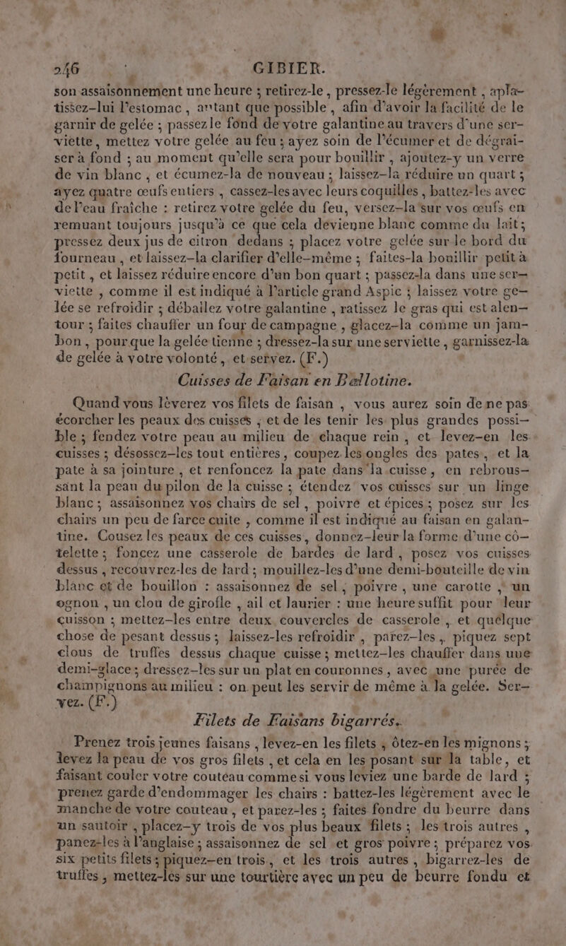 son assaisonnement une heure ; retirez-le , pressez-le légèrement , apla- tissez-lui l'estomac, antant que possible, afin d’avoir la facilité de le garnir de gelée ; passezle f6nd deyotre galantine au travers d’une ser- viette, mettez votre gelée au feu ; ayez soin de l’écumer et de dégrai- ser à fond ; au moment qu’elle sera pour bouillir , ajoutez-y un verre de vin blanc ; et écumez-la de nouveau; laissez-la réduire un quart ; ayez quatre œufs entiers , cassez-les avec leurs coquilles , battez-les avec de Peau fraiche : retirez votre gelée du feu, versez-la'sur vos œufs en remuant toujours jusqu’à ce que cela devienne blanc comme du lait; pressez deux jus de citron dedans ; placez votre gelée sur le bord du fourneau , et laissez-la clarifier d'elle-même ; faites-la bouillir petit à petit, et laissez réduire encore d’un bon quart ; passez-la dans une ser— viette , comme il est indiqué à article grand Aspic à laissez votre ge— lée se refroidir ; débailez votre galantine , ratissez le gras qui est alen— tour ; faites chauffer un four de campagne , glacez-la comme un jam- bon, pourque la gelée tienne ; dressez-la sur une serviette , garnissez-la de gelée à votre volonté, et:setvez. (F.) Cuisses de F'aiïsan en Pællotine. Quand vous lèverez vos filets de faisan , vous aurez soin dene pas écorcher les peaux des cuisses ; et de les tenir les plus grandes possi- ble ; fendez votre peau au milieu de chaque rein , et levez-en les. cuisses ; désossez-les tout entières, coupez les ongles des pates, et la pate à sa jointure , et renfoncez la pate dans la.cuisse, en rebrous- sant la peau du pilon de la cuisse ; étendez vos cuisses sur un linge blanc; assaisonnez vos chairs de sel, poivré et épices ; posez sur les chairs un peu de farce cuite , comme il est indiqué au faisan en galan- Une. Cousez les peaux de ces cuisses, donnez-leur la forme, d’une co— telette ; foncez une casserole de bardes de lard , posez vos cuisses dessus , recouvrez-les de lard ; mouillez-les d’une demi-bouteille de vin blanc ot de bouillon : assaisonnez de sel, poivre ; une carotte } un ognon , un clou de girofie , ail et laurier : une heuresuffit pour leur çuisson ; mettez-les entre deux couvercles de casserole , et quelque: chose de pesant dessus; laissez-les refroidir , parez-les , piquez sept clous de truffes dessus chaque cuisse ; mettez-les chauffer dans uve demi-glace; dressez-les sur un plat en couronnes , avec une purée de champignons au milieu : on. peut les servir de même à Ja gelée. Ser- vez. (F.) | Filets de Faisans bigarrés. Prenez trois jeunes faisans , lévez-en les filets ; Ôtez-en les mignons; levez la peau de vos gros filets , et cela en les posant sür la table, et faisant couler votre coutéau commesi vous léviez une barde de lard ; prenez garde d’endommager les chairs : battez-les légèrement avec le manche de votre couteau, et parez-les ; faites fondre du beurre dans un sautoir , placez-y trois de vos plus beaux filets ; les trois autres , panez-les à l’anglaise ; assaisonnez de sel .et gros poivre ; préparez vos: six petits filets; piquez-en trois, et lés trois autres , bigarrez-les de truffes , mettez-lés sur une tourtière avec un peu de beurre fondu et