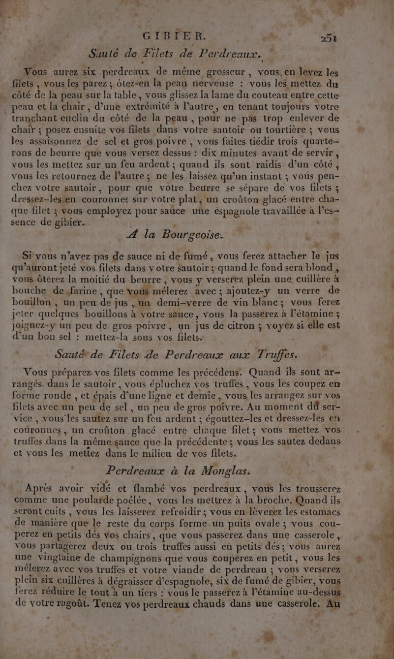 o - \ GIBIER. | 5 Sauté de. Filets dé Perdreaux. Vous aurez six perdreaux de même grosseur, vous. en levez les filets, vous les parez ; ôtez-en la peau nerveuse : vous les mettez du côté de la peau sur la table, vous glissez la lame du couteau entre cette peau et la chair, d’une extrémité à l'autre, en tenant toujours votre tranchant enclin du côté de la peau , pour ne pas trop enlever de HA ; posez ensuite vos filets dans votre sautoir ou tourtière ; vous les assaisonnez de sel et gros poivre , vous faites tiédir trois quarte- rons de beurre que vous versez dessus : dix minutes avant de servir, vous les mettez sur un feu ardent ; quand ils sont raidis d’un côté, vous les retournez de l’autre; ne les laissez qu’un instant ; vous pen- chez votre sautoir, pour que votre beurre se sépare de vos filets ; dressez-lesien couronnes sur votre plat, un croûton glacé entre cha- que filet ; vous employez pour sauce une espagnole travaillée à l’es- sence de gibier. r A la Bourgeoise. \ Si vous n'avez pas de sauce ni de fumé, vous ferez attacher le jus qu’auront jeté vos filets dans votre sautoir ; quand le fond sera blond , vous Ôterez la moitié du beurre , vous y verserez plein une cuillère à bouche de farine , que vous mélerez avec ; ajoutez-y un verre de bouillon , un peu de jus ,un demi-verre de vin blanc; vous ferez jeter quelques bouillons à votre sauce, vous la passerez à l’étamine ; joignez-y un peu de gros poivre, un jus de citron ; voyez si elle est d’un bon sel : mettez-la sous vos filets. Sautér de Filets de Perdreaux aux Truffes. Vous préparez vos filets comme les précédens. Quand ils sont ar- rangés. dans le sautoir, vous épluchez vos truffes, vous les coupez en forme ronde , et épais d’une ligne et demie , vous les arrangez sur vos filets avec un peu de sel, un peu de gros poivre. Au moment dû ser- couronnes , un croûton glacé entre cheque filet; vous mettez vos et vous les mettez dans le milieu de vos filets. Perdreaux à la Monglas. Le Après avoir vidé et flambé vos perdreaux, vous les trousserez comme une poularde poêlée, vous les mettrez à la broche, Quand ils seront cuits , vous les laisserez refroidir ; vous en lèverez les estomacs de manière que le reste du corps forme un puits ovale ; vous cou- perez en petits dés vos chairs, que vous passerez dans une casserole, Vous parlagerez deux ou trois truffes aussi en petits dés; vous aurez une vingtaine de champignons que vous couperez en pelit, vous les plein six cuillères à dégraisser d’espagnole, six de fumé de gibier, vous es s : * . L ue F ñ . 144% ferez réduire le tout à un tiers : vous le passerez à l’étamine au-dessus de votre ragoût. Tenez vos perdreaux chauds dans une casserole, Au « Le