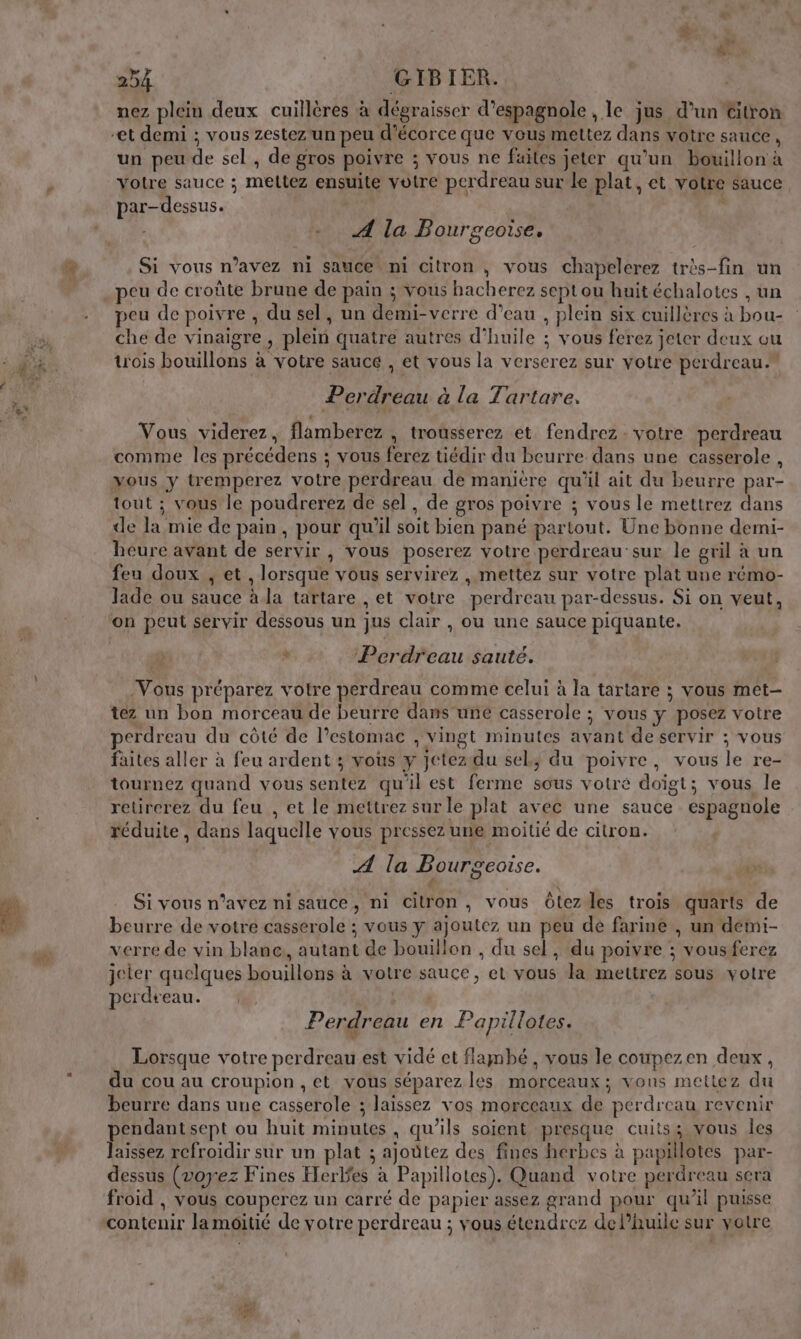 nez plein deux cuillères à dégraisser d’espagnole , le jus d’un Citron un peu de sel , de gros poivre ; vous ne faites jeter qu’un bouillon à votre sauce ; mettez ensuite votre perdreau sur le plat, et votre sauce par-dessus. ) ‘ A la Bourgeoise. Si vous n’avez ni sauce ni citron , vous chapelerez très-fin un peu de croûte brune de pain ; vous hacherez septou huitéchalotes , un peu de poivre , du sel, un demi-verre d’eau , plein six cuillères à bou- che de vinaigre , plein quatre autres d’huile ; vous ferez jeter deux ou trois bouillons à votre sauce , et vous la verserez sur votre perdreau.” Perdreau à la Tartare. Vous viderez, flamberez , trousserez et fendrez. votre perdreau comme les précédens ; vous ferez tiédir du beurre dans une casserole , tout ; vous le poudrerez de sel, de gros poivre ; vous le mettrez dans de la mie de pain, pour qu’il soit bien pané partout. Une bonne demi- heure avant de servir, vous poserez votre perdreau sur le gril à un feu doux , et , lorsque vous servirez , mettez sur votre plat une rémo- lade ou sauce à. la tartare , et votre perdreau par-dessus. Si on veut, + Perdreau sauté. Vous préparez votre perdreau comme celui à la tartare ; vous met- tez un bon morceau de beurre dans une casserole ; vous y posez votre erdreau du côté de l'estomac , vingt minutes avant de servir ; vous faites aller à feu ardent ; vous y jctezidu sel, du poivre, vous le re- tournez quand vous sentez qu'il est ferme sous votré doïgt; vous le retrerez du feu , et le mettrez sur le plat avec une sauce espagnole . réduite, dans laquelle vous pressez une moitié de citron. A la Bourgeoise. bis. { Si vous n’avez ni sauce, ni citron, vous OÔlezdes trois quarts de beurre de votre casserole ; vous y ajoutez un peu dé farine , un démi- verre de vin blane,, autant de bouillon , du sel, du poivre ; vousferez jeter quelques bouillons à votre sauce, et vous la mettrez sous votre perdseau. DER Perdreau en Papillotes. Lorsque votre perdreau.est vidé et flambé , vous le coupezen deux , u cou au croupion ,et vous séparez les morceaux ; vons mettez du d pion, et [ l ttez d beurre dans une casserole ; laissez vos morceaux de perdreau revenir pendantsept ou huit minutes, qu’ils soient presque cuits; vous les laissez refroidir sur un plat ; ajoutez des fines herbes à papillotes par- dessus (voyez Fines Herles à Papillotes). Quand votre perdreau sera froid , vous couperez un carré de papier assez grand pour qu’il puisse contenir la moitié de votre perdreau ; vous étendrez de lhuile sur votre %