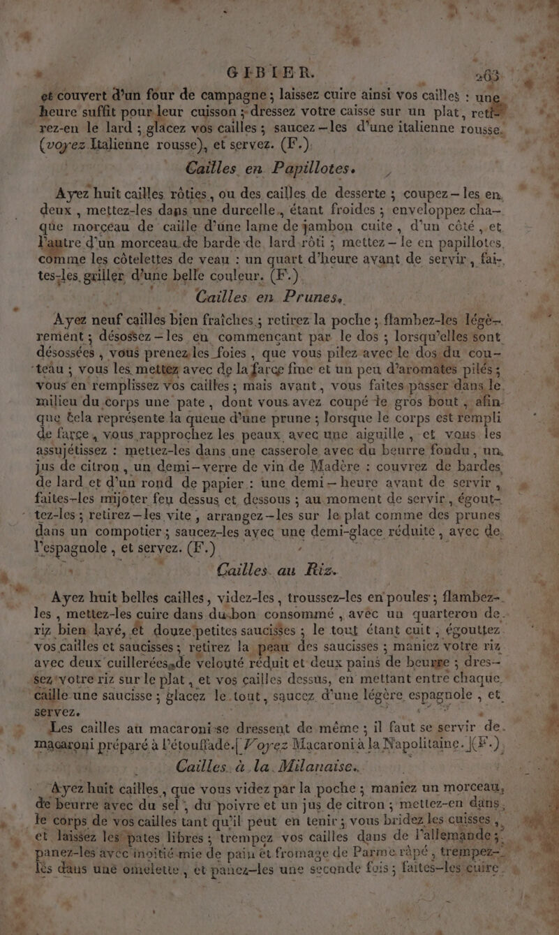 LA LE À # a jet ” | GIBLER. 263: ! * (8 ,* t . . É - it 7 r . ï et couvert d’un four de campagne ; laissez cuire ainsi vos cailles : un 4 heure suffit pourleur cuisson ; dressez votre caisse sur un plat, rot . : L Q ) UT ; rez-en le lard ; glacez vos cailles ; saucez—les d’une italienne rousse, *. ; ps &amp; (voyez.Italienne rousse), et servez. (F.), 1 | Cailles en Papillotes. : e 0 À À “ 7 , . L + Ayez huit caïlles rôties, ou des cailles de desserte ; coupez- les en, ” deux , mettez-les dans une durcelle., étant froides ; enveloppez cha- qüûe morceau de caille d’une lame de gambon cuite, d’un côté ,.et Pautre d’un morceau.de barde-de lard:rôti ; mettez — le en papillotes. . les côtelettes de veau : un quart d’heure avant de servir, fai- tes-les griller d’une belle couleur. (F.). É Cailles en Prunes, we | Ayez neuf cailles bien fraîches ; retirez la poche ; flambez-les légë remént ; désossez—les én commencant par le dos ; lorsqu’elles sont. désossées , vous prenezles foies , que vous pilez avec le dos du cou- “teâu ; vous les mettéz avec de la farce fine et un peu d’aromates pilés ; vous en remplissez Vos cailles ; mais avant, vous faites.passer dans le, milieu du corps une pate, dont vous avez coupé te gros bout , afin que Éela représente la queue d'une prune ; lorsque le corps est rempli de farce, vous rapprochez les peaux avec une aiguille , et vous les 4 assujétissez : mettez-les dans une casserole avec du beurre fondu, un, jus de citron, un demi- verre de vin de Madère : couvrez de bardes, de lard.et d’un rond de papier : une demi heure avant de servir, faites-les mijoter feu dessus et dessous ; au moment de servir, égout- ‘ tez-les ; retirez-les vite, arrangez-les sur le plat comme des prunes * dans un compotier ; saucez-les ayec une demi-glace réduite , avec de, # l’'espagnole , et servez. (F.) ” | E Le Cailles. au Riz. Ayez huit belles cailles, videz-les, troussez-les en poules ; flambez-. | les , mettez-les cuire dans dusbon consommé , avec uu quarteron de. riz bien lavé, ét douze’petites saucis$es ; le tout étant cuit, égouttez. + vos .cailles ct saucisses ; retirez la peau des saucisses ; maniez votre riz *. avec deux cuilleréessde velouté réduit et deux pains de beurre ; dres-- : seztvotre riz sur le plat , et vos çailles dessus, en mettant entre chaque caille une saucisse ; glacez le tout, saucez d’une légère espagnole , et “# Servez. | ad a M Vo SEE h Les cailles aù macaroni-se dressent de même ; il faut se servir de. Là macaroni préparé à l’étouffade.[ Forez Macaronià la Napolitaine. J(F.) Ve Cailles. à la. Milanaise.. Ayez huit cailles, que vous videz par la poche ; maniez un morceau, de beurre avec du sel”, du poivre et un jus de citron; metiez-en dans. _ le corps de vos cailles tant qu'il peut en tenir; vous bridez les cuisses, # et laissez les pates libres ; trempez vos cailles dans de l’allemande;: panez-les avéc'inoitié mie de pain ët fromage de Parme râpé, trempez=, ©