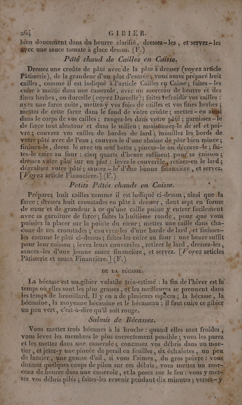 à ‘ \ ne F À L æ | # 264 | ; GIBIER. Û airs à bien doucement dans du beurre clarifié dressez-les , et'seryez- les ‘ÿec une sauce tomate à glace dessus. (F.) . agi PR: j “ r . Ÿ AL é | Pâté chaud de Cailles en Caisse. y Dressez une croûte de pâté avec de la pâte à dresser (voyez article Pâtisserie), de la grandeur d’un plat d'entrée ;, Vous aurez préparé huit » cailles, comme il est indiqué à’article Cailles en Caisse; faites — les cuire à moitié dans une casserole, avec un morceau de béurre et des fines herbes , on durcelle (voyez Durcelle) ; faites tefroidir vos cailles : ayez une farce cuite, meltez-y vos foies de cailles et vos fines herbes ; mettez de cette farce dans le fond de votre croûte; mettez-en M, À . dans le corps de vos cailles ; rangez-les dans votre pâté ; garnissez—le de farce tout alentour et dans le milieu ; assaisônnez-le de sel et poi- : vre; couvrez vos cailles de bardes de lard ; mouillez les bords de nm votre pâté avec de l'eau ; couvrez-le d’une abaisse dé pâte bien mince; finissezle , dorez le avec un œuf battu ; pincez-le ou décorez-le ; fai- tes-le cuire au four : cinq quarts d'heure suffisent pour sa cuisson ; A à D e % $ d ' … dressez votre pâté sur un plat : levezle couvercle, retirez-en le lard ; dégraissez votre pâté ; saucez - le d’êne bonne financière , et servez. [Vorez article Financière.] (F.) # À. + 4:50 Petits Pätés. chauds en Caisse. A td Préparez huit cailles comme il est indiqué ci-dessus , ainsi que dla farce ; dressez huit croustades en pâte à dresser, dont sept en’ forme de cœur'et de grandeur à ce/qu’une caille puisse y entrer facilement avec sa garniture de farce ; faites la huitième ronde, pour que vous puissiez la placer sur la pointe du cœur; mettez une caille dans cha- cune de ces croustades ; cou vrez-les d’une barde de lard et finissez- les comme le pâté ci-dessus ; faites-les cuire au four : une heure suffit : pour leur cuisson ; levez leurs couvercles , retirez le lard , dressez-les , saucez-les d’une bonne sauce financière, et seryez. [ ’oyez articles F Pâtisserie et sauce Financière. | (F.) #4 - ” DE LA BÉCASSE. , peus : à . La bécasse'est un.gibier volatile très-estimé : la fin de l'hiver estle.. temps où elles sont les plus grasses , et les meïlleures se prennent dans 1 les temps de brouillard, Il y en a de plusieurs espèces ; la bécasse, la _ bécassine, la moyenne bécassine et le bécasseau : il faut cuire ce gibier un peu vert, c'est-à-dire qu’il soit rouge. pi Salmis de Bécasses. œU Vous mettez trois bécasses à la broche : quand elles sont froides; 4 vous levez les membres le plus correctement possible ; vous les parez et les mettez dans une casseroles concassez vos débris dans un mor- ter , et jetez-y une pincée de persil en feuilles , six échalotes , un peu de laurier , une gousse d’ail, si vous l’aimez, du gros poivre: vous 4. donnez quelques coups de pilon sur ces débris, vous mettez un mor. 7 ceau de beurre dans une casserole , et la posez sur le feu : vous y met= 4 tez vos débris pilés ; faites-les revenir pendant dix minutes ; versez- Y Te » - A P A nt