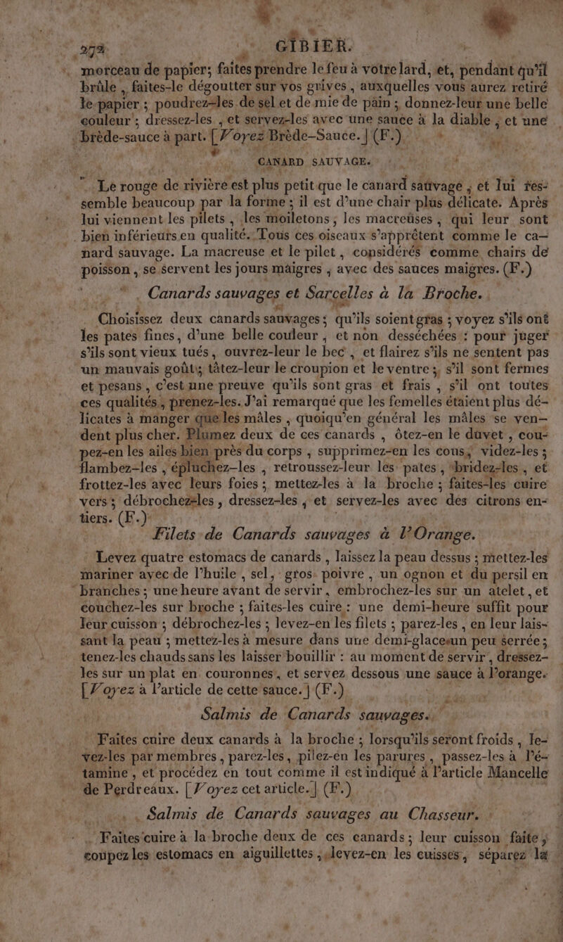 ‘% E: brûle , faites-le dégoutter sur vos grives , auxquelles vous aurez retiré le-papier ; poudrez=les de sel et de mie de pain ; donnez-leur une belle couleur ; dressez-les , et servez-les avec une sauce à la diable ; et une | CANARD SAUVAGE: u | pe à £ dÙ we + Je 4: M | | … el au: - AL ‘en Le rouge de rivière est plus petit que le canard saûvagé ; et lui res: lui viennent les pilets , les moiletons ; les macreüses , qui leur sont nard sauvage. La macreuse et le pilet, considérés comme chairs de poisson , se servent les jours mäigres ; avec des sauces maigres. (F.) * , Canards sauvages et Sarcelles à la Broche. 4 en ; de À 4 fi | : Choisissez deux canards sauvages; qu’ils soientgfas ; voyez s’ils ont les pates fines, d’une belle couleur , et non desséchées.: pour juger s’ils sont vieux tués, oùvrez-leur le bec , et flairez s'ils ne sentent pas un mauvais goût tâtez-leur le croupion et le ventre ;, s’il sont fermes et pesans, c’est une preuve qu'ils sont gras et frais , s’il ont toutes ces qualités, prenez-les. J’ai remarqué que les femelles étaient plus dé- licates à manger que les mâles ; quoiqu’en général les mâles se ven- dent plus cher. Plumez deux de ces canards , ôtez-en le duvet , cou- pez-en les ailes bien près du corps , supprimez-en les cons, videz-les ; flambez-les | éplüchez-les , retroussez-leur les pates, “bridez-les , et frottez-les avec leurs foies ; mettez-les à la broche ; faites-les cuire tiers. (F.) Filets de Canards sauvages à l'Orange. Levez quatre estomacs de canards , laissez la peau dessus ; mettez-les mariner ayecde l’huile , sel, gros. poivre , un ognon et du persil en couchez-les sur broche ; faites-les cuire: une demi-heure suffit pour eur cuisson ; débrochez-les ; levez-en les filets ; parez-les , en leur lais- sant la peau ; mettez-les à mesure dans uue demi-glaceeun peu serrée ; tenez-les chauds sans les laisser bouillix : au moment dé servir, dressez- les sur un plat en couronnes’, et servez dessous une sauce à lorange. | Voyez à l’article de cette sauce. | (F.) Q PEL TIR Salmis de Canards sauvages. … Faïtes cuire deux canards à la broche ; lorsqu'ils seront froids , le- vez-les par membres, parez-les, pilez-en les parures, passez-les à lé tamine , et procédez en tout comme il est indiqué à Particle Mancelle de Pérdreaux. | J’oyez cet article.| (F.) . . Salmis de Canards sauvages au Chasseur. : PE jrs