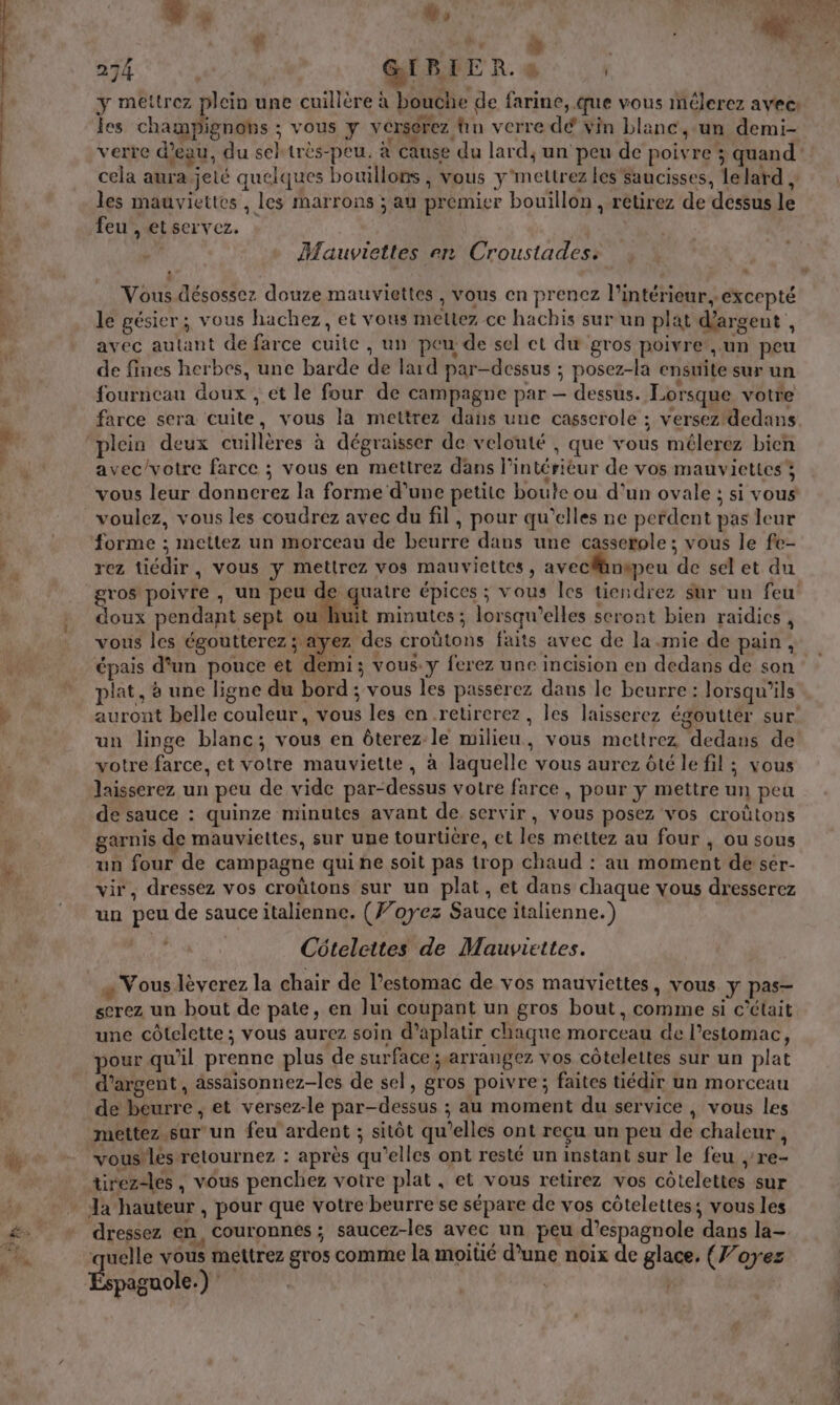 274 GI RER. #4 y mettrez plein une cuillère à bouche de farine, que vous mêlerez avec Fr ’ . . Lt . A les champignons ; vous y verserez tn verre dé vin blanc, un demi- cela aura. jeté quelques bouillons , vous y'mettrez les saucisses, lelard, les mauviettes , les marrons ; au premier bouillon, retirez de dessus le feu , et servez. Mauviettes en Croustades: } Vous désossez douze mauviettes , vous en prenez l’intérieur, excepté le gésier; vous hachez, et vous mettez ce hachis sur un plat d'argent ke avec autant de farce cuite , un peu de sel ct du gros poivre’, un peu de fines herbes, une barde de lard par-dessus ; posez-la ensuite sur un fourneau doux , et le four de campagne par — dessus. Lorsque votre farce sera cuite, vous la mettrez dans une casserole ; versez!dedans plein deux cuillères à dégraisser de velouté , que vous mélerez bien avec/votre farce ; vous en mettrez dans l’intérieur de vos mauviettes forme ; mettez un morceau de beurre dans une casserole ; vous le fe- rez tiédir, vous y mettrez vos mauviettes, aveclänepeu de sel et du gros poivre , un peu de quatre épices ; vous les tiendrez sur un feu doux pendant sept ou huit minutes ; lorsqu'elles seront bien raidics , vous les égoutterez; ayez des croütons faits avec de la mie de pain, épais d'un pouce ét demi; vous. y ferez une incision en dedans de son plat, à une ligne du bord ; vous les passerez dans le beurre : lorsqu'ils un linge blanc; vous en ôterez le milieu, vous mettrez dedans de votre farce, et votre mauviette, à laquelle vous aurez ôté le fil ; vous laisserez un peu de vide par-dessus votre farce, pour y mettre un peu de sauce : quinze minutes avant de, servir, vous posez vos croûtons garnis de mauviettes, sur une tourtière, et les mettez au four , ou sous un four de campagne qui ne soit pas trop chaud : au moment de ser- vir, dressez vos croûtons sur un plat, et dans chaque vous dresserez un peu de sauce italienne. (F’oyez Sauce italienne.) Côtelettes de Mauviettes. « Vous lèverez la chair de Pestomac de vos mauviettes, vous y pas— serez un bout de pate, en Jui coupant un gros bout, comme si c'était une côtelette ; vous aurez soin d’aplatir chaque morceau de l'estomac, pour qu'il prenne plus de surface ;.arrangez vos côtelettes sur un plat d'argent, assaisonnez-les de sel, gros poivre; faites tiédir un morceau de beurre, et versez-le par-dessus ; au moment du service , vous les mettez sur'un feu ardent ; sitôt qu’elles ont reçu un peu de chaleur F voustlés retournez : après qu’elles ont resté un instant sur le feu ,'re- tirezdes , vous penchez votre plat, et vous retirez vos côtelettes sur dressez en, Couronnes ; saucez-les avec un peu d’espagnole dans la- quelle vous meitrez gros comme la moitié d’une noix de glace. (J’oyez paguole.) :