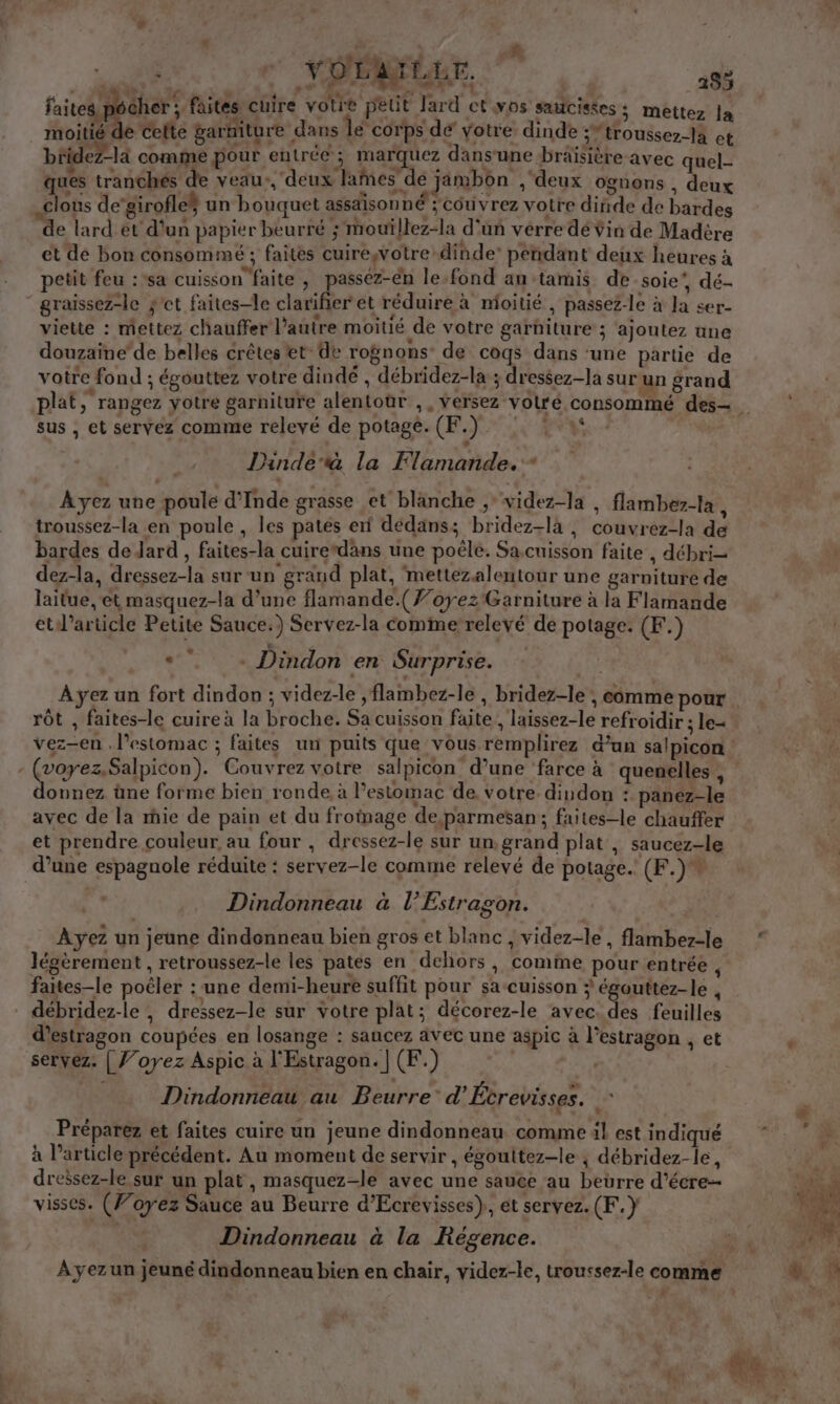 s | : à L 4 nr YOLAILEE. 185 faites podher faites cuire votre petit Jard ct vos satcistes ; mettez la moitié de celte garniture dans le corps de votre dinde ;*troussez-la et béidez-la comme pour entrée ; marquez dansune braisière avec quel- ques tranchés de veau:,'deux lames de jambon ,; deux ognons , deux clous de’girofles un bouquet assdisonné ; cou vrez votre dinde de bardes “de lard et d'un papier beurré ;'mouïllez-la d'un verre dé Ÿin de Madère et de bon consommé ; faites cuirewotre dinde’ pendant deux heures à petit feu :*sa cuisson faite , passez-en le fond au tamis de-soie’, dé- graissez-le $'et faites-le clarifier et réduire à moitié , passez-le à Ja ser- viette : mettez chauffer l’autre moitié de votre garniture ; ajoutez ane douzaine’de belles crêtes et° de rognons de coqs dans ‘une partie de votre fond ; égouttez votre dindé , débridez-la ; dressez-la sur un grand plat, rangez yotre garniture alentoûr ,, versez volre c sus , et servez comme relevé de potage. CE.) RE di &gt; Dindeà la Flamande.” Ayez une poule d'Inde grasse et blanche ;videz-la , flambez-la , troussez-la en poule, les patés ef dedans; bridez-là , couvrez-la de bardes de Jard , faites-la cuirerdans une poêle. Sa.cuisson faite , débri- dez-la, dressez-la sur un grand plat, mettezalentour une garniture de laitue, et masquez-la d’une flamande.(7’oyez Garniture à la Flamande etl’article Petite Sauce.) Servez-la Comme relevé de potage: (F.) * : . Dindon en Surprise. rôt , faites-le cuire à la broche. Sa cuisson faite, laissez-le refroidir ; le (voyez.Salpicon). Couvrez votre salpicon d’une ‘farce à quenelles , donnez üne forme bien ronde à l'estomac de votre dindon : panez-le avec de la mie de pain et du frotnage de,parmesan; faites-le chauffer et prendre couleur, au four , dressez-le sur un,grand plat , saucez-le Dindonneau à l’Estragon. Ayez un jeune dindenneau bien gros et blanc , videz-le , flambez-le légèrement , retroussez-le les pates en dehors, comme pour entrée , faites-le poëler : une demi-heure suffit pour sa-cuisson égouttez-le , débridez-le , dressez-le sur votre plat; décorez-le avec. des feuilles d’estragon coupées en losange : sancez avec une aspic à l'estragon et servez: | J’oyez Aspic à l'Estragon. | (F.) | Dindonneau au Beurre” d’Étrevisses. H Préparez et faites cuire un jeune dindonneau comme il est indiqué à l’article précédent. Au moment de servir , égoultez-le ; débridez-le, dreësez-le sur un plat, masquez-le avec une sauce au beurre d’écre- C } 4 ; . ) | ' visses. (Voyez Sauce au Beurre d’Ecrevisses), et servez. (F.} Dindonneau à la Régence.