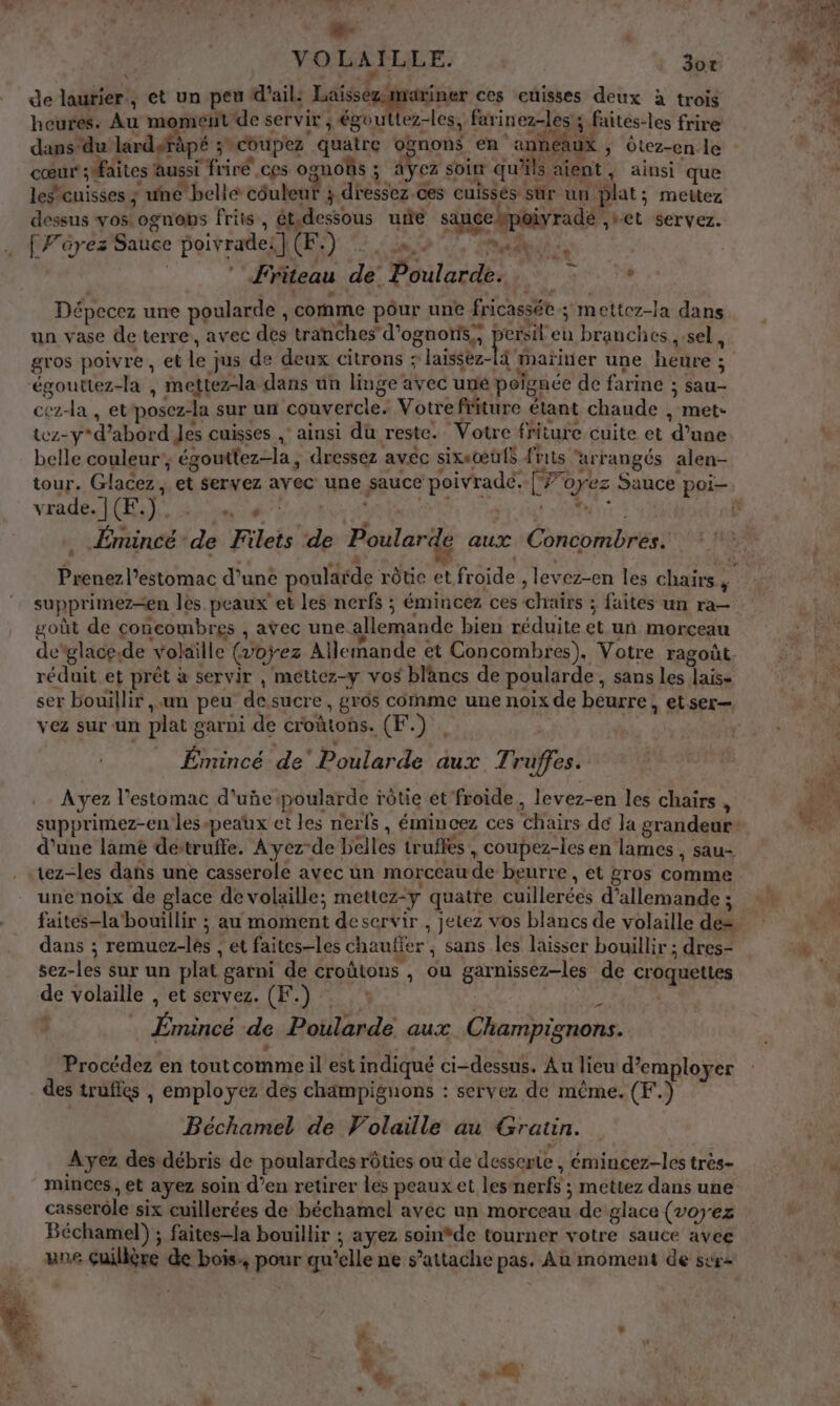 dé VOLAILLE. d5 de laurier, et un peu d'ail: Laissez mariner ces cuisses deux à trois heures. Au moment'de servir ; égouttez-les, farinez-les'; faites-les frire dans du lardgräpé ;coupez quatre oënons en anneaux , Ôtez-en le cœur faites aussi friré ces ognoûs ; Ayez soin qu'ils aient, ainsi que lescuisses ; une belle côuleut 3 dressez.ces cuissés sür un plat; mettez dessus vos. ognobs friis, ét.dessous urie sauce pois poiyradé ,+et servez. Ff'érez' Sauce poivrades CE) “2 58,0 7, let | ” Friteau de Poularde. pr : Dépecez une poularde , comme pôur une fricassée ; mettez-la dans un vase de terre, avec des tranches d’ognonis;, re branches , sel, gros poivre, et le jus de deux citrons : laissez- à mariner une heure ; égouttez-la , mettez-la dans un linge avec uné peignée de farine ; sau- cez-la , etposez-la sur un couvercle. Votre friture étant chaude , met- tez-y d’abord Jes cuisses , ainsi du reste. Votre friture cuite et d’une belle couleur’, égouttez-la , dressez avec sixeœus frits ‘arrangés alen- vrade. |(F.) cn 4 | TE à _Émincé ‘de Filets de Poularde aux Concombres. - A “ P LA » û LA + + + supprimez=en les peaux et les nerfs ; émincez ces chaïrs ; faites un ra— goût de concombres , avec une allemande bien réduite et un morceau réduit et prêt à servir , métiez-y vos blancs de poularde, sans les Jais- vez sur un plat garni de croûtons. (F. plat £ € À k Émincé de’ Poularde aux Truffes. Ayez l'estomac d'uñepoularde rôtie et froide, levez-en les chairs , d’une lame dettruffe. Ayez de belles truftes, coupez-les en lames , sau- tez-les dans une casserole avec un morceau de beurre, et gros comme une noix de glace de volaille; mettez-y quatte cuillerées d’allemande ; faites-la'bouillir ; au moment deservir , jetez vos blancs de volaille de= dans ; remuez-lés , et faites-les chauffer ; sans les laisser bouillir ; dres- sez-les sur un plat garni de croûtons , ou garnissez-les de croquettes de volaille , et servez. (F.) : | … Émincé de Poularde aux Champignons. è Pa à L Procédez en toutcomme il est indiqué ci-dessus. Au lieu d'employer des trufles , employez des champignons : servez de même. (F.) Béchamel de Volaille au Gratin. Ayez des débris de poulardesrôties ou de desserte, émincez-les très- minces, et ayez soin d’en retirer les peaux et lesnerfs ; mettez dans une casserôle six cuillerées de béchamel avec un morceau de glace (voyez Béchamel) ; faites-la bouillir ; ayez soin*de tourner votre sauce avee une Guilière de bois:, pour qu’elle ne s’attache pas. Au moment de surs &lt; .