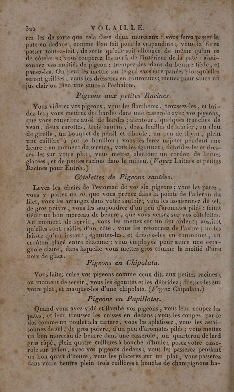 CCE YOLAILLE : d | ‘rez-les de sorte que cela fasse deux morceaux * vous ferez passer la patc en dedans , comme l'on fait pour la crapaudine ; vous. la fereé passer tout-à-fait , de sorte qu'elle soit allongée, de même qu’un os de côtelette ; vous couperez les nerfs de l’intérieur de la pate : assai— sonnez vos moitiés de pigeon ; trenipez=les ‘dans du beurre tiède , et panez-les. On peut lés mettre sur le gril sans être panées ; lorsquielles seront grillées , vous les drésserez en couronnes ; mettez pour sauce uñ Pigeons aux petites Racines. Vous viderez vos pigeons , vous les flamberez , troussez-les, et bri- dez-les ; vous mettrez des bardes dans une casserole avec vos pigeons, que vous couvrirez aussi de bardes ; alentour, quelques tranches de veau , deux carottes, trois ognons , deux feuilles de laurier ; un clou de girofle , üun bouquet de persil et ciboule , un peu de thym, plein uné cuillère à pot de bouillon ; vous les ferez mijoter pendant une heure : au moment du service, vous les égouttez ; débridez-les et dres- sez—les sur votre plat; vous mettez alentour un cordon de Jaitues glacées , et de petites racines dans le milieu. (Ÿ’oyez Laitues et petites Racines pour Eutrée.) Côteleites de Pigeons sautées. Levez les chairs de l'estomac de vos six pigeons; vous les parez, vous y passez un os que vous prenez dans la pointe de l’aileron du filet, vous les arrangez dans votre sautoir; vous les assaisonnez de sel, de gros poivre, vous les saupoudrez d’un peu d’aromates pilés : faites tiédir un bon morceau de beurre , que vous versez sur vos côteleites. Au moment. de servir, vous les mettez sur un feu ardent; aussitôt qu’elles sont raidies d’un, côté ; vous les retournez de l’autre ; ne les laissez qu'un.instant ; égouttez-les, et dressez-les en couronnes, un croûton glacé entre chacune : vous employez pour sauce une espa- gnole claire, dans laquelle vous mettez gros comme la moitié d’une noix de glace. , “j Pigeons en Chipolata. Vous faites cuire vos pigeons comme ceux dits aux petites racines ; votre plat, et masquez-les d’une chipolata. (Ÿ’oyez Chipolata.) _Pigeons en Papillotes. . ” Quand vous avez vidé et flambé vos pigeons , vous leur coupez les pates , et leur troussez les cuisses en dedans ; vous les coupez par le un bon morceau de beurre dans une casserole, un quarteron de lard gras râpé, plein quatre cuillères à bouche d’huile; posez votre casse- role sur léfeu , avec vos pigeons dedans ; vous les passerez pendant un bon quart d'heure , vous les placerez sur un plat, vous passerez dans votre beuïfre plein trois cuillères à bouche de champignons ba- | | ” she # À * # +