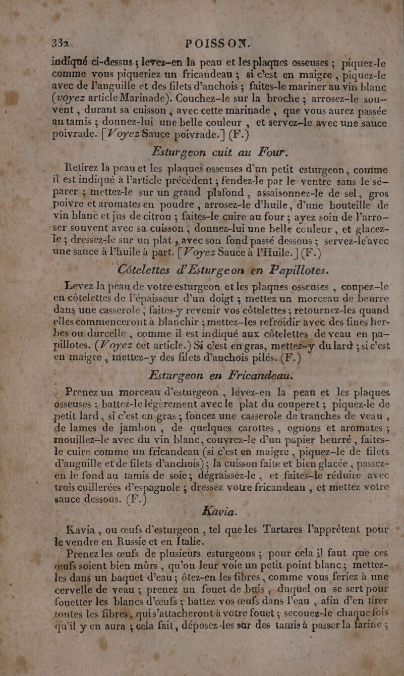 Po ” ; Lu 74 , à. # indiqué ci-dessus ; levez-en la peau et les plaques osseuses ; piquez-le comme vous piqueriez un fricandeau ; si C’est en maigre , piquez-le avec de languille et des filets d’anchoiïs ; faites-le mariner au vin blanc (voyez article Marinade). Couchez-le sur la broche ; arrosez-le sou Retirez la peau et les plaques osseuses d’un petit csturgeon, comime parer ; mettez-le sur un grand plafond , assaisonnez-le de sel, gros poivre et aromates en poudre , arrosez-le d'huile, d’une bouteille de vin blanc ct jus de citron ; faites-le cuire au four ; ayez soin de l’arro- ser souvent avec sa cuisson , donnez-lui une belle couleur , et glacez- le ; dressez-le sur un plat , avec son fond passé dessous ; servez-le'avec Cételettes d'Esturgeon en Papillotes. Levez Ja peau de votreesturgeon et les plaques osseuses , conpez-le en Côtelettes de l'épaisseur d’un doigt ; mettez un morceau de beurre dans une casserole ; faites-y revenir vos côtelettes ; retournez-les quand elles Commenceront à blanchir ; mettez-les refroidir avec des fines her- bes ou durcelle , comme il est indiqué aux côtelettes de veau en pa- pillotes. (F’oyez cet article.) Si c'est en gras, mette#y du lard ; si c’est en maigre , mettez—y des filets d’anchois pilés. (F.) Esturgeon en Fricandeau. + Prenez un morceau d’esturgeon , levez-en la peau et les plaques petit lard, si c’est en gras ; foncez une casserole de tranches de veau , de lames de jambon , de quelques carottes, ognons et aromates ; mouillez-le avec du vin blanc, couvrez-le d’un papier beurre , faites- le cuire comme un fricandeau (si c’est en maigre , piquez-le de filets d’anguille ct de filets d’anchois); la cuisson faite et bien glacée , passez- en le fond au tamis de soie; dégraissez-le , et faites-le réduire avec trois cuillerées d’espagnole ; dressez votre fricandeau , et mettez votre sauce dessous. (F.) Ç | _ Kavia. Kavia , ou œufs d’esturgeon , tel queles Tartares l’apprètent pour le vendre en Russie et en Italie. Prenez les œufs de plusieurs esturgeons ; pour cela il faut que ces œufs soient bien mürs , qu’on leur voie un petit point blanc; mettez- les dans un baquet d’eau ; ôtez-en les fibres , comme vous feriez à une cervelle de veau ; prenez un fouet de buis ;-duquel on se sert pour fouetter les blancs d'œufs ; battez vos œufs dans l’eau , afin d’en tirer toutes les fibres, quis’attacheront à votre fouet ; secouez-le RE 2 qu'il y en aura 4 cela fait, déposez-les sar des tamis à passer la farine ; à