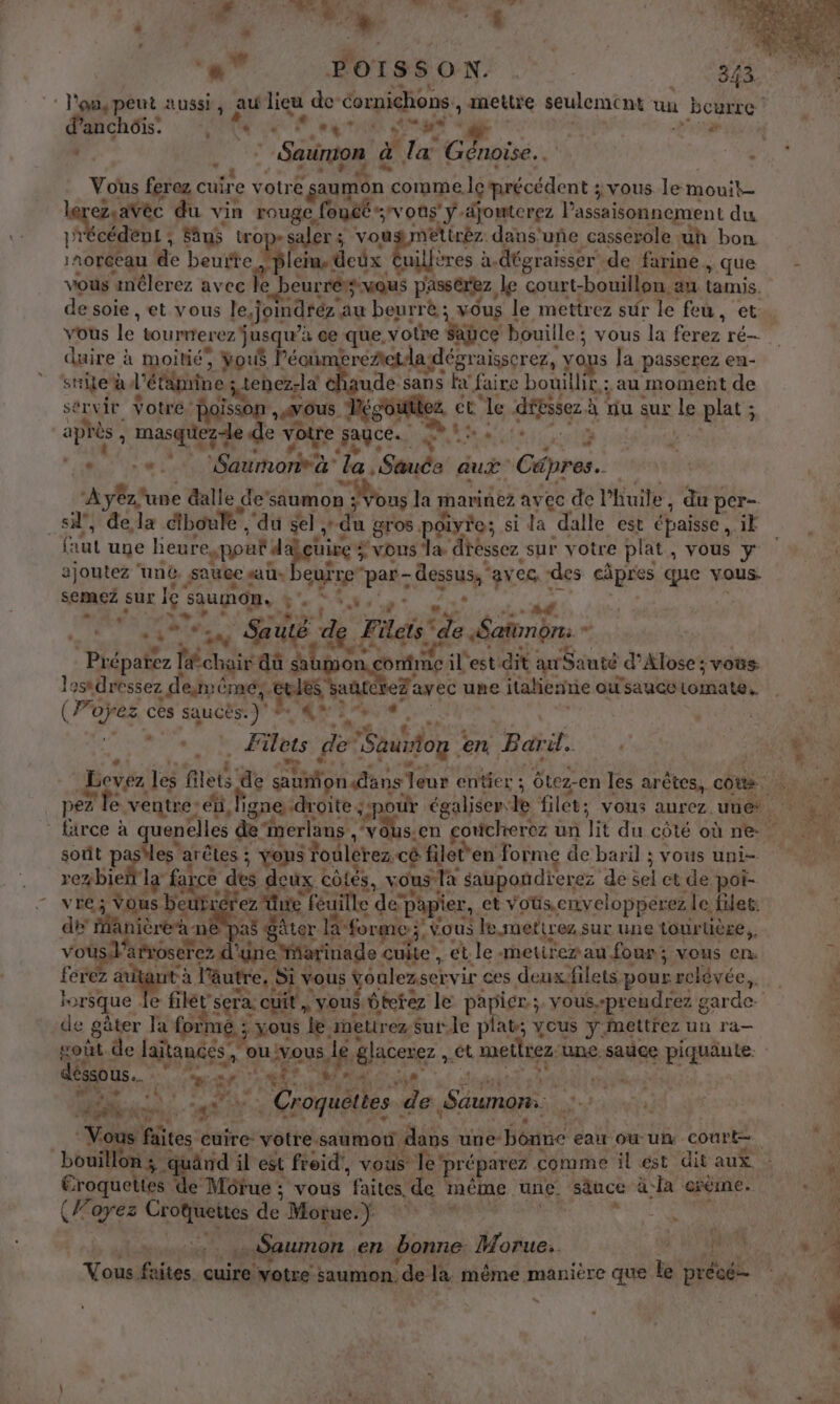 d's.. dh 4 ‘«” FOTSSON 33 l'onspeut aussi, au lieu de cornichons , mettre seulement un bourre d’anchôis. LU 4 RL, Me . AT . : : | Sanion à. ” la Génoïse.… #4 Vous ferez cuir e votr € saumon comme Îc Hiricédent jvous le mouit- que du vin rouge. fout vous ÿ-dyouterez Passaisonnement du récédent ; Sän$ tro saler ; vougmettréz dans'uñe casserole uh bon Me de beurte Hi (ein. dcûx bre à. dégraisser_ de farine, &gt;. que vous inlerez avec le curréis vous passerez, le court-bouillon : au tamis, de sole , et vous le,jomdréz. au beurrè ; vous le mettrez sûr le feu, et vous le toumrerez jusqu” à ce que, votre Saüce ‘bouille ; vous la ferez ré— duire : a moitié, 3 vous léou ereAetda dégraisserez, yops la passerez en- sie à l'étémine ; tenez-là que sans ki faire bouillft,; au moment de sérvir Votre: poisson vous lé et le dépssez à à du sur le plat ; ee rate de votre sagce. ARTE 2 | Saumon à jte à aux Cäpres. A tone dalle de” saumon : à Vous la marinez avec de l'huile, du per- _si”, dela diboule , ‘du sel, du gros give; sida dalle est épaisse iË faut une heure (I ou d uire # vus” 1 diéssez sur votre plat, vous y ajoutez ‘une. saw «ab, cuire par- dessus, avec, des cÂpres que vous- semaez sur x Gras ÿ'. ne EP dd Le Sautë &amp;, Fi de Satondn. - Non ME sa omme il est dit arSauté d’Alose ; vous. losdressez . denémes. ss à eFawec une italienrie OU saucC tomate. ( Poÿez ces saucës. y AL. CE ps e | 0 ele te ER ets de Sauvton. en Barit. soût pasiles arêtes ; : vons foulérez. cé filet'en form de baril ; vous uni- rezbie la farce des deux côiés, vous la saupoñdierez de sel et de pot- vre; Vous beurc Fez Que feuille de” papier, et voüs.envelopperez. le filet. de fanièreà n as Sâtor la forme. vous le suettrez sur une tour tière vo sl'arroserez d'une Yarinade cuite, et le retirer au four; vous en ferez a à l'autre. Si vous voulezser vir ces deuxfilets pour relévée,,. de Bâter Ja formé ; _xous le metirez Sur.le plat; vous ÿ imettrez un ra- déssous.… | Pen RE MAS w ? + LA % h ab te ant * Croquéttes | de Saumon. bouillon 3 quând il est freid', vous Ter réparez comme il ést dit aux. Eroquettes de Môrue ; vous faites, de méme une. sauce à la creme. (Forez Frs de Morue. Di ae … Saumon « en bonne Morue.. NL “