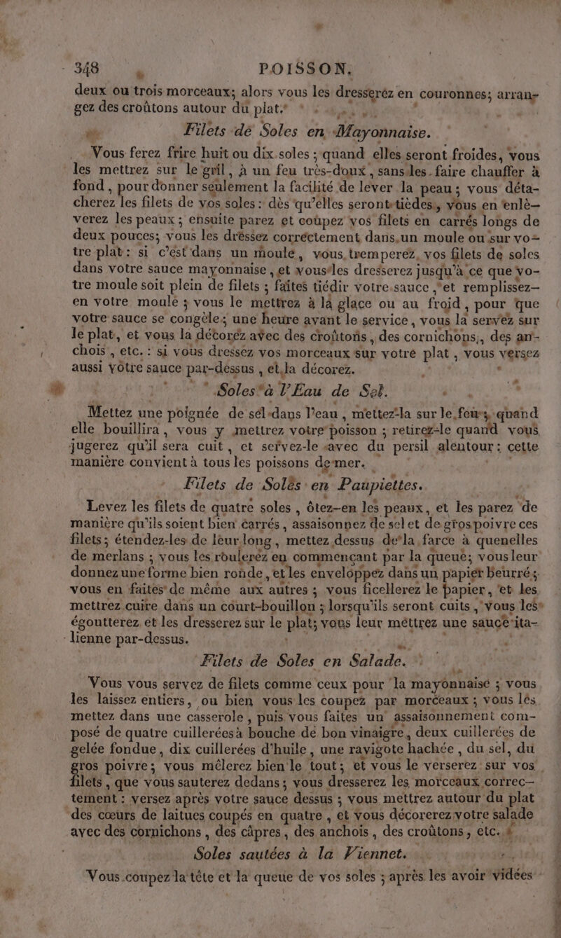 et POISSON. deux ou trois morceaux; alors vous les dresseréz en couronnes; arran- gez des croûtons autour du plat* * . | és: es m4 es Filets dé Soles en Mayonnaise. Vous ferez frire huit ou dix.soles ; quand elles seront froides, vous les mettrez sur le gril, À un feu très-donx, sansiles_ faire chauffer à fond , pour donner seulement la facilité de lever la peau; vous déta- cherez les filets de vos soles : dès qu’elles serontetièdess, vous en ‘enlè- verez les peaux ; ensuite parez et coùpez vos filets en carrés longs de deux pouces; vous les dréssez corréctement dans.un moule ou sur vo= tre plat: si c’ést'dans un moulé, vous. tremperez, vos filets de solcs dans votre sauce mayonnaise , et voustles dregserez jusqu’à ce que yo- tre moule soit plein de filets ; faîtes tiédir votre sauce et remplissez en votre moule ; vous le mettrez à la glace ou au froid, pour que votre sauce se congèle; une heure avant le service, vous la servez sur le plat, et vous la détoréz avec des croûtoñs , des cornichons;, des an'- chois , etc. : si vous dressez vos morceaux sur votre plat, vous versez : 4 aussi YOtre sauce par-dessus , et,la décorez. # td Solesà l'Eau de Set. : Mettez une poignée de sél-dans l’eau , m'ettez‘la sur le feu, quand elle bouillira \ Vous y JAmettrez votre poisson ; retirez-le quand vous jugerez qu'il sera cuit, et servez-le «avec du persil alentour: cette manière convient à tous les poissons demer. | Filets de Solês en Paupiettes. Levez les filets de quatre soles , ôtez-en les peaux, et les parez ‘de manière qu'ils soient bien Carrés , assaisonnez de selet de grospoivre ces filets; étendez-les de leurlong, mettez dessus dela farce à quenelles de merlans ; vous les rouleréz en commencant par la queue; vousleur donnez une forme bien ronde , et les enveloppez dans un papier beurrés, vous en faites de même aux autres ; vous ficellerez le papier , et Les mettrez cuire dans un côurt-bouillon ; lorsqu'ils seront cuits , vous les» égoutterez et les dresserez sur le plat; vous leur métirez une sauceita- lienne par-dessus. Une  4 Filets de Soles en Salade. 7. Vous vous servez de filets comme ceux pour ‘la mayonnaise ; vous les laissez entiers, ou bien vous les coupez par morceaux ; vous lés mettez dans une casserole , puis vous faites un assaisonnement com- osé de quatre cuilleréesà bouche de bon vinaigre, deux cuillerées de gelée fondue, dix cuillerées d'huile, une ravigote hachée , du sel, du ros poivre; vous mélerez bien le tout; et vous le verserez sur vos, lets , que vous sauterez dedans; vous dresserez les morceaux correc— tement : versez après votre sauce dessus ; vous mettrez autour du plat des cœurs de laitues coupés en quatre , et vous décorerez:votre salade avec des cornichons , des cäpres, des anchoïs , des croùtons, etc. # Soles sautées à la Viennet. … | xE Vous coupez la tête et la queue de vos soles ; après les avoir videes CN | rt mc