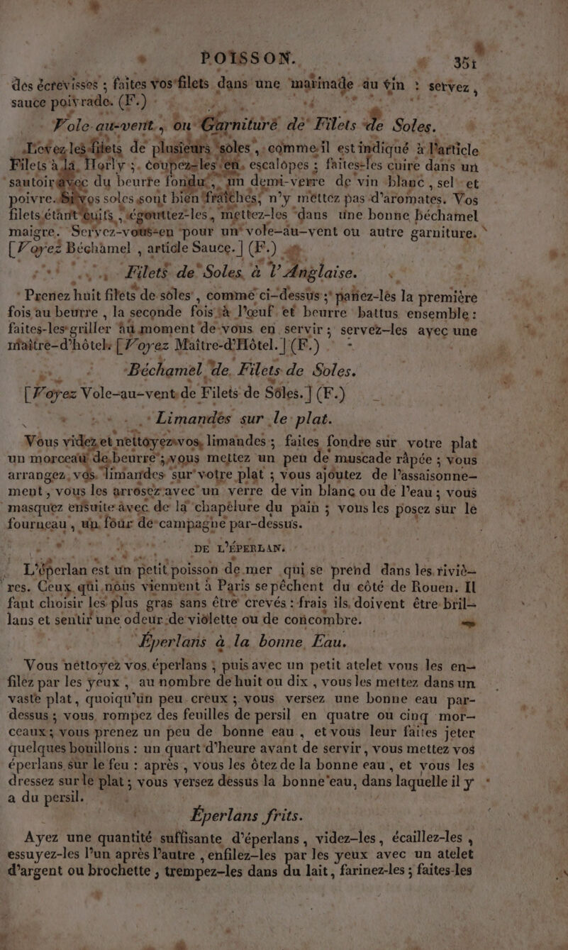 ® POISSON. # ‘sr des à écrevisses ; : faites vosfilets dans une Laits À ‘äu fin à servez, sauce poirrade. (Œ.) : | | Fo ole. au-vent.; ou Rlrnitire de Tilèts 4 Soles. Her aie ets de phases à des” 4 :comme-il est indiqué Hlarice Filets à Torly ; . PAR ceope : faitestles cuire dans un sautoir | du beurte fond EN As se verre de vin blané , sel-et oivre.… os soles sont Re thés, méttez pas: d’aromates. Vos filets: étant Lits, égontiez-les, ee “dans une bonne béchamel maigre . Scrvcz-voté=en ‘pour un vole-au-y ent ou “Lt garnitures [Forez Béchamel , article Sauce. | (. ) 4 * Prenez huit filets de soles , comme ci-dessus s pañiez-lès la première fois au beurre , la seconde féis ‘à l'œuf et beurre battus ensemble : faites-les-griller Ad moment de-vons en. servir ; ; servez-les “ne une maitre-d’hôtek CF. ayez Maitre-d'Hôtel. J (E. Fer Béchamel, de. Filets de S$oles. tr oez Vole-au-vent de Filets de Ses. J( (F. ) Ë » bte: Limandés sur le: plat. Vous videzet. FPT limandes; faites fondre sur votre plat un morced beurre’ ; VUS meitez .. peu de muscade râpée ; vous arrangez, ni imardes : sur “votre plat ; vous ajoutez de shoes ment, vous les arr osez: avec un verre de vin blanc ou de l’eau ; vous |masquez erfuite à àvec de Ïd chapèlure du pain ; vous les posez sûr lé fourneau ; un. four dé-campagne par-dessus. + à Le LE DE L'ÉPERLAN: | L'éferlan e est un petit poisson de ner .qui.se prend dans les. riviè ‘res. Ceux. qüi, nôus vienpent à à Paris se péchent du côté de Rouen. Il faut choisir les plus gras sans être Crevés : frais ils, doivent être. bril- lans et sentir une odeur. -de viôlette ou de concombre. + “Éperlans à la bonne, Lau. Vous néttoyez vos.éperlans ; puisavec un petit atelet vous les en filez par les yeux, au nombre de huit ou dix , vous les mettez dans un vaste plat, quoiqu’uün peu creux ; vous versez une bonne eau par- dessus ; vous, rompez des feuilles de persil en quatre ou cinq mor— ceaux; vous prenez un peu de bonne eau, et vous leur faites jeter quelques bouillons : un quart d'heure avant de servir, vous mettez vos éperlans sur le feu : après , vous les ôtez de la bonne eau , et vous les dressez sur le plat ; ; vous versez dessus la bonne'eau, dans laquelle il y a du persil. Éperlans frits. Ayez une quantité suffisante d’éperlans , videz-les, écaillez-les , essuyez-les l’un après l’autre , enfilez-les par les yeux avec un atelet d'argent ou brochette, trempez-les dans du lait, farinez-les ; faites-les .# + ‘