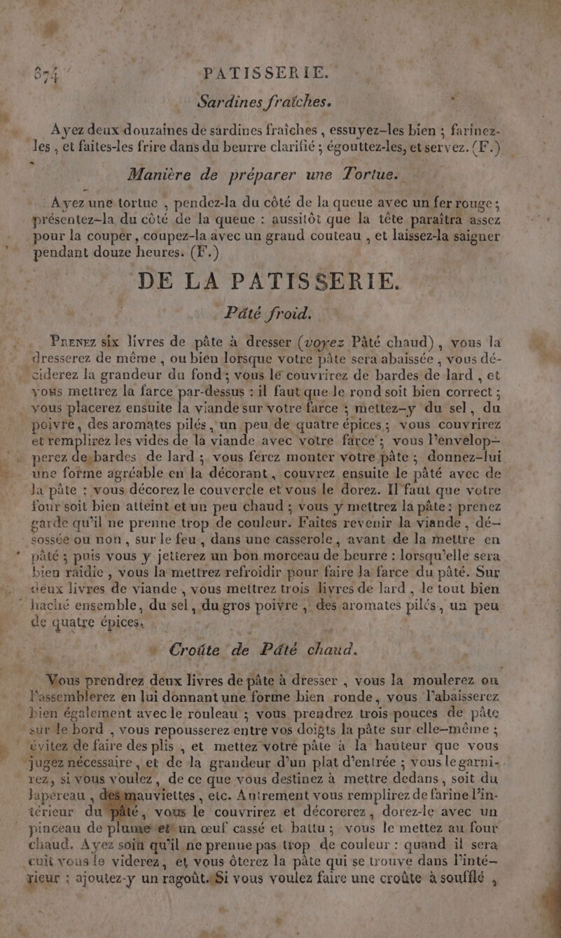 Sardines fraiches. À yez deux douzaines de sardines fraiches , essuyez-les bien ; farinez- les , et faites-les frire dans du beurre clarifié ; égouttez-les, etservez. (F.) Manière de préparer une Tortue: — Ayez une tortue , pendez-la du côté de la queue avec un fer rouge; présentez-la du côté de la queue : aussitôt que la tête paraîtra assez pour la couper, coupez-la avec un graud couteau , et laissez-la saigner pendant douze heures. (F.) | DE LA PATISSERIE. | Pâté froid. Prenez six livres de pâte à dresser (voyez Pâté chaud), vous la _dresserez de même , ou bien lorsque votre pâte sera abaissée , vous dé- _ciderez la grandeur du fond; vous lé couvrirez de bardes de lard , et vous mettrez la farce par-dessus : il faut que le rond soit bien correct ; vous placerez ensuite la viande sur votre ee ; mettez-y du sel, du poivre, des aromates pilés un peu de quatre épices; vous couvrirez et Fi pUE les vides de la viande avec votre farce’; vous l’envelop- … + perez evbardes de lard ; vous ferez monter votre pâte ; donnez-lui . une forme agréable en la décorant, couvrez ensuite le pâté avec de . ‘Ja'pûte : vous décorez le couvercle et vous le dorez. Il faut que votre four soit bien atteint et ur peu chaud ; vous y mettrez la pâte: prenez garde qu’il ne prenne trop de couleur. Faites revenir la viande, dé- - sossée ou non, sur le feu, dans une casserole, avant de la mettre en * pâté ; puis vous y jetierez un bon morceau de beurre : lorsqu'elle sera bien raïdie , vous la mettrez refroidir pour faire Ja: farce du pâté. Sur &lt;iéux livres de viande , vous mettrez trois livres de lard , le tout bien * haché ensemble, du sel, dugros poivre ,! des aromates pilés, un peu de quatre épices. Le “ | … Croûte de Pâté chaud. # Passemblerez en lui donnant une forme bien ronde, vous l’abaisserez _ bien également avec le rouleau ; vous prendrez trois pouces de pâte sure bord , vous repousserez entre vos doigts la pâte sur elle-même ; * évitez de faire des plis , et mettez votre pâte à la hauteur que vous rez, si vous voulez, de ce que vous destinez à mettre dedans, soit du Japereau , deSlmauviettes , etc. À ntrement vous remplirez de farine l’in- iérieur dupâté, vous Le couvrirez et décorerez, dorez-le avec un _ pinceau de plu chaud. Avez soin qu’il ne prenne pas trop de couleur : quand il sera cuit vous {e viderez, el vous ôterez la pâte qui se trouve dans l’inté- xieur : ajoutez-y un ragoût.Si vous voulez faire une croûte à sonfilé , s.