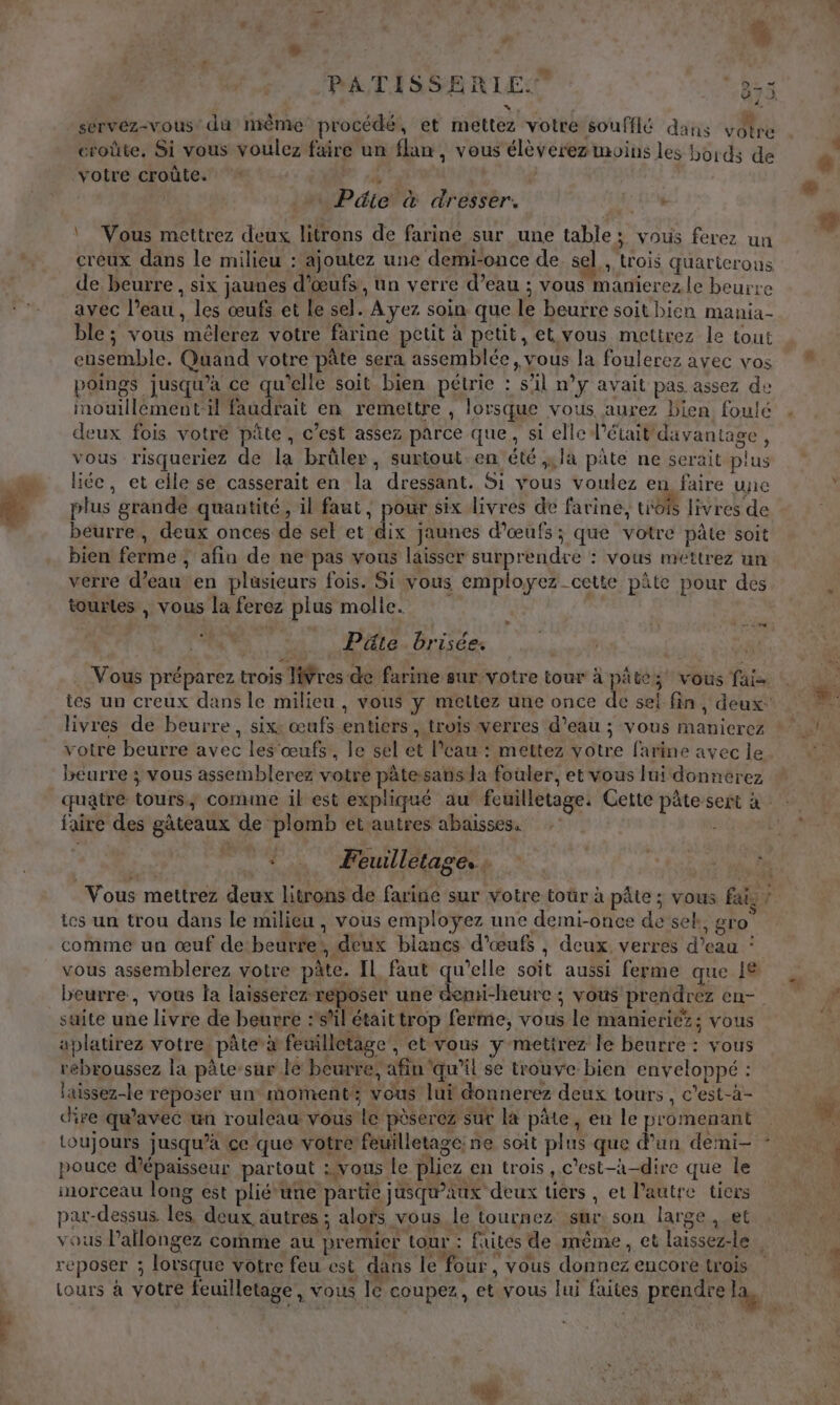 PATISSERIE. Res \, servez-vous: dû même procédé, et mettez votre soufflé dans votre croûte, Si vous voulez faire un flan, vous élèverez moins les bords de votre croûte. % Pie à dresser. \ Vous mettrez deux litrons de farine sur une table; vous ferez un creux dans le milieu : ajoutez une demi-once de sel,, trois quarierons de beurre , six jaunes d'œufs, un verre d’eau ; vous manierez le beurre avec l’eau, les œufs et Le sel. Ayez soin que le beurre soit bien mania- ble ; vous mêlerez votre farine petit à petit, et vous mettrez le tout ensemble. Quand votre pâte sera assemblée, vous la foulerez avec vos poings jusqu’à ce qu'elle soit bien pétrie : sl n’y avait pas assez de mouillément-il faudrait en remettre , lorsque vous aurez bien foulé deux fois votre pâte, c’est assez parce que, si elle l'était davantage, vous risqueriez de la brüler, surtout.en été ;;la pâte ne serait plus liée, et elle se casserait en la dressant. Si vous voulez en faire une plus grande quantité, il faut, pour six livres de farine, toi livres de beurre, deux onces de sel et dix jaunes d'œufs; que votre pâte soit bien ferme ; afin de ne pas vous laisser surprendre : vous meéttrez un véêrre d’eau en plusieurs fois. Si vous employez cette pâte pour des tourtes , vous la ferez plus molle. | EE | Püte brisée. Vous préparez trois IWres de farine sur votre tour à pâte; vous fai- ies un creux dans le milieu , vous y mettez une once de sel fin, deux: livres de beurre, six: œafs entiers , trois verres d’eau ; vous manicrez votre beurre avec les œufs, le sel et l’eau : mettez votre farine avec le béurre ; vous assemblerez votre pâtesans la fouler, et vous lui donnerez quatré tours, comme il est expliqué au feuilletage. Cette pâte sert à faire des gâteaux de plomb et autres abaisses. | { Feuilletage, ; Vous mettrez deux litrons de farine sur votre toûr à pâte ; vous fais ? tes un trou dans le milieu , vous employez une demi-once de sek, gro comme un œuf de beurfe', deux blancs d'œufs , deux verres d’eau : vous assemblerez votre pâte. IL faut qu'elle soit aussi ferme que 18 beurre, vous la laisserez reposer une demi-heure; vous prendrez en- suite une livre de beurre :sAl était trop ferme, vous le manieriéz; vous aplatirez votre. pâte à feuilletage , et vous y metitrez le beurre : vous rébroussez la pâte-sur le beurre, afin ‘qu’il se trouve bien enveloppé : laissez-le reposer un moment; vous lui &amp;onnerez deux tours, c’est-à- re qu'avec un rouleau vous le pèserez sur la pâte, eu le promenant toujours jusqu’à ce que votre feuilletage: ne soit plus que d’un demi- pouce d'épaisseur partout : vous le pliez en trois , c’est-à-dire que le morceau long est pliéune partie jusqu'aux deux tiers, et l’autre tiers par-dessus. les, deux autres ; alofs vous le tournez sur: son large , et vous l’allongez comme au premier tour : fuites de même, et laissez-le, reposer ; lorsque votre feu est dans le four, vous donnez encore trois Lours à votre feuilletage, vous le coupez, et vous lui faites prendre la, { t