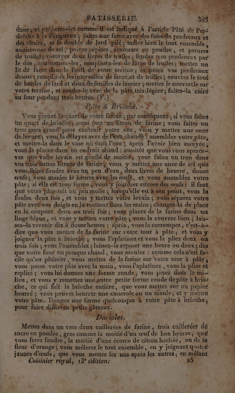 os à FA EN TER DIART : “AL à 10 LORS . AT L , exe Be re L + , . + {2 “is me SA TASSE Ven, # EU F SE nie. à agf au L à: a L ne «nid 4 faites une fai V ; : le double de lard #p é ; mêlez bieñr le tout ensemble , se 1; poivre épices aromates en poudre, et parures haïrs, assaisonnez Lu le dos yassäisonnez-Jes , remplissez-lesv de farce e truffes ; mettez uri lit dé farce: lansle fonde devotre terrnie; étMpôsez vos perdreaux dessus, remplissez les intervalles de färce.et de truffes ; couviez le tout de batdes de lard et deux, de feuilles de laurier ;mettez le couvercle sur yotre terrine , et soudez-le avec de la pâte, très légère ; faitesla cuirè f , tv , s PT sl je a 0 De r,  * s° “ | Bäte a Brioche. æ A T :; Vous prenez leuartide votre fafine ; par conééquent:; si vôus faites ün quart desbriothék sous ôtez un“litron “de: farine ; vous faites -uri trou assez grand*pour contenir yotre éau, vous y mettez une once ste É “ ‘ ; j cs À delévure, vous la délayez avec de léau,chaudè? assemblez votre pâte; Vos troislautres Titrons de faride# vous y méttez,une once de sel que voussfaites fondre avec un peu d'eau, deux livres de beurré, douze œufs; vous maniez lé beurre aveciles œuf$, et vous assemblez votre pûte ; si elle eSt’trop ferme Fe oinc ncore des « que vôtre Dâtewscit un peu molle ; lors yuelle est nu nt vous l4 foulez deux fois , et vous ÿ mettez votre levain ; vous séparez votre en la coupant deux ou trois fois; vous placez de la farine dans ur linge‘blane, et. vous y mêttez votrétpâte ; vous la couvrez bien, ; lais- LE ja vous posez voire JR avec la main, vous l’aplatissez , vous la pliez êt repliez ; vous lui donnez une forme ronde, vous pesez daris 1e mi- che, ce qui fait la brioche entière, que vous mettez sur un papier beurré ;: vous pouvez beürrèr une casserole ou un moule ; et ÿ mettre Votre pâte. Donnez une forme quelconque à votre pâte à brioche, pour faire différens rue eaux. ? # HT * h: D 2 s \ , ; { L hs ‘ANS A UE à Ha | | + ENS? Mettez dans un vase deux cuillerées de farine ; trois cuillerées dé sucre en poudre , gros comme la moitié d’un œuf de bon beurre; qué vous ferez fondre ; la moitié d’une écorce de citron hachée, ou de læ fleur d'orange ; vous mélerez le tout ensemble, en y joignant quatié jaunes d'œufs, que vous méttez les uns après les autres ; en mêlant Cuisinier royal, 13° édition: 25.