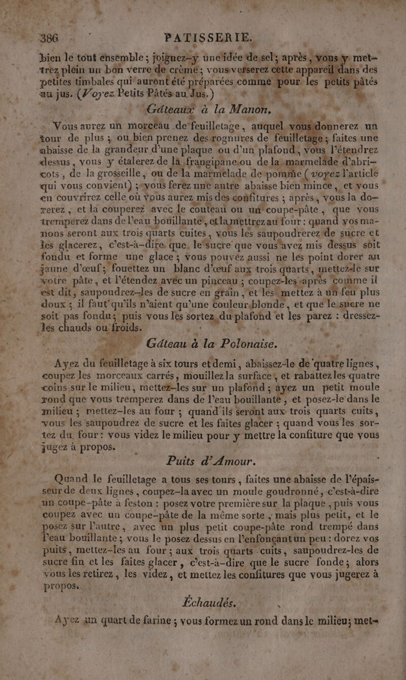 bien le tout ensemble ; joignez=yÿ uncidée dessel'; après, vous, m +rez plein un bon verre de crème ; vousiv ehserez cette appareïldans des petites timbales quiauront été préparées commé pour les pti S pâtés au jus. (J’oyez Petits Pâtésau Jus.) : * Mate. * ie CHARS Gâteaux à la Manon, Ne L “ 2 &gt; Vous aurez un morcéau de‘feuilletage , ‘auquel. vou lonnerez un abaisse de la grandeur d’une plaque ou d’un plafond, vous Apoore dessus, vous y étalerez de là ,frangipaneou de lau sarmeläde d’abri- çots, de la grosseille, ou de la marmelade depommie ( voyez l'article en couvrirez celle où vous aurez mis des coñfitures ; après, vous la do- rerez ; et la couperez avec le Couteati ou udcoupe-pâte , que vous trempérez dans de l’eau bouillante, etlamettrez au four : quand yos ma- nons seront aux trois quarts cuites, Vous les saupoudrerez de sucre et les glacerez, c’est-à-dire, que, lefsucre que vous'avez mis dessus sôit fondu et forme une glace ; Vous pouvez aussi ne les point dorer an jaune. d'œuf; fouettez un blanc d’œuf aux trois quarts, mettez-le sur otre pâte, et l’étendez avéc un pinceau ; coupez-les saprès ‘come il est dit, saupoudrez-les de sucre en grain ,'et lesh mettez à uñ feu plus doux ; il faut'qu’ils n’aient qu’une couleurblonde , et que lessnere ne soit pas fondu; puis vous les sortez, du plafond et les parez : dressez- id. j: MNT a | | … Gäteau à la Polonaïise. RU _ Ayez du feuilletage à six tours etdemi, abaissez-le dé'quatre lignes, coupez les morceaux carrés, mouillez la surface? et rabattez les quatre coins sur le milieu, metté#-les sur un plafond ; ayez un petit moule rond que vous tremperez dans de l’eau bouillante , et posez-le dans le milieu ; mettez-les au four ; quand ils seront aux trois quarts cuits, vous les saupoudrez de sucre et les faites glacer ; quand vous les sor- tez du. four: vous videz le milieu pour y mettre la confiture que vous qugez a propos. à j Puits d’ Amour. ; Quand le feuilletage a tous sestours , faites une abaisse de l'épais- seur de deux lignes, coupez-la avec un moule goudronné, -c'est-à-dire ë Dar it is Sur l’autre, avec un plus petit coupe-pâte rond trempé dans ’eau bouillante ; vous le posez dessus en l’enfonçantun peu: dorez vos puits, mettez-les au four; aux trois qüarts -cuits, saupoudrez-les de sucre fin ct les faites glacer , c’est-à-dire que le sucre fonde; alors vous les retirez, les videz, et mettez les confitures que vous jugerez à propos. 4 À yez jn quart de farine ; vous formezun rond dans le milieu; met