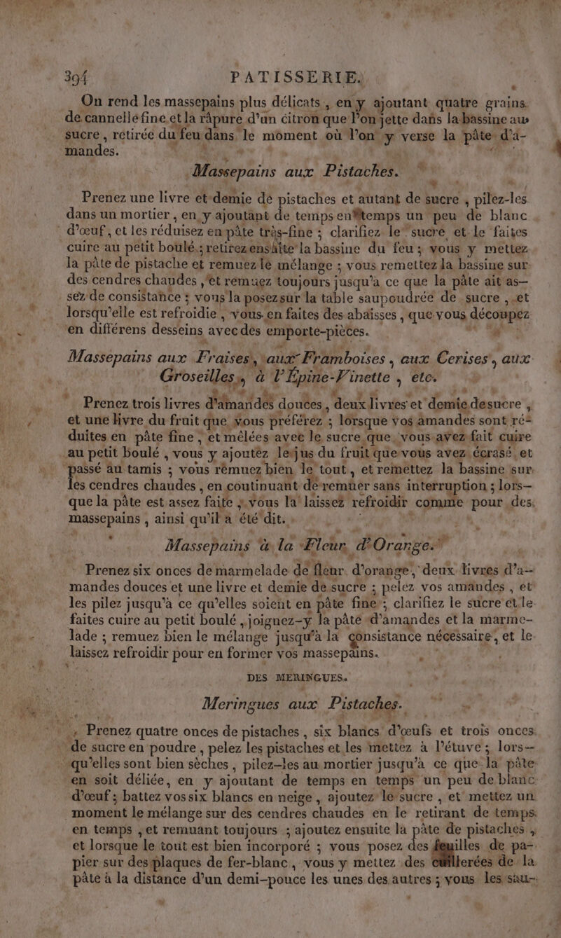 On rend les massepains plus délicats, en y ajoutant quatre grains. de cannelléfine et la râpure d’an citron que l’onjette dañs la-bassine aus sucre , rétirée du feu dans le moment où l’on y verse la ‘pâte. d’a- mandes. NE RE Es 2 @: | | . M 0 Prenez une livre et-demie dé pistaches et autant de sucre , pilez-les dans un mortier , en y ajoutant de temps enffltemps un peu de blanc EU VI + » d b 4 | Massepains aux Pistaches. cuire au petit boulé,; retirezenshtte la bassine du feu; vous y mettez la pâte de pistache et remuezié mélange ; vous remettez Ja bassine sur: des cendres chaudes ,'et remuez toujours jusqu'a ce que la pâte ait as- sez de consistahce ; vous la posezsur la table saupoudrée de sucre , et lorsqu’elle est refroïdie , vous-en faites des abäïisses , que vous décompez ‘en différens desseins avec dès emporte-piètes. dt ie Massepains aux Fraisesi, aux Framboises , aux Cerises’, aux Groseilles D al Épine-V. inette ; etc. À y LL Prenez trois livres d'dmaridés douces, deux livres et demie desuere ; et une Hvre du fruit que Vous préférez ; lorsque vos amandes sont ré: duites en pâte fine , et mêlées avec le sucre que vous avez fait cuire au petit boulé , vous y ajoutez leus du fruit que vous avez. écrasé, et ni au tamis ; vous rêémuez bien le tout, et remettez la bassine sur. es cendres chaudes , en coutinuant deremüer sans interruption ; lors— que la pâte est assez faite vous la! laissez refroidir comme pour .des: massepains , ainsi qu’il a été'dit. » | L | &amp; * À Ole D “oh PE do Massepains la Fleur d'Orange Prenez six onces de marmelade de fleur. d'orange, deux livres d’a- mandes douces et une livre et demie desucre ; pelez vos amandes , et les pilez jusqu’à ce qu’elles soient en pâte fine’; clarifiez le sucre et.le faites cuire au petit boulé , joignez-y la pâte «d’amandes et la marme- lade ; remuez bien le mélange jusqu’à la gonsistance nécessaire, et le laissez refroidir pour en former vos massepains. , DES MERINGUES. Meringues aux Pistaches. 7 en soit déliée, en y ajoutant de temps en temps un peu de blanc. d'œuf ; battez vossix blancs en neige , ajoutez’ le-sucre , et mettez un moment le mélange sur des cendres chaudes en le retirant de temps. en temps ,;et remuant toujours ; ajoutez ensuite la pas de pistaches ; et lorsque le tout est bien incorporé ; vous posez des feuilles de pa- pier sur destplaques de fer-blanc, vous y mettez des erées de la pâte à la distance d’un demi-pouce les unes des autres ; vous lesrsau-. :