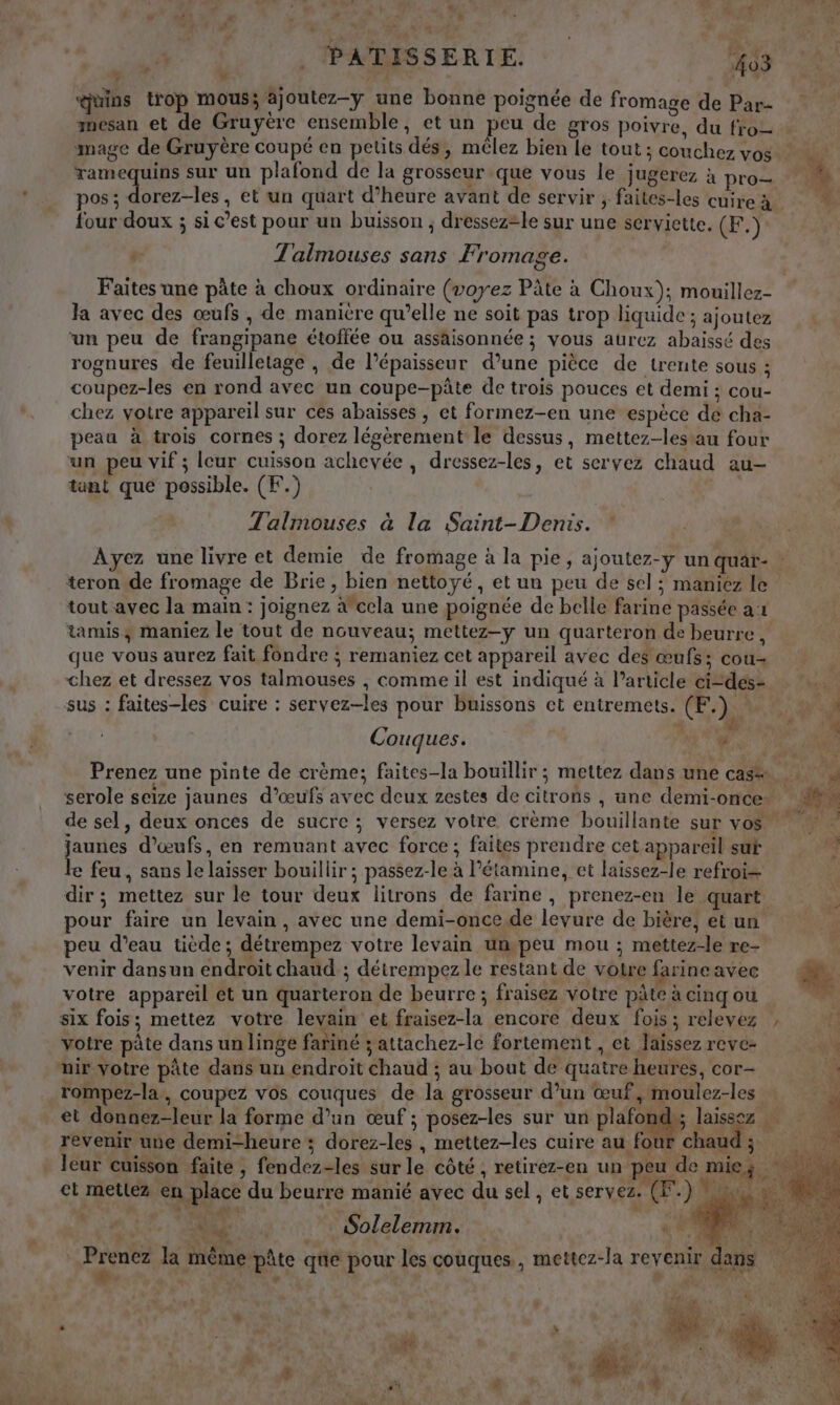 : Le E a &lt; $ Vide . PATISSERIE. 403 ‘uins trop mous; ajoutez-y une bonne poignée de fromage de Par- mesan et de Gruyère ensemble, et un peu de gros poivre, du fro= mage de Gruyère coupé en petits dés, mêlez bien Le tout; couchez vos dors 5 sur un plafond de la grosseur que vous le Jugerez à pro= M pos ; dorez-les, et un quart d’heure avant de servir ; faites-les cuire à LA four doux ; si c’est pour un buisson ; dressez=le sur une serviette. (F.) Talmouses sans Fromage. Faites une pâte à choux ordinaire (voyez Pâte à Choux); mouillez- Ja avec des œufs , de manitre qu’elle ne soit pas trop liquide ; ajoutez ‘un peu de frangipane étoffée ou assaisonnée ; vous aurez abaïissé des rognures de feuilletage , de l’épaisseur d’une pièce de trente sous ; coupez-les en rond avec un coupe-pâte de trois pouces et demi ; cou- chez votre appareil sur ces abaisses , et formez-en une espèce de cha- peau à trois cornes ; dorez légèrement le dessus, mettez-lestau four un peu vif ; lcur cuisson achevée, dressez-les, et servez chaud au- tant que possible. (F.) FX Talimouses à la Saint-Denis. Ayez une livre et demie de fromage à la pie, ajoutez-y un quar- | teron de fromage de Brie, bien nettoyé, et un peu de sel; maniez le tout avec la main : joignez àcela une poignée de belle farine passée a1 tamis, maniez le tout de nouveau; mettez-y un quarteron de beurre, que vous aurez fait fondre ; remaniez cet appareil avec des œufs; cou- chez et dressez vos talmouses , comme il est indiqué à l’article ci-des- sus : faites-les cuire : servez-les pour buissons ct entremets. CF.) «t'y | à UT Couques. À Prenez une pinte de crème; faites-la bouillir ; mettez dans une cas serole seize jaunes d’œufs avec deux zestes de citrons , une demi-once” M de sel, deux onces de sucre ; versez votre crème bouillante sur vos jaunes d'œufs, en remuant avec force ; faites prendre cet appareil sut k le feu, sans le laisser bouillir ; passez-le à l’étamine, et laissez-le refroi- $ dir ; mettez sur le tour deux litrons de farine, prenez-en le quart. è pour faire un levain, avec une demi-once.de levure de bière, etun peu d’eau tiède; détrempez votre levain umpeu mou ; mettez-le re- venir dansun endroit chaud ; détrempez le restant de votre farineavec votre appareil et un quarteron de beurre; fraisez Votre pâte à cinq ou six fois; mettez votre levain et fraisez-la encore deux fois; relevez , votre pâte dans un linge fariné 3 attachez-le fortement , et Jaïssez reve- + nir votre pâte dans un endroit chaud ; au bout de quatre heures, cor- =, rompez-la, coupez vos couques de la grosseur d’un œuf, moulez-les ri et donnez-leur la forme d’un œuf ; posez-les sur un plaFon laissez revenir une demi-heure ; dorez-les , mettez-les cuire au four chaud ; leur cuisson faite , fendez-les sur le côté, retirez-en un peu de mie. et mettez en place du beurre manié avec du sel, et servez. (F.) QU: Solelemm. ae A Prenez la même pâte que pour les couques., mettez-la revenir dans LE . + s dl RUN? + 1 à ; $ “ 2 Leaf # ee { F VE