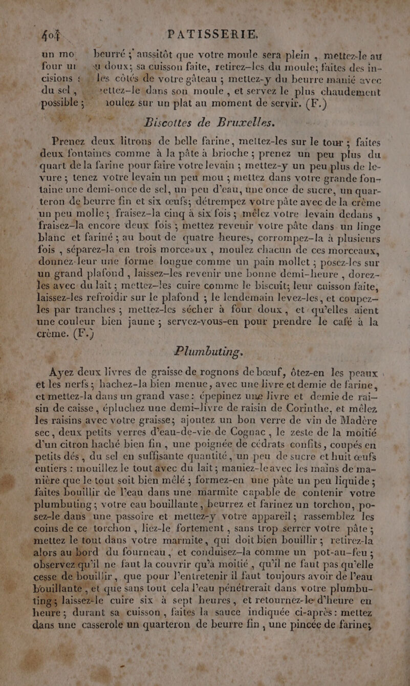 un mo. beurré 3 aussitôt que votre moule sera-plein , mettez-le au four ur , «4 doux; sa cuisson faite, retirez-les du moule; faites des in- cisions &amp; les côtés de votre gâteau ; mettez-y du beurre manié avec du,sels x 1ettez-lesdans son moule , et servez le plus chaudement possible Y5 ioulez sur un plat au moment de servir. (F.) D eo Biscottes de Bruxelles. \ Prenez deux litrons de belle farine, mettez-les sur le tour ; faites deux fontaines comme à la pâte à brioche ; prenez un peu plus du quart de la farine pour faire votre levain ; mettez-y un peuplus de le- vure ; tenez votre levain un peu mou ; mettez dans votre grande fon- taine une demi-once de sel, un peu d’eau, une once de sucre, un quar- . teron de beurre fin et six œufs; détrempez votre pâte avec de la crème un peu molle; fraisez-la cinq à six fois ; mêlez votre levain dedans , fraisez-la encore deux fois ; mettez revenir votre pâte dans un linge blanc et fariné ; au bout de quatre heures, corrompez-la à plusieurs fois , séparez-la en trois morcesux , moulez chacun de ces morceaux, donnez-leur une forme longue comme un pain mollet ; posez-les sur un grand plafond , laissez-les revenir une bonne demi-heure , dorez- les avec du lait ; mettez-les cuire comme le biscuit; leur cuisson faite, laissez-les refroidir sur le plafond ; Le lendemain levez-les, et coupez- : les par tranches ; mettez-les sécher à four doux, et qu’elles aient une couleur bien jaune ; servez-Vous-en pour prendre le café à la crème. (F.) Plumbuting. À # et les nerfs; hachez-la bien menue, avec unelivre et demie de farine, etmettez-la dans un grand vase: épepinez ung livre et demie de rai- + sin de caisse, épluchez une demi-livre de raisin de Corinthe, et mêlez » Jes raisins avec votre graisse; ajoutez un bon verre de vin de Madère s sec, deux petits verres d’eau-de-vie de Cognac , le zeste de la moitié d’un citron haché bien fin, une poignée de cédrats confits, coupés en petits dés, du sel en suffisante quantité ‘un peu de sucre ct huit œufs “ne entiers : mouillez le tout avec du lait; maniez-leavec les mains de ma- Ci nière que le tout soit bien mêlé ; formez-en une pâte un peu liquide ; faites bouillir de l’eau dans une marmite capable de contenir votre RAT plumbuting ; votre cau bouillante, beurrez et farinez un torchon, po- » sez-le dans une passoire et mettez-ÿ votre appareil; rassemblez les coins de ce torchon, liez-le fortement , sans trop serrer votre pâte; … mettez le tout dans votre marmite, qui doit bien bouillir; retirez-la * 1 M : ; | , | n é Pan autbord du fourneau , et conduisez-la comme un pot-au-feu ; : «1 RAA Le » 3 &amp; LUE F ï Re à 0 serve qu'il ne faut la couvrir qu’à moitié, qu’il ne faut pas qu’elle FA . cesse de bouillir, que pour l’entretenir il faut toujours avoir de l’eau * illant y que sans tout cela l’eau pénétrerait dans votre plumbu- slaissezle cuire six à sept heures, et retournez-le:d’heure en re; durant sa, cuisson , faites la sauce indiquée ci-après: mettez dans une casserole un quarteron de beurre fin , une pincée de farine; æ Pas 4 | ou A Vie | L PNEU ” #1 ( : l Bou nr id 3 Mes! F n dr ”