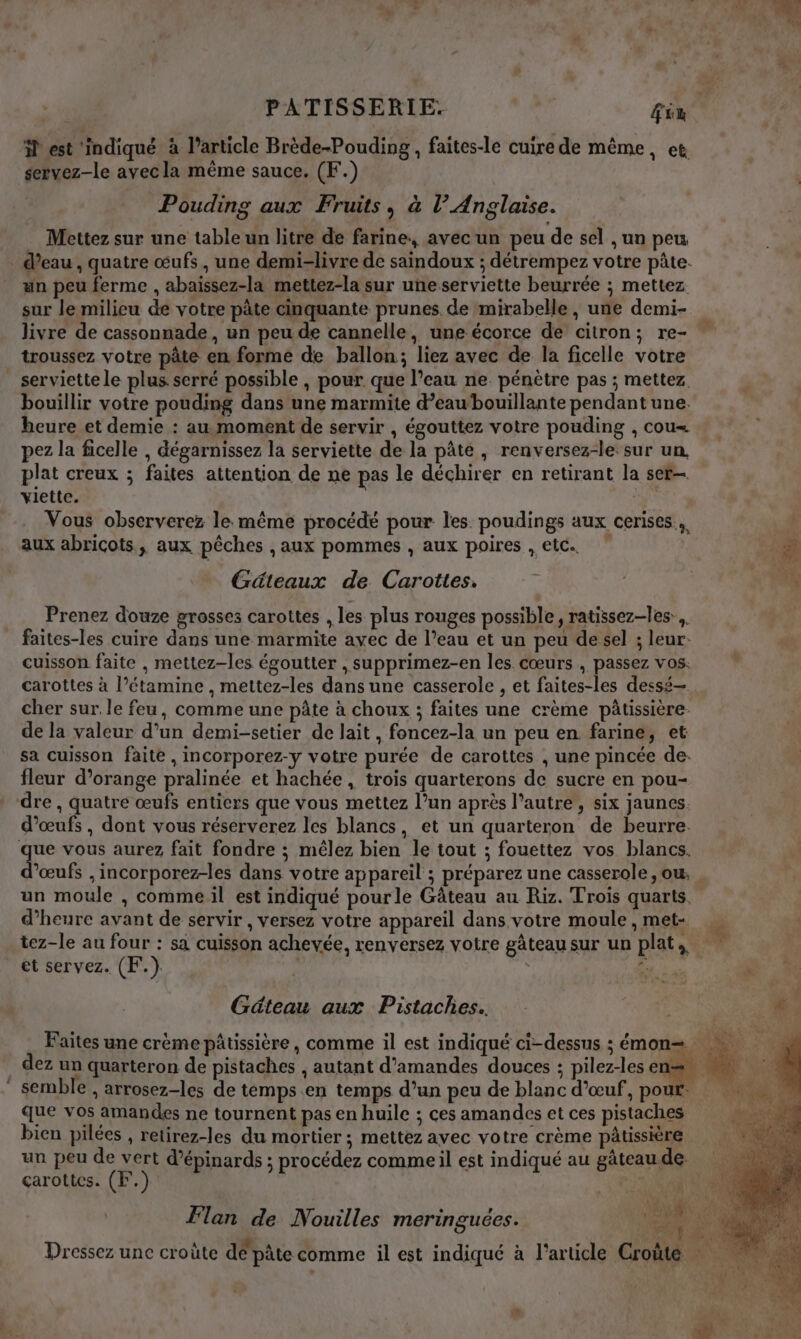 5 est ‘indiqué à l’article Brède-Pouding , faites-le cuire de même, et servez-le avecla même sauce. (F.) Pouding aux Fruits, à l’ Anglaise. Mettez sur une table un litre de farine, avec un peu de sel , un peu . d’eau, quatre œufs , une demi-livre de saindoux ; détrempez votre pâte. un peu ferme , abaissez-la mettez-la sur une serviette beurrée ; mettez sur le milieu de votre pâte cinquante prunes. de mirabelle , une demi- livre de cassonnade, un peu de cannelle, une écorce de citron; re- troussez votre pâte en forme de ballon; liez avec de la ficelle votre serviette le plus serré possible , pour. que l’eau ne pénètre pas ; mettez bouillir votre pouding dans une marmite d’eawbouillante pendant une. heure et demie : au moment de servir , égouttez votre pouding , cou« pez la ficelle , dégarnissez la serviette de la pâte, renversez-le: sur un. plat creux ; faites attention de ne pas le déchirer en retirant la ser viette. sd Vous observerez le même procédé pour les. poudings aux cerises. aux abricots, aux pêches , aux pommes , aux poires , etc. Gâteaux de Carottes. L | k Prenez douze grosses carottes , les plus rouges possible, ratissez-les:,. faites-les cuire dans une marmite ayec de l’eau et un peu de sel ; leur: cuisson faite , mettez-les égoutter , supprimez-en les cœurs , passez vos. carottes à l’étamine , mettez-les dans une casserole , et faites-les dessé— cher sur le feu, comme une pâte à choux ; faites une crème pâtissière de la valeur d’un demi-setier de lait, foncez-la un peu en farine, et sa cuisson faite , incorporez-y votre purée de carottes , une pincée de. fleur d’orange pralinée et hachée, trois quarterons de sucre en pou- dre, quatre œufs entiers que vous mettez l’un après l’autre, six jaunes. d'œufs , dont vous réserverez les blancs, et un quarteron de beurre. que vous aurez fait fondre ; mêlez bien le tout ; fouettez vos blancs. ’œufs , incorporez-les dans votre appareil ; préparez une casserole, ou, . un moule , comme il est indiqué pourle Gâteau au Riz. Trois quarts. d'heure avant de servir , versez votre appareil dans votre moule, met- tez-le au four : sa cuisson achevée, renversez votre gâteausur un plat, et servez. (F.). | 7 Géteau aux Pistaches. GR “ Faites une crème pâtissière, comme il est indiqué ci-dessus ; émon= dez un quarteron de pistaches , autant d'amandes douces ; pilez-les en= semble , arrosez-les de temps .en temps d’un peu de blanc d'œuf, pour. que vos amandes ne tournent pas en huile ; ces amandes et ces pistaches bien pilées , retirez-les du mortier ; mettez avec votre crème pâtissière un peu de vert d’épinards ; procédez comme il est indiqué au gâteau de. carottes. (F.) A | Le td Flan de Nouilles meringuées. pt d A @ A è Q 0 . PIS, « : FL A N; Dressez une croûte de pâte comme il est indiqué à l’article Croûte