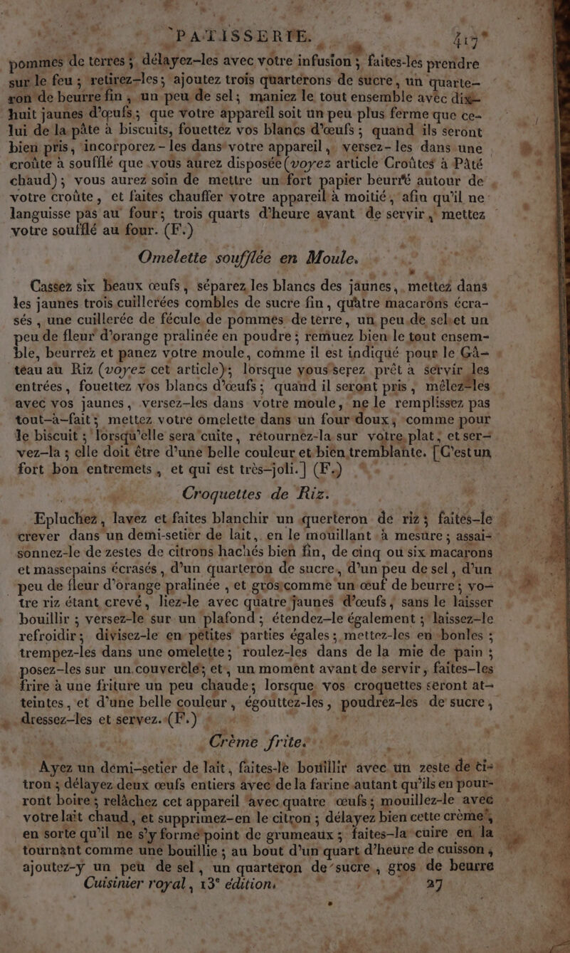 L ù r : ds # ; ee” . #. LP: le “ 0 «, pit | | PATISSERTE. . + | K c] pommes de terres ;. délayez-les avec votre infusion ; faites-les prendre sur le feu ; retirez-les; ajoutez trois quartérons de sucre, un quarte- xonde beurre fin ; un peu de sel; maniez le tout ensemble avéc dis huit jaunes d'œufs; que votre appareil soit un peu plus ferme que ce lui de la pâte à biscuits, fouetteéz vos blancs d'œufs ; quand ils seront ; bien pris, incorporez - les dans*votre appareil, versez- les dans une # croûte à soufflé que .vous aurez disposée (voyez article Croûtes à PAté chaud); vous aurez soin de mettre untfort papier beurfé autour de ; ” votre croûte, et faites chauffer votre appareil à moitié, afin qu’il ne: languisse pas au four; trois quarts d’heure avant de servir, mettez : votre soufflé au four. (F.) , Omelette soufflée en Moule. % #24 a 6 à 42. Cassez six beaux œufs, séparez les blancs des jäunes,, mettez dans les jaunes trois cuillerées combles de sucre fin , quatre macarôns écra- sés , une cuillerée de fécule,de pommes de terre, un peu.de selet un peu de fleur d'orange pralinée en poudre ; remuez bien le tout cnsem- ble, beurrez et panez votre moule, comme il est indiqué pour le Gà= » téau au Riz (voyez cet article}; lorsque yousserez prêt à Servir les entrées, fouettez vos blancs d'œufs ; quand il seront pris, mélez®les avec vos jaunes, versez-les dans votre moule, ne le remplissez pas tout-a-fait; mettez votre omelette dans un four doux; comme pour le biscuit ; lorsqu'elle sera cuite, rétournez-la sur votre plat; et ser- vez-la ; elle doit être d’une belle couleur et-bién tremblañte, [ C'estun fort bon entremets, et qui ést très-joli.] (F.) 4: ; 417 * Croquettes de Riz: , Epluchez, lavez et faites blanchir un querteron de rizi faites-le + 0 crever dans un demi-setier de lait, en le mouillant à mesüre ; assais sonnez-le de zestes de citrons hachés bieñ fin, de cinq où six macarons et massepains écrasés, d’un quarteron de sucre, d’un peu desel, d’un .: | ‘peu de fleur d'orange pralinée , et grosicomme un œuf de beurre; vo- Ve tre riz étant crevé, liez-le avec quatre jaunes d'œufs; sans le laisser bouillir ; versez-le sur un plafond ; étendez-le également ; laissez-le refroidir; divisez-le en pétites parties égales ; mettez-les en -bonles ; trempez-les dans une omelette; roulez-les dans de la mie de pain ; posez-les sur un.couverclé; et, un moment avant de servir, faites-les frire à une friture un peu chaude; lorsque, vos croquettes seront at- teintes, et d’une belle couleur, égouttez-les, poudrez-les de sucre, dressez-les et servez.«(F,) + “: | se «4 Crème rite? r me ; | Ayez un démi-setier de lait, faites-le bomillit avec un zeste de tie) | tron ; délayez deux œufs entiers avec de la farine autant qu’ils en pour 5 ront boire; relâchez cet appareil ‘avec quatre œufs; mouillez-le aveë * … » votrelait chaud, et supprimez-en le citron ; délayez bien cette crème 7 4 en sorte qu’il ne s’y formepoint de grumeaux; faites-la cuire en la LU du tournant comme une bouillie ; au bout d’un quart d’heure de cuisson , ajoutez-y un peu de sel, un quartéron de’sucre, gros de beurre Cuisinier royal, 13° édition: &lt; ; *° ‘a t h LA F % du