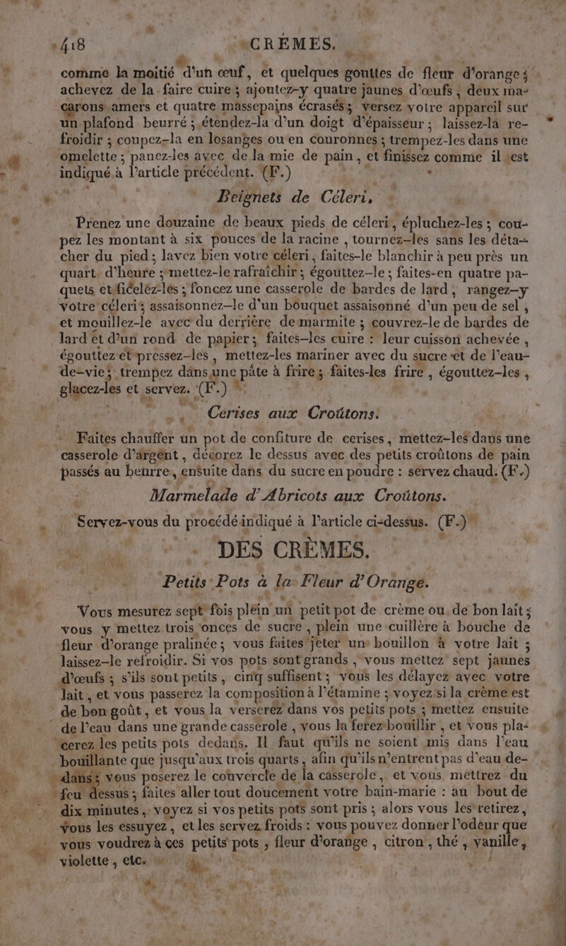 de : 48 | \CRÉMES. | à + achevez de la faire cuire; ajoutez-y quatre jaunes d'œufs , deux ma- rons.amers et quatre massepains écrasés; Versez votre appareil sur un plafond beurré ;,étendez-la d’un doigt d'épaisseur ; laissez-là re- froidir ; coupez-la en losanges ou en couronnes ; trempez-les dans une omelette ; panez-les avec de la mie de pain, et finissez comme il test indiqué. à Particle précédent. (F.) Le - s Beignets de Céleri, | Prenez une douzaine de beaux pieds de céleri, épluchez-les ; cou- ez les montant à six pouces de la racine ,tournez-les sans les déta- cher du pied; lavez bien votre céleri, faites-le blanchir à peu près un quart. d'heure ;mettez-le rafraichir ; égouttez-le ; faites-en quatre pa- quets etfficeléz-les ; foncez une casserole de bardes de lard, rangez-y votre céleri, assaisonnez—le d'un bouquet assaisonné d’un peu de sel , et mouillez-le avec du derrière demarmite ; couvrez-le de bardes de lard et d’un rond de papier; faites-les cuire : leur cuisson achevée , égouttezetpressez-les, mettez-les mariner avec du sucre et de l’eau- de-vie; trempez däns une pâte à frire; faites-les frire , égouttez-les , glacez-les et servez. (K.) * | ; Cérises aux Croütons: casserole d’argént , décorez le dessus avec des petits croütons de pain passés au beurre, en$uite dans du sucre en poudre : servez chaud. (F.) : Marmelade dAbricots aux Croûtons. _ Servez-vous du procédéindiqué à l’article ci-dessus. (F.)” +4 A : vw DÉS CRÈMES. | Petits Pots à la. Fleur d'Orange. Vous mesurez sept fois pléin un petit pot de crème ou. de bon lait ; vous y mettez trois ‘onces de sucre , plein une cuillère à bouche de fleur d'orange pralinée; vous faites'jeter uns bouillon à votre lait ; laissez-le refroidir. Si vos pots sontgrands , vous mettez sept jaunes d'œufs ; s’ils sont petits, cinq suffisent ; vous les délayez avec votre lait , et vous passerez la composition à l’étamine ; voyezsi la crème est de bongoût, et vous la verseréz dans vos pelits pots ; mettez ensuite “Cerez les petits pots dedans. Il faut qu'ils ne soient mis dans l’eau ‘bouillante que jusqu'aux trois quarts, afin qu'ils n’entrent pas d’eau de- ns; vous poserez le couvercle de la casserole, et vous méttrez du essus ; faites aller tout doucement votre bain-marie : au bout de fou. Vous les essuyez, et les servez froids : vous pouvez donner l'odeur que vous voudrez à ces petits pots ; fleur d'orange , citron , thé , vanille, ! : nie 4 * r { Lo HS, _ s ‘ \  Ü fe. ce