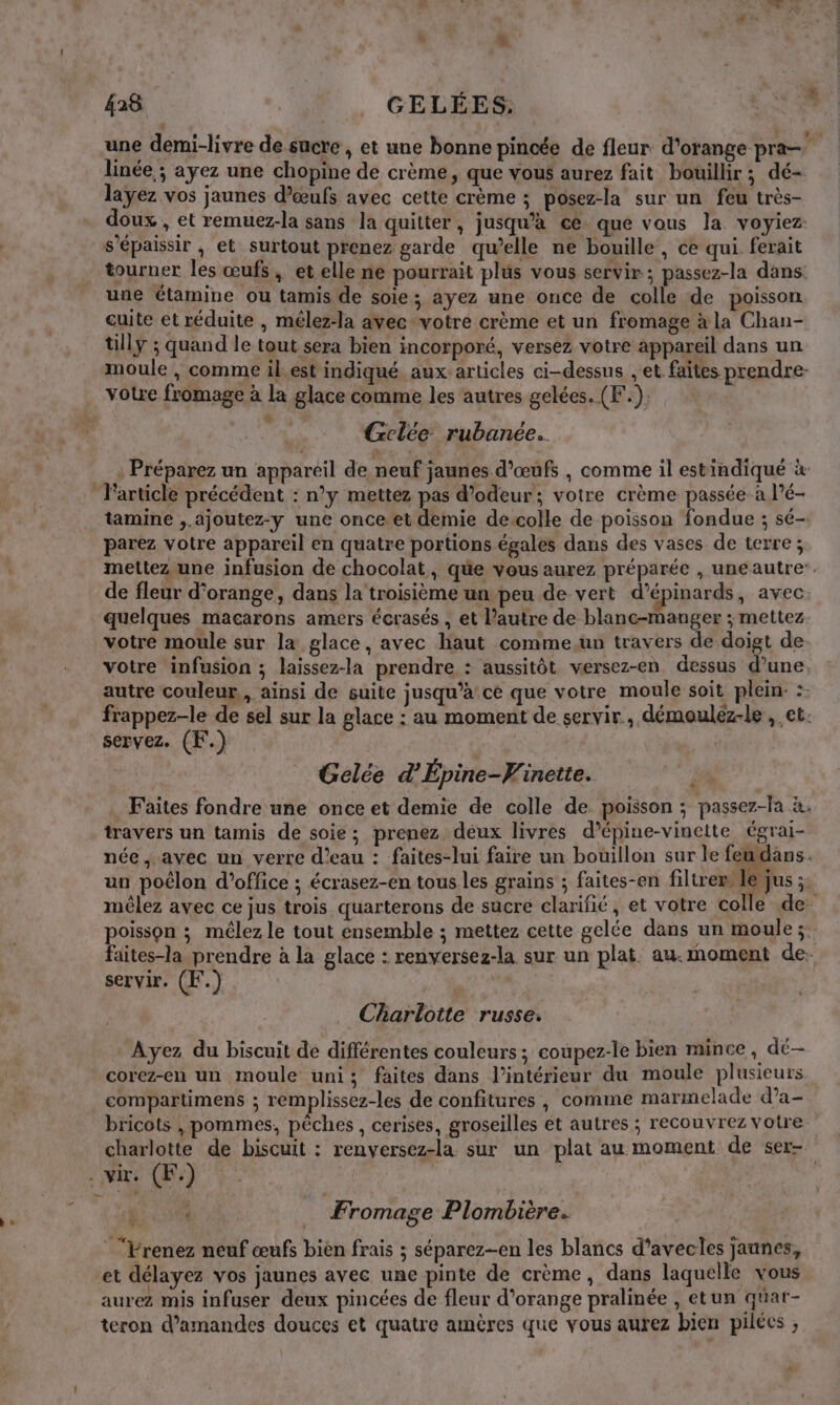 2 une demi-livre de sucre , et une bonne pincée de fleur d'orange pra linée ; ayez une chopine de crème, que vous aurez fait bouillir; dé- layez vos jaunes d'œufs avec cette crème ; posez-la sur un feu très- doux , et remuez-la sans la quitter, jusqu'à cé que vous la voyiez s'épaissir , et surtout prenez garde qu’elle ne bouille, ce qui ferait tourner les œufs, et elle ne pourrait plus vous servir; passez-la dans: une étamine ou tamis de soie; ayez une once de colle de poisson cuite et réduite , mélez-la avec-votre crème et un fromage à la Chan- tilly ; quand le tout sera bien incorporé, versez votre appareil dans un moule , comme il.est indiqué aux:articles ci-dessus , et faites prendre votre fromage à la glace comme les autres gelées. (F.). Gelce rubanée.. ; Préparez un appareil de neuf jaunes d'œufs , comme il estindiqué à Farticle précédent : n’y mettez pas d'odeur; votre crème passée-à l’é- tamine ,.ajoutez-y une once et demie de.colle de poisson fondue ; sé- parez votre appareil en quatre portions égales dans des vases de terre; mettez une infusion de chocolat, que vous aurez préparée , uneautre. de fleur d'orange, dans la troisième un peu de vert d’épinards, avec. quelques macarons amers écrasés , et l’autre de blanc-manger ; mettez votre moule sur la glace, avec haut comme,un travers de doigt de votre infusion ; laissez-la prendre : aussitôt wersez-en dessus d’une autre couleur, ainsi de suite jusqu’à ce que votre moule soit plein: :- frappez-le de sel sur la glace : au moment de servir. démouléz-le , et. servez. (F.) | Gelée d’Épine-Vinette. 1 Faites fondre une once et demie de colle de poisson ; passez-la à, travers un tamis de soie; prenez deux livres d’épine-vinctte égrai- née, avec un verre d’eau : faites-lui faire un bouillon sur le fewdans. un poêlon d'office ; écrasez-en tous les grains ; faites-en filtrer le jus ;. mêlez avec ce jus trois quarterons de sucre clarifié, et votre colle de. poisson ; mêlez le tout ensemble ; mettez cette gelée dans un moule ;: faites-la prendre à la glace : renversez-la sur un plat au.moment de. servir. (F.) | Charlotte russe. Ayez du biscuit de différentes couleurs; coupez-le bien mince, dé corez-en un moule uni; faites dans l’intérieur du moule plusieurs compartimens ; remplissez-les de confitures , comme marmelade d’a- bricots , pommes, pêches, cerises, groseilles et autres ; recouvrez votre charlotte de biscuit : renversez-la sur un plat au moment de ser= . vi, (EF) ce 00 … Fromage Plombière. “Vrenez neuf œufs bièn frais ; séparezen les blancs d'avecles jaunes, et délayez vos jaunes avec une pinte de crème, dans laquelle vous aurez mis infuser deux pincées de fleur d'orange pralinée , etun quar- teron d'amandes douces et quatre amères que vous aurez bien pilées ,