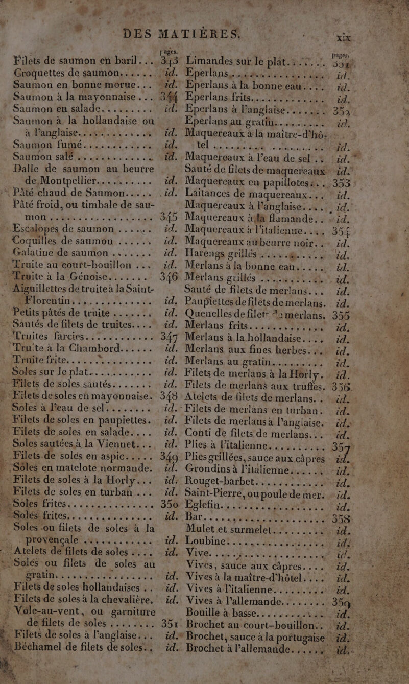 Filets de saumon eñ baril... Croquettes de saumon. ..... Saumon en bonne morue... Saumon à la mayonnaise... * Saumon en salade......... Saumon à la hollandaise ou klanghise ar av. Saumon fumé .:.:....,. Saumon sas ea cu à «4 Dalle de saumon au beurre de Montpellier. eh 4. FOR + PâÂté chaud de Saumon..... Pâté froid, ou timbale de sau- mMOr bé MARS Su * Escalopes de saumon . ..... Coquilles de saumon ....., _ Gralatiue de saumon ....... Fruite au court-bouillon ... “Lruite à la Génoise....... * Aiguillettes detruiteà la Saint- Brlorébtns ts, .: 2... Petits pâtés de truite ......, …Sautés de filets de truites.... Truites rot see mes Truite à la Chambord. PA ét HDite tite, . eus te Lie Soies sur leplat.. .....2. pd de soles sautés.....,: * Filets desolesen mayonnaise. Sples à l'eau de sel. ....... _ Filets de soles en paupiettes. ” Filets de soles en salade... Sales sautées à la Viennet... Filets. de solés en aspic..... : :Sôles en matelote normande. - Filets de soles à la Horly... . Filets de soles en turban ... re NriteS de GLS à ER | : Solés. CO PEU M EE De _Soles ou filets de soles à la PROC le de a EU }{Atelets de filets de soles .…. .. we :Solés - ou filets de soles au s EU EN AEE PEN RE Filets de soles hollandaïises . . ... : Vole-au-vent, où garniture # de filets de wie SL AE . Kilets de soles à l'anglaise... + Béchamel de filets de soles:, r ages. 345 5% il. id. id. id. 851 id. id. Limandes suf le plates ut. per a ne de Lue Eperlans à Fa bonne EE PA Eperlans frits...:.... Eperlans au gratin. NL pages, 55 id : ëd. : id. 352 cl. tel Li STE ee... CRE] Maquereaux à l’eau de sel .+ Maquereaux en papillotes:. VE Laitances de maquercaux . Maquereaux à Panglaise. … , Maquercaux aa on AE: ; Maquereaux à l’italienrre. . 2. Maquereaux aubeurre noir. è Harengs grülés bise QE. K7 à Merlans : à Ja bonne eat. à ia Meérlans guillés is: 2 Sauté de filets de merlans. Paupiettés de filets de merlans. Quenelles de filet: 4: merlans. Merlans frits......,...... Merlans à la hollandaise... Merlans aux fines herbes. :. Merlans. au gratin. SN NET. 2 Filets de merlans à la Horly. Filets de merlans aux truffes. Atelets de filets de merlans. . Filets de merlans à l'anglaise. Conti de filets de tiéchinec ke Plies. à Pitaliennes 257522 Plies grillées, sauce aux cà pres - Grondins à l'italienne. Rs Saint-Pierre, ou poule de mer. Pons bete amet ar. : 4 MOT D RM ar Mulet et surmelet ve Vives, sauce aux capres. ... Vives à la maître- d'hôtel. ... Vives à l’italienne........: Vives à l'allemande........ Bouille à basse. . . 4 * Brochet, sauce à la portugaise … id, id. a ADR : id. id, QK 7 354 id. id. id. ele 1 00 td. | 355 né id. ‘ra id. mL. id. id. 356. Ar ENT id. | % id 1. id. | 358: ide. ic}. EE NE br ue id. a Lab : FE Pa id. QE à VAS Se £