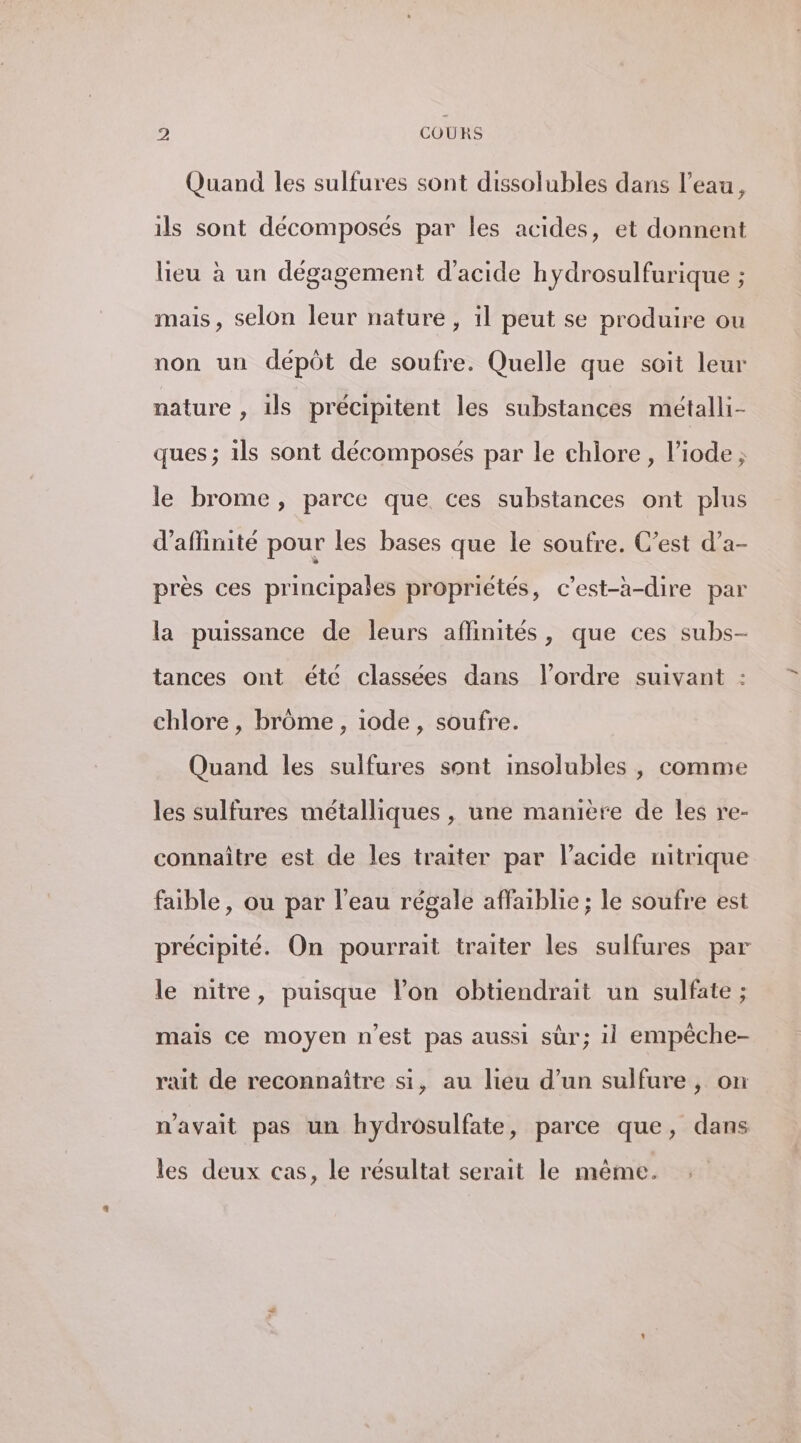 Quand les sulfures sont dissolubles dans l’eau, ils sont décomposés par les acides, et donnent lieu à un dégagement d'acide hydrosulfurique ; mais, selon leur nature, il peut se produire ou non un dépôt de soufre. Quelle que soit leur nature , ils précipitent les substances métalli- ques ; ils sont décomposés par le chlore , l’iode ; le brome, parce que ces substances ont plus d’affinite pour les bases que le soufre. C’est d’a- près ces principales propriétés, c’est-à-dire par la puissance de leurs affinités, que ces subs- tances ont été classées dans l’ordre suivant : chlore , brôme , 1ode, soufre. Quand les sulfures sont insolubles , comme les sulfures métalliques , une manière de les re- connaître est de les traiter par l'acide nitrique faible, ou par l’eau régale affaiblie ; le soufre est précipité. On pourrait traiter les sulfures par le nitre, puisque lon obtiendrait un sulfate ; mais ce moyen n’est pas aussi sûr; 1l empêche- rait de reconnaître si, au lieu d’un sulfure , on n'avait pas un hydrosulfate, parce que, dans les deux cas, le resultat serait le même.