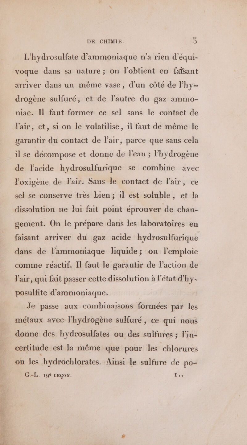 CNY DE CHIMIE. L’hydrosulfate d’ammoniaque n’a rien d'équi- voque dans sa nature; on lobtient en faïsant arriver dans un même vase, d’un côté de lhy= drogène sulfuré, et de l’autre du gaz ammo- niac. Il faut former ce sel sans le contact de l'air, et, si on le volatilise, 1l faut de même le garantir du contact de l'air, parce que sans cela il se décompose et donne de l’eau ; l'hydrogène de l'acide hydrosulfurique se combine avec l'oxigène de Flair. Sans le contact de Pair, ce sel se conserve très bien ; 1l est soluble, et la dissolution ne lui fait point éprouver de chan- sement. On le prépare dans les laboratoires en faisant arriver du gaz acide hydrosulfurique dans de l’ammoniaque liquide; on l’emploie comme réactif. Il faut le garantir de l’action de l'air, qui fait passer cette dissolution à l’état d'hy- posulfite d’ammoniaque. Je passe aux combinaisons formées par les métaux avec l'hydrogène sulfuré, ce qui nous donne des hydrosulfates ou des suifures ; l’in- certitude est la même que pour les chlorures ou les hydrochlorates. Ainsi le sulfure de po- G.-L. 19° LEGow. L..