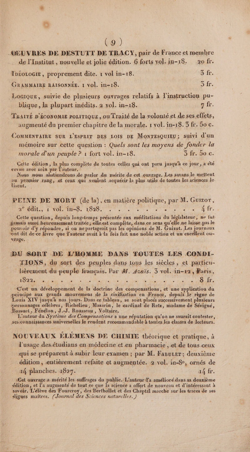 -GEUVRES DE DESTUTT DE TRAC Y, pair de France et membre de l’Institut , nouvelle et jolie édition. 6 forts vol. in-18. 20 fr. TD£oLOGIE, proprement dite. 1 vol in-18. 8 fr. GRAMMAIRE RAISONNÉE. 1 vol. in-18. 3 fr. _Locique, suivie de plusieurs ouvrages relatifs à l'instruction pu- blique , la plupart inédits. 2 vol. in-18. 9 fr. TRAITÉ D'ÉCONOMIE POLITIQUE, ou Traité de la volonté et de ses effets, augmenté du premier chapitre de La morale. 1 vol. in-18. 3 fr. 5o c. COMMENTAIRE SUR L'ESPRIT DES LOIS DE MONTESQUIEU; suivi d'un mémoire sur cette question : Quels sont les moyens de fonder la morale d'un peuple ? 1 fort vol. in-18. 3 fr. Ho c. Celte édition, la plus complète de toutes celles qui ont paru jusqu'à ce jour, a été revue avec soin par l'auteur. Nuus nous abstiendrons de parler du mérite de ct ouvrage. Les savans le mettent + prenier rang, et ceux qui veulent acquérir la plus utile de toutes les sciences le. isent. : PEINE DE MORT (de la), en matière politique, par M. Guizor, UD, JT, Dee ta 0e ir. Cette question, depuis long-temps présentée aux méditations du législateur, ne fut famais aussi heureusement traitée ; elle.est complète, dans ce sens qu'elle ne laisse pas le pouvoir d'y répondre, si on ne partageait pas les opinions de M. Guizot. Les journaux ont dit de ce livre que Fauteur avait à la fois fait une noble action et un excellent ou- vrage. DU SORT DE L'HOMME DANS ÆOUTES LES CONDI- JIONS, du sort des peuples dans tous les siècles, et particu- hèrement du peuple français. Par 4f. dzaïs. 3 vol. in-12 , Paris, à D Te à Ge AE C'est un développement de la doctrine des compensations, et une applicatiou du priacipé aux grands mouvemens de Ja civilisation en France, depuis je règne de : XIV jusqu’à nos jours. Dans ce tableau, se soat placés successivement plusieurs mersonunages célèbres, Richelieu, Mazarin, le cardinal de Retz, madame de Sévigné, Bossuet, Fénélon, J.-J. Rousseau , Voltaire. L'auteur du Système des Compensations a une réputation qu’on ne saurait contester, sesconnaissances universelles le reudent recommandable à toutes les elasses de lecteurs. NOUVEAUX ÉLÉMENS DE CHIMIE théorique et pratique, à l'usage desétudians en médecine et en pharmacie , et de tous ceux qui se préparent à subir leur examen ; par M. Fasurer; deuxième édition , «entièrement refaite et augmentée. 2 vol. in-8°, ornés de 14 planches. 1827. ä4 fr. Cet ouvrage a mérité les suffrages du public. L'auteur d'a amélioré.dans. sa deuxième édition, et l’a augmente de tout ce que la science a offert de nouveau et d’intéressant à savoir. L'élève des Fourcroy, des Berthollet et des Chaptal marche sur les traces de ses dignes maîtres. (Journal des Sciences naturelles.)