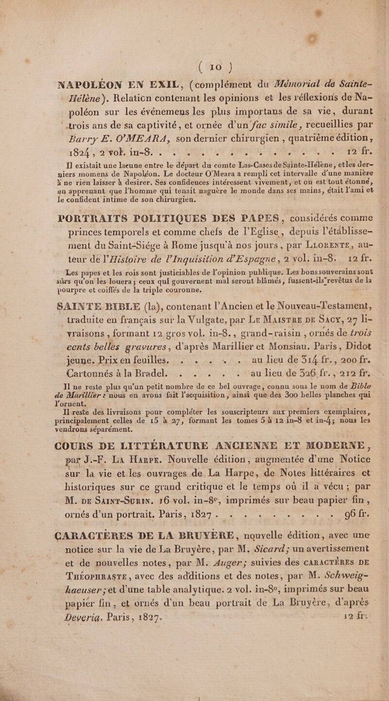 Le (10) NAPOLÉON EN EXIL, (complément du Mémorial de Sainte- Jélène). Relation contenant les opinions et les réflexions de Na- poléon sur les événemens les plus importans de sa vie, durant trois ans de sa captivité, et ornée d’un fac simile, recueillies par Barry £. O'MEARA, son dernier chirurgien , quatrième édition, 1854, 8 40K ini At MR CO ARS OUR, ARS I] existait une laeune entre le départ du comte Las-Cases de Sainte-Hélène, etles der- piers momens de Napoléon. Le docteur O’Meara a rempli cet intervalle d’une manière à ne rien laisser à desirer, Ses confidences intéressent vivement, et on est tout étonné, en apprenant que l’homme qui tenait naguère le monde dans ses mains, était l'ami et le confident intime de son chirurgien. PORTRAITS POLITIQUES DES PAPES, considérés comme princes temporels et comme chefs de l'Eglise, depuis l’établisse- ment du Saint-Siége à Rome jusqu'à nos jours, par LLORENTE, au- teur de l'Histoire de l’Inquisition d'Espagne, 2 vol: in-8. 12/fr. Les papes et Les rois sont justiciables de l'opinion publique. Les bonssouverains sont sûrs qu'on les louera; ceux qui gouvernent mal seront blâmés, fussent-ils”revètus de la pourpre et coiflés de la triple couronne. SAINTE BIBLE (la), contenant l'Ancien et le Nouveau-Testament, traduite en français sur la Vulgate, par Le MaisrRe DE Sacy, 27 b- yraisons , formant 12 gros vol. in-8., grand-raisin, ornés de érois cents belles gravures, d'après Marillier et Monsiau. Paris, Didot jeune. Prix en feuilles. . . . + . au lieu de 314 fr., 20ofr. Cartonnés à. la Bradel.... ... , ‘au lieude 396.fr. 212 fr. 11 ne reste plus qu’un petit nombre de ce bel ouvrage, connu sous le nom de Bible de Murillier : nous en avons fait l’acquisition , ainsi que des 300 belles planches qui l’oruent. Ilreste des livraisons pour compléter les souscripteurs aux premiers exemplaires, principalement celles de 15 à 27, formant les tomes 5 à 12 in-8 et in-4; nous les vendrons séparément. | COURS DE LITTÉRATURE ANCIENNE ET MODERNE, par J.-F. La Harpe. Nouvelle édition, augmentée d'une Notice sur la vie et. les ouvrages de La Harpe, de Notes Httéraires et historiques sur ce grand critique et le temps où il a vécu; par M. DE Sarnr-Suri. 16 vol. in-8°, imprimés sur beau papier fin, ornés d'un portrait. Paris, 1827. . . . . . . . . o6fr. CARACTERES DE LA BRUYÈRE, nouvelle édition, avec une __ notice sur la vie de La Bruyère, par M. $icard; un avertissement - et de nouvelles notes, par M. Auger; suivies des cARACTÈRES DE THÉGPHRASTE , avec des additions et des notes, par M. Schweig- haeuser ; et d'une table analytique. 2 vol. in-8°, imprimés sur beau papier fin, et ornés d’un beau portrait de La Bruyère, d'après