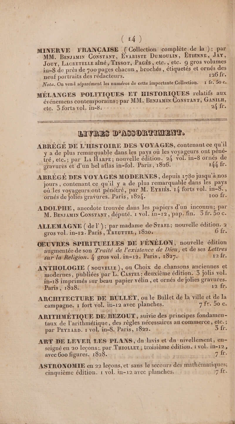 (r4) MINERVE FRANCAISE :( Collection complète de la ); par MM. BENJAMIN CONSTANT, ÉVARISTE DuMOULIN, ÉTIENNE, JAY, Joux, LacrrTeLLe aîné, Tissor, PAGÈs, etc. , etc. 9 gros volumes _in-8 de près de 700 pages chacun, brochés, étiquetés et ornés des neuf portraits des rédacteurs. 126 fr. Nota. On vend séparément les numéros de cette importante Collection. 1 fr. 50 c. MÉLANGES POLITIQUES ET HISTORIQUES relatifs aux événemens contemporains; par MM. Bexsamin CONSTANT, GANILH, etc. 3 forts vol. in-8: :-:... - 24 fr. BIVRES D'ASORTIMENT. ABRÉGÉ DE L'HISTOIRE DES VOYAGES, contenant ce qu'il y a de plus remarquable dans les pays où les voyageurs ont péné- iré, etc.; par La Hanrr; nouvelle édition. 24 vol. in-8 ornés de gravurés et d’un bel atlas in-fol. Paris , 1826. 144 fr. ABRÉGÉ DES VOYAGES MODERNES , depuis 1780 jusqu à nos jours , contenant ce qu’il y a de plus remarquable dans les pays où les voyageurs ont pénétré, par M. Evriés. 14 forts vol. in-6., ornés de jolies gravures. Paris, 1824. 100 fr. ADOLPHE, anecdote trouvée dans les papiers d’un inconnu; par M. Bensamin Consranr, député. 1 vol. in-12, pap. fin. 3 fr. bo c. ALLEMAGNE ( del); par madame deSrarr; nouvelle édition. 2 . gros vol, in-12. Paris , TREUTTEL, 1820. G fr. OEUVRES SPIRITUELLES DE FÉNÉLON, nouvelle édition augmentée de son Traité de l'existence de Dieu, et de ses Lettres sur la Religion. 4 gros vol. in-12. Paris, 1827. Frofr. ANTHOLOGIE (xouvere), ou Choix de chansons anciennes et modernes, publiées par L. Casrer; deuxième édition. 3 jolis vol. in-18 imprimés sur beau papier vélin , et ornés de jolies gravures. Paris , 1928. y | 12 fr. ARCHITECTURE DE BULLET, ou le Bullet de la ville et de la campagne. 1 fort vol. in-12 avec planches. | T2: J0iE: ARITHMÉTIQUE DE; BEZOUT, suivie des principes fondamen- {aux de l’arithmétique, des règles nécessaires au commerce , etc. ; par PEyranrp. 1 vol. in-8. Paris, 1822. | St 6 ADORT - ART DE LEVER DES PLANS, du lavis et du nivellement, en- seigné en 20 Lecons;. par TurozLet; troisième édition. 1 vol. in-12, ayec 600 figures. 1828. . | RES 7 fr. ASTRONOMIE en 22 lecons, et sans le secours des mathématiques; cinquième édition. 1 vol. in-12 avec planches. vr.fr.