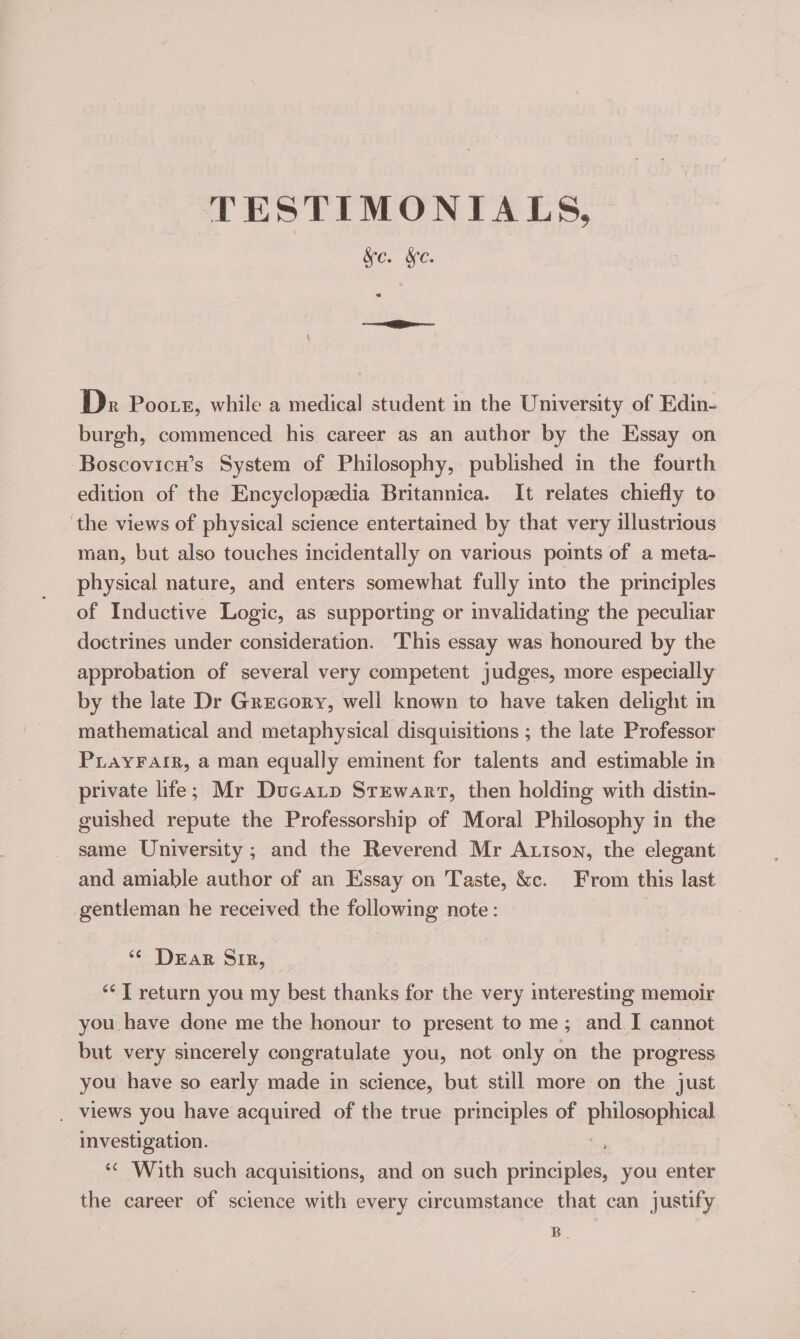 TESTIMONIALS, SC. We. ae Dr Poors, while a medical student in the University of Edin- burgh, commenced his career as an author by the Essay on Boscovicu’s System of Philosophy, published in the fourth edition of the Encyclopedia Britannica. It relates chiefly to ‘the views of physical science entertained by that very illustrious man, but also touches incidentally on various points of a meta- physical nature, and enters somewhat fully into the principles of Inductive Logic, as supporting or invalidating the peculiar doctrines under consideration. This essay was honoured by the approbation of several very competent judges, more especially by the late Dr Grecory, well known to have taken delight in mathematical and metaphysical disquisitions ; the late Professor PLaYFaiR, a man equally eminent for talents and estimable in private life; Mr Ducatp Stewart, then holding with distin- guished repute the Professorship of Moral Philosophy in the same University; and the Reverend Mr Axison, the elegant and amiable author of an Essay on Taste, &amp;c. From this last gentleman he received the following note: ‘¢ Dran Sis, ‘“¢] return you my best thanks for the very interesting memoir you have done me the honour to present to me; and. I cannot but very sincerely congratulate you, not only on the progress you have so early made in science, but still more on the just _ views you have acquired of the true principles of philogeptuceh investigation. ; “ With such acquisitions, and on such principles, you enter the career of science with every circumstance that can justify | B