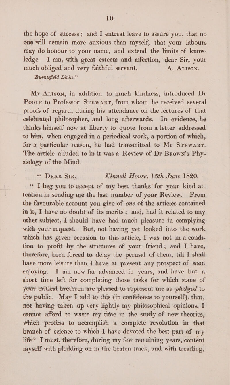 the hope of success; and I entreat leave to assure you, that no one will remain more anxious than myself, that your labours may do honour to your name, and extend the limits of know- ledge. I am, with great esteem and affection, dear Sir, your much obliged and very faithful servant, A. ALISON. Burntsfield Links.” Mr Autson, in addition to much kindness, introduced Dr Poote to Professor Stewart, from whom he received several proofs of regard, during his attendance on the lectures of that celebrated philosopher, and long afterwards. In evidence, he thinks himself now at liberty to quote from a letter addressed to him, when engaged in a periodical work, a portion of which, for a particular reason, he had transmitted to Mr Stewart. The article alluded to in it was a Review of Dr Brown’s Phy- siology of the Mind. ‘¢ Dear Sir, Kinneil House, 15th June 1820. ** I beg you to accept of my best thanks for your kind at- tention im sending me the last number of your Review. From the favourable account you give of one of the articles contamed im it, I have no doubt of its merits; and, had it related to any other subject, I should have had much pleasure in complying with your request. But, not having yet looked into the work which has given occasion to this article, I was not in a condi- tion to profit by the strictures of your friend; and I have, therefore, been forced to delay the perusal of them, till I shall have more leisure than I have at present any prospect of soon enjoying. I am now far advanced in years, and have but a short time left for completing those tasks for which some of your critical brethren are pleased to represent me as pledged to the public. May I add to this (in confidence to yourself), that, not having taken up very lightly my philosophical opinions, I camot afford to waste my tifne in the study of new theories, which profess to accomplish a complete revolution in that branch of science to which I have devoted the best part of my life? I must, therefore, during my few remaining years, content myself with plodding on in the beaten track, and with treading,