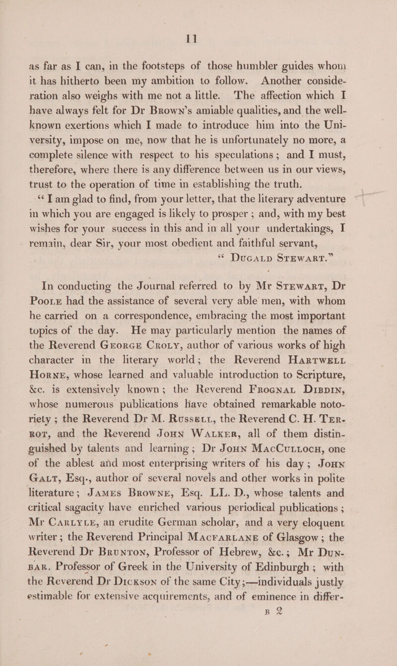 1] as far as I can, m the footsteps of those humbler guides whoni it has hitherto been my ambition to follow. Another conside- ration also weighs with me not a little. The affection which I have always felt for Dr Brown’s amiable qualities, and the well- known exertions which I made to introduce him into the Uni- versity, impose on me, now that he is unfortunately no more, a complete silence with respect to his speculations; and I must, therefore, where there is any difference between us in our views, trust to the operation of time in establishing the truth. ‘‘ T am glad to find, from your letter, that the literary adventure in which you are engaged is likely to prosper ; and, with my best wishes for your success in this and in all your undertakings, I remain, dear Sir, your most obedient and faithful servant, * DucaLp STEWART.” In conducting the Journal referred to by Mr Stewart, Dr Poorx had the assistance of several very able men, with whom he carried on a correspondence, embracing the most important topics of the day. He may particularly mention the names of the Reverend Grorce Crory, author of various works of high character in the literary world; the Reverend Hartwsiy Horne, whose learned and valuable introduction to Scripture, &amp;e. is extensively known; the Reverend Frocnat Dispry, whose numerous publications lave obtained remarkable noto- riety ; the Reverend Dr M. Rossett, the Reverend C. H. Trr- ror, and the Reverend Joon WALKER, all of them distin- guished by talents and learning; Dr Joun MacCvuttocu, one of the ablest and most enterprising writers of his day; Jouy Gat, Esq., author of several novels and other works in polite literature; JamMEs Browneg, Esq. LL. D., whose talents and critical sagacity have enriched various periodical publications ; Mr Car Lyte, an erudite German scholar, and a very eloquent writer ; the Reverend Principal Macrartane of Glasgow ; the Reverend Dr Brunron, Professor of Hebrew, &amp;e.; Mr Dun- Bak, Professor of Greek in the University of Edinburgh ; with the Reverend Dr Dickson of the same City ;—individuals justly estimable for extensive acquirements, and of eminence in differ- B 2