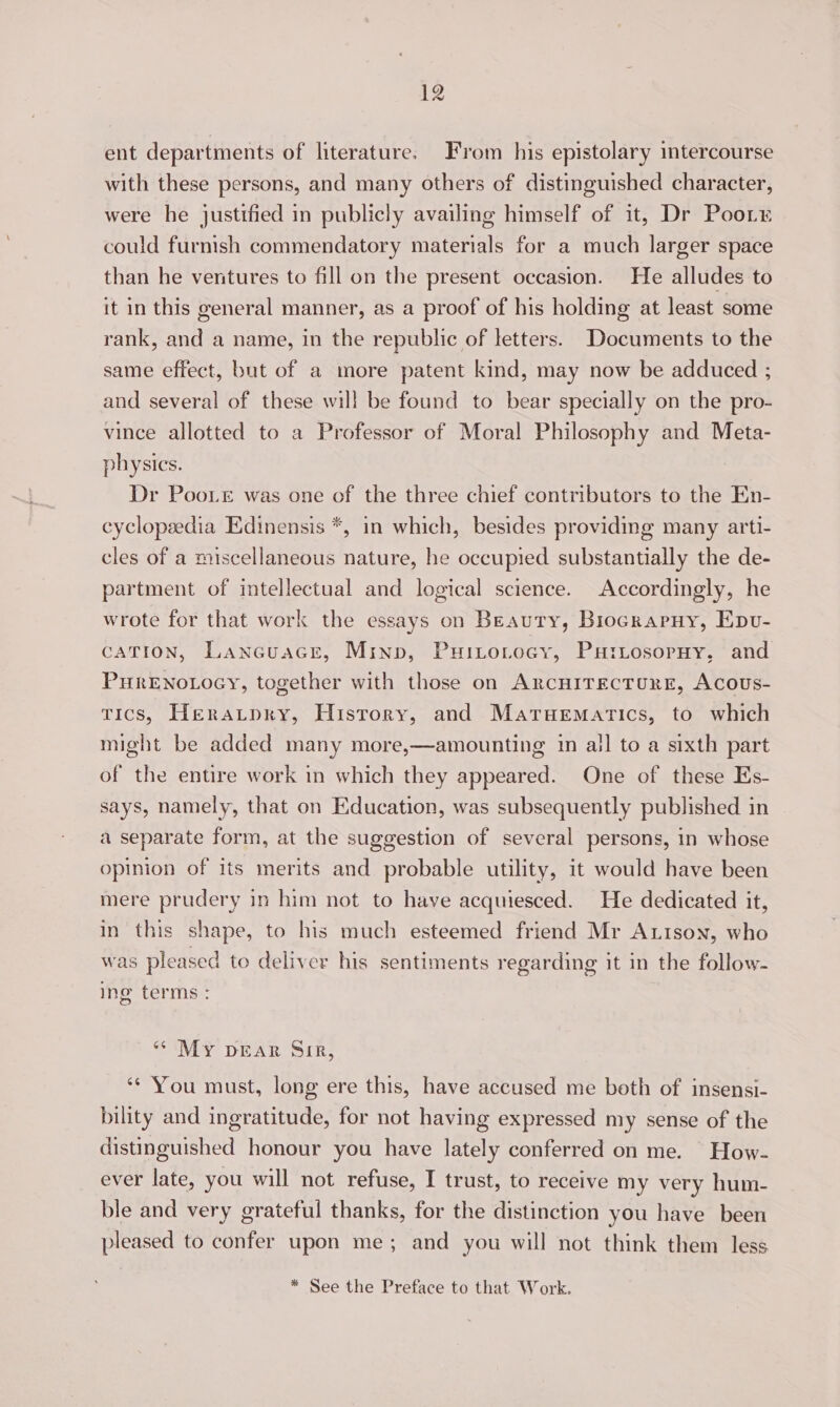 ent departments of literature. From his epistolary imtercourse with these persons, and many others of distinguished character, were he justified in publicly availing himself of it, Dr Pooty could furnish commendatory materials for a much larger space than he ventures to fill on the present occasion. He alludes to it in this general manner, as a proof of his holding at least some rank, and a name, in the republic of letters. Documents to the same effect, but of a more patent kind, may now be adduced ; and several of these will be found to bear specially on the pro- vince allotted to a Professor of Moral Philosophy and Meta- physics. Dr Poor was one of the three chief contributors to the En- cyclopeedia Edinensis *, in which, besides providing many arti- cles of a miscellaneous nature, he occupied substantially the de- partment of itellectual and logical science. Accordingly, he wrote for that work the essays on Beauty, Biocrapuy, Epv- CATION, Lancuacr, Minp, Puitotocy, PutrLosorny, and PurENoLoGyY, together with those on ARCHITECTURE, Acous- tics, Heratpry, History, and Maruematics, to which might be added many more,—amounting in ail to a sixth part of the entire work in which they appeared. One of these Es- says, namely, that on Education, was subsequently published in a separate form, at the suggestion of several persons, in whose opinion of its merits and probable utility, it would have been mere prudery in him not to have acquiesced. He dedicated it, in this shape, to his much esteemed friend Mr Auison, who was pleased to deliver his sentiments regarding it in the follow- ing terms : “* My DEAR Sir, ‘* You must, long ere this, have accused me both of insensi- bility and ingratitude, for not having expressed my sense of the distinguished honour you have lately conferred on me. How- ever late, you will not refuse, I trust, to receive my very hum- ble and very grateful thanks, for the distinction you have been pleased to confer upon me; and you will not think them less * See the Preface to that Work.